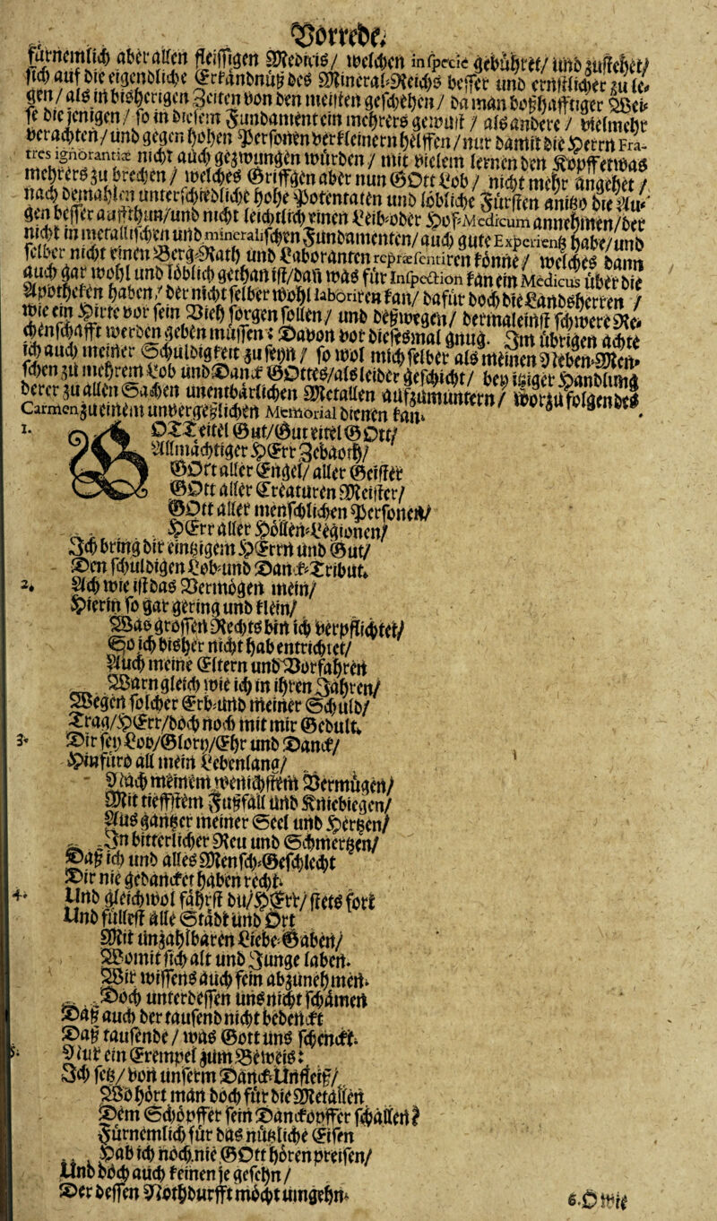 ,, ... . . SfoWbß' futncitt(icf) aber aßen flcijfiijen SKcouiß/ twlrfjcn infpc-cic qebübtif/ tutö surtciicf/ (idjfluf brecigcnMiti'c (frfanbniitfbcS SOlincraf^cidjij bcffct tm£> crnltltdi« ?u {/ ,rtt''f|cr'3«3citmöon bm meitfm gcfd)tl)cn/ ba mdn botjfjafftiger SSct j* ^ Vielem 5;mbam<nrcm liic^t'Ct'ö gcu*i!'[ / stäbdnbct'c / biefmetje • - • .—y„MWfnur bamit bie JpemtFra- i0norann3E nicht aüd) geawungen würben / mit bielem lernen ben ^Opfermuts mc^ttrö au bredjen / welkes* ©riffln aber nun ©Ott t'ob / nicht mehr ftmebet / ?sÄl)2na!,k,n,untetK)KMi'{>^15^ i'otcntaiin unb töblfcfc Sutffm «riigoÜtUw nicht iiiiwraHiWtnurtbmincrdif^mJunbaincntcn/flu^ gutcExpcricnft habe/unb ^ 2 ^öct^SHatb unb ^aboranrettrepräfentirentonne/ welches? banrs üü$) gar WOhlunb Ibbl ich gebart tff/bafi WrtÖ fltt Infpe&ion tan eilt Medieüs übet bie Aporhefcn haben/betvniihtfelbeetbolil labonrenf an/ bafut bod)bie^artbäetten / 2*/ fein 23ieh formen feilen / unb beg wegen/ beemaieirtff fchwereSHe* ÖSÄÄBSaÄ!!» casissÄgsa» i. OZzeitel © «t/©ut eitel © ott/ Allmächtiger £©rr gebrtoth/ ©Ort aller©rtgel/ aller ©eiffet ©Ott alter Kreaturen Zepter/ ©Ott alter menfd)tid)en sjkrfonert/ cvxt • $^rr aller ^Mewiegionen/ 3d> brmg bit einzigem 5?$rrrt rtnb ©ut/ ®cn fd)ulbigen£obmnb ©art «ribut* Ach wie iflbaoSkrmogert mein/ hierin fo gar gering unb tiein/ S5aögrojTertD?ed)tobcit ich berpff lebtet/ ^o ich biot^r nicht fjab entrichtet/ Auch meine Qrltern unb/öotfaprert _ SBarngleid) wie ich in ihren 3ahren/ Siegen folcber ^rbmrtb tneirter (5djulb/ Xrag/$©rr/bbd) nod) mit mir ©ebult* ipir fei; £oo/©lorp/(£hr unb £)ance/ £>i«furo all mein rebenlana/ £täch meinem ^enichfftm Vermögen/ pit tieffgem Jaffa« Urtb ^rtiebiegen/ m$ ganzer meiner @eel unb $er^en/ . 3n bitterlicher 9tcu unb echmeröen/ ®ag ich unb alle^3)?enfd>©efchlecht ^ir nie gebartefet haben reebfc Unb äleiihwoi fährf? bu/££rV/ fletb fort Unb fulleff alle (Stabt iinb Ört unzählbaren £iebe©abett/ SBomitftchalt unb3unge labert. §Bir wiferWdüchfein abaunehmert- .®och unterbeffeit unSrtichtfchdmert ® af auch ber taufenb nicht bebertef t g>ag taufenbe/ \m ©ottmw föencfc 9 aib ein ©rernpel jum^eweigt, 3d) fee/ Port tinferm ® arteftürtfieif/, hört mart böch für bie Sftetaflen ®cm (Scbbpffer fern lOamf Opfer fehältertl Jurnemlichfut bas mg?liehe ©ifm . Sab ich nöch.nie ©Ott hbrenpreifeit/ Unb od<b auch feinen je gefepn / £>erbef]en ^othburfftmhdit umgeh w 6.
