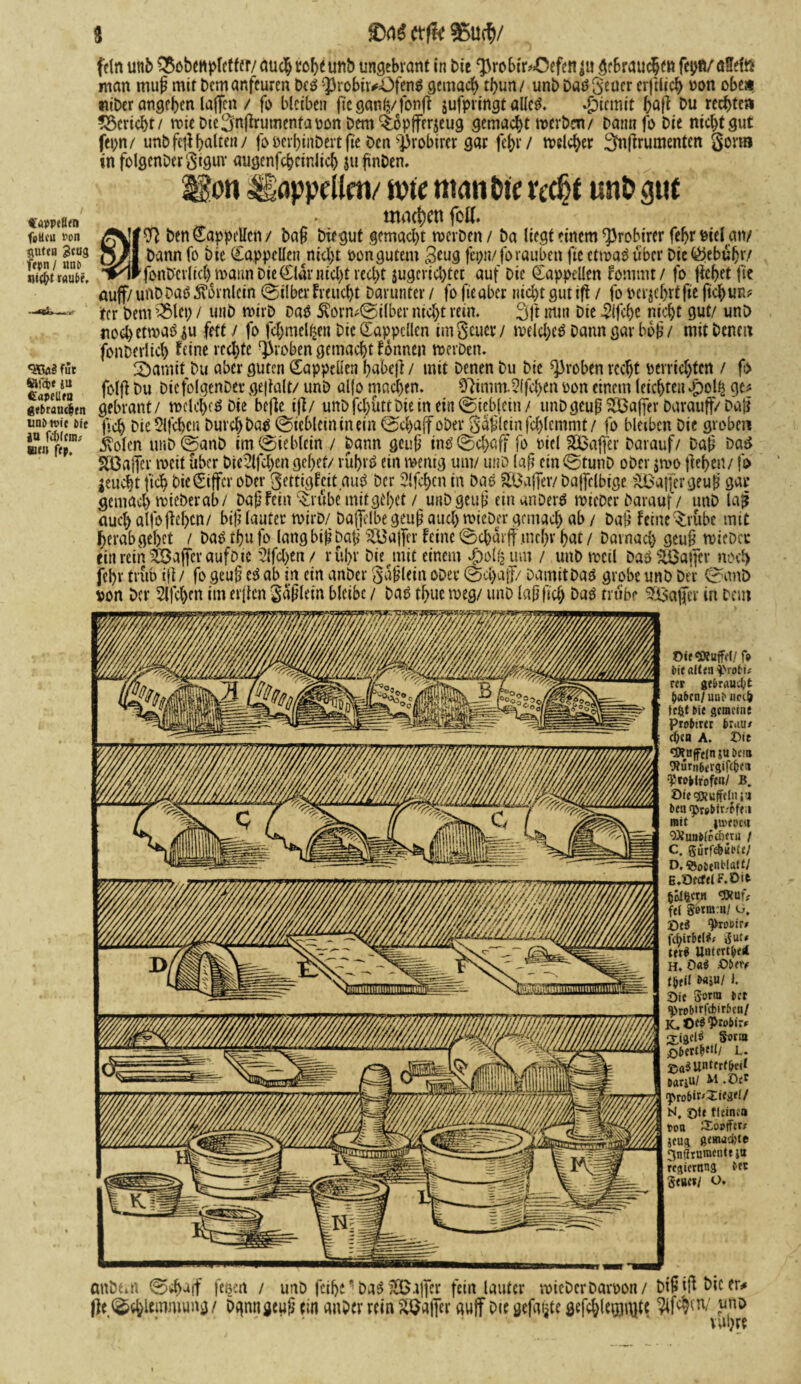 $ Ctf& «U(5/ famßen feßeu »on guten 3tU3 fepn/ rnu» nicf;t raute. •ffiüä für »föe ju Capellen gfbrauefetn uni» tvie £>ic JU feiern; »e« fep. fein unb s3$obetipletfer/auch tof>^unb ungebrant in bie ^robtr/Öefen ju gebrauchen fepR/öHefö man mufj mit Demanfeuren Des $robii*OfenS gemach rf>un/ unb DaS^euer erftlich pon obea «iber angehen laffen / fi> bleiben fte ganh/fonft jufpringt alles. Eternit haft bu redete» ^Bericht/ wie Die^nflrumentapon Dem ^opjfcrjeug gemacht werben/ Dann fi> bie niebtgut fepn/ unbfejlhalten/ foberhinbertfte ben ^robirer gar febt/ welcher ^nftrumenten gönn in folgenbcrSiguv augenfchcinlich jtifinben. lEon igappellen/ lote man Die recht unb gut machen fott. benCappetten/ ba§ biegut gemacht werben/ ba liegt einem ^robirer febr Pielmv bann fo bie (CappeUetmebt Pon gutem 3tug fepn/forauben fie etwas über Die Gebühr/ fonb'evlkh wann Die dar nicht recht jugerichtet auf Die Cappellen Fommt/ fo liehet fie auf/ unbbaS Hörnlein (Silber freuest Darunter / fo fie aber nicht gut ifi / fo »erjehrt fie ftchun* ifer bemalet; / unb wirb Das $orm©ilber nicht rem. 3|i nun bie 3lfche nicht gut/ unb noch etwas $u fett / fo fchmel^en Die Cappcllcn imSeuer/ welches bann gar boj?/ mit Denen fonberlicl) Feine rechte groben gemacht Fonnen werben. 2)amit Du aber guten Zappelten habeji/ mit Denen Du bie groben recht perrichten / fo folft Du bicfolgenber gejialt/ unb aljo machen. 07imm.5lfchen pon einem leichten £>ol£ ge# gebrant/ welches Die befie ifi/ unbfchüttbieinein©ieb(ein/ unDgeuß ^Baffer barauff/ Da£ j'tch Die Slfchcn Durch bas (Sichlern in ein ©chaff ober §a£lein jchlemmt / fo bleiben bie groben .ftolen unb(SanD im (Sieblein / bann geub ins (Schaff fo Piel SQBaffer Darauf/ Da{j Das SßJaffer weit über bic^lfchen gehet/ rührS ein wenig um/ unb laf? cin©tunb ober jwo jiehen/ fo jeucht fich Die Ziffer ober gettigfeit auS Der Slfchcn in bas SBaffer/ bajfclbige SBajfcr geu£ gar gemach wieberab/ Daf Fein ‘Srübemitgehet / unbgeuj* einanberS wteber Darauf / unb lafj auch alfo|M)cn/ bifl lauter wirb/ Daffelbe geuf? auch lieber gemach ab / Daü Feine übe mit herabgehet / bas tf?u fo langbifjbaji Gaffer Feine ©chürff .mcf)r hat / Darnach 9eu£ wieber ein rein ^Baffer aufbte ?lfcl>en/ rühr bie mit einem £>ol£ um / unb weil DaSSiBajjcr noch fel)r trüb ifi/ fogeuü eSab in ein anber gaflein ober ©chajf/ DamitbaS grobe unb Der ©unö von Der Slfchen im elften Saplein bleibe / Das thuc weg/ unb laß (ich Das trübe ^Baftcv in beut Oi;<3Kuffd/ f* bic alt<n i'rof i» rtt gebraust (jabcn/uiii» uei& tefet bie gemein; Probirer brau/ cf;ca A. Di; *flfuffefn su bcia CRurnbergifc&m •Ttobirofcn/ B. OiegKuffeliis’4 ben <pr#bir.-pfM mit streue« OXunblocftuu / C. gurfe&iMe/ D. ©obenl'latf/ E. DecfelF.Oit böKicrn cPfurV fei getm:u/ ü, “Protir/ febitbel#/ gut» w$ UntertbeÄ H. Cai Obety tbtil b«ju/ l. Sie goera bet ^»robirfcbirbcn/ K. £K3 Probir/ 2,igd$ 5'otm ßbert^'l/ l. gaauntertbeit oarjuI M.Oef H, sie tleinea t>on CSouiftt» jeug gemuhte 3nflrumetm ja regiernng bet geuet/ O. anbeai ©ch^if fesen / unb fcih^baS ^Baffer fein lauter wieberbarpon/ Dt&iftbicer* |)e ©chlemmung/ bgnngeup ein anber rein 2B#i' aujf Die gefaxte gefchlegimte Wm; unö vuhre