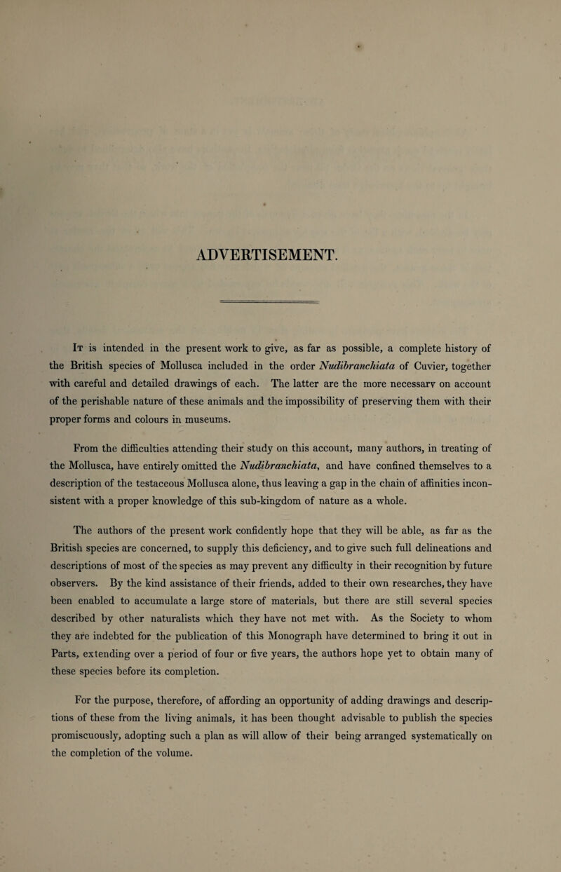 ADVERTISEMENT. It is intended in the present work to give, as far as possible, a complete history of the British species of Mollusca included in the order Nudibranchiata of Cuvier, together with careful and detailed drawings of each. The latter are the more necessary on account of the perishable nature of these animals and the impossibility of preserving them with their proper forms and colours in museums. From the difficulties attending their study on this account, many authors, in treating of the Mollusca, have entirely omitted the Nudibranchiata, and have confined themselves to a description of the testaceous Mollusca alone, thus leaving a gap in the chain of affinities incon¬ sistent with a proper knowledge of this sub-kingdom of nature as a whole. The authors of the present work confidently hope that they will be able, as far as the British species are concerned, to supply this deficiency, and to give such full delineations and descriptions of most of the species as may prevent any difficulty in their recognition by future observers. By the kind assistance of their friends, added to their own researches, they have been enabled to accumulate a large store of materials, but there are still several species described by other naturalists which they have not met with. As the Society to whom they are indebted for the publication of this Monograph have determined to bring it out in Parts, extending over a period of four or five years, the authors hope yet to obtain many of these species before its completion. For the purpose, therefore, of affording an opportunity of adding drawings and descrip¬ tions of these from the living animals, it has been thought advisable to publish the species promiscuously, adopting such a plan as will allow of their being arranged systematically on the completion of the volume.