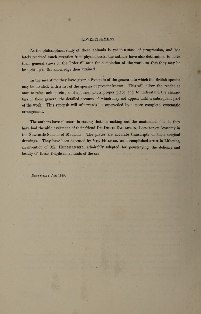 As the philosophical study of these animals is yet in a state of progression, and has lately received much attention from physiologists, the authors have also determined to defer their general views on the Order till near the completion of the work, so that they may be brought up to the knowledge then attained. In the meantime they have given a Synopsis of the genera into which the British species may be divided, with a list of the species at present known. This will allow the reader at once to refer each species, as it appears, to its proper place, and to understand the charac¬ ters of those genera, the detailed account of which may not appear until a subsequent part of the work. This synopsis will afterwards be superseded by a more complete systematic arrangement. The authors have pleasure in stating that, in making out the anatomical details, they have had the able assistance of their friend Dr. Denis Embleton, Lecturer on Anatomy in the Newcastle School of Medicine. The plates are accurate transcripts of their original drawings. They have been executed by Mrs. Holmes, an accomplished artist in Lithotint, an invention of Mr. Hullmandel, admirably adapted for pourtraying the delicacy and beauty of these fragile inhabitants of the sea. Newcastle; June 1845.