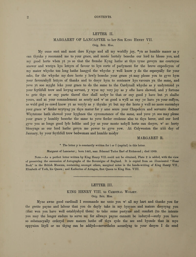 LETTER II. MARGARET OF LANCASTER to lier Son King Henry VII. Orig. Brit. Mus. My oime suet and most dere Kynge and all my worldly joy, *yn as humble maner as y can thynke y recomand me to your grace, and moste hertely beseclie our lord to blesse you, and my good lierte when yt ys so that the frenshe Kyng bathe at thys tyme geveyn me courteyse answer and wretyn hys lettyrs of favour to hys corte of parlyment for the breve expedicyon of my mater wkyche too long hathe hangyd the whyche y well know y do the especyally for your sake, for the whyche my dere herte y lowly beseche your grace yt may plesse you to gyve hym your favourabyll lettyrs of thanks and to desyr hym to contenew hys vavours yn the same, and yeve yt soo myght leke your grace to do the same to the Cardynall whyche as y undyrstond ys your feythfull trew and lovyng servant, y wyse my very joy as y ofte have shewed, and y fortune to gete thys or eny parte therof ther shall nedyr be that or eny good y have but yt slialbe yours, and at your comandement as seurly and w* as good a wyll as eny ye have yn your coffyrs, as wuld god ye cowd know yt as veryly as y thynke yt but my der herte y wull no more encombyr your grace w* ferder wrytyng yn thys mater for y ame seure your Chapeleyn and servante doctour Whytstone hath shewed your hyghnes the cyrcomstance of the same, and yeve yt soo may plesse your grace y humbly beseche the same to yeve ferder credense also to thys berer, and our lord gyve you as longe good lyfe helthe and joy as your moste nobyll herte can desyre, w‘ as herty blessyngs as our lord hathe gevyn me power to gyve yow. At Colyweston the xiiii day of January, by your feythfull trew bedwoman and humble modyr MARGARET R. * The letter y is constantly written for i or I (capital) in this letter. Margaret of Lancaster ; born 1441, mar. Edmond Tudor Earl of Richmond ; died 1509. Note.—As a perfect letter written by King Henry VII. could not be obtained, Plate 2 is added, with the view of preserving the succession of Autographs of the Sovereigns of England. It is copied from an illuminated “Hour Book” in the British Museum, containing, amongst others, marginal notes in the hands-writing of King Henry VII., Elizabeth of York, his Queen; and Katherine of Arragon, first Queen to King Hen. VIII. LETTER III. KING HENRY VIII. to Cardinal Wolsey. Orig. Brit. Mus. Myne awne good cardinall I recomande me unto you wl all my hart and thanke you for the grette payne and labour that you do dayly take in my bysynes and maters desyryng you (that wen you have well establyshyd them) to take sume pastyme and comfort (to the intente you may the longer endure to serve us) for all ways payne cannott be induryd—surly you have so substancyally orderyd oure maters bothe off thys syde the see and byonde that in mye