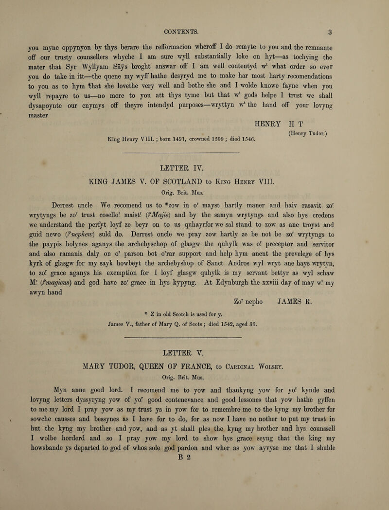 you myne oppynyon by thys berare the refformacion wheroff I do remyte to you and the remnante off our trusty counsellers whyche I am sure wyll substantially loke on hyt—as tochying the mater that Syr Wyllyam Says broght answar off I am well contentyd w* what order so ever you do take in itt—the quene my wyff hathe desyryd me to make har most harty recomendations to you as to hym that she lovethe very well and bothe she and I wolde knowe fayne when you wyll repayre to us—no more to you att thys tyme but that wf gods helpe 1 trust we shall dysapoynte our enymys off theyre intendyd purposes—wryttyn w* the hand off your lovyng master HENRY H T King Henry VIII. ; born 1491, crowned 1509; died 1546. (Henry Tudor.) LETTER IV. KING JAMES Y. OF SCOTLAND to King Henry VIII. Orig. Brit. Mus. Derrest uncle We recomend us to #zow in or mayst hartly maner and liaiv rasavit zor wrytyngs be zor trust cosello1 maist1 (fMajie) and by the samyn wrytyngs and also hys credens we understand the perfyt loyf ze beyr on to us quhayrfor we sal stand to zow as ane troyst and guid newo if nephew) suld do. Derrest oncle we pray zow hartly ze be not be zof wrytyngs to the paypis holynes aganys the archebyschop of glasgw the quhylk was or preceptor and servitor and also ramanis daly on or parson bot orrar support and help hym anent the prevelege of hys kyrk of glasgw for my sayk howbeyt the archebyshop of Sanct Andros wyl wryt ane hays wrytyn, to zor grace aganys his exemption for I loyf glasgw quhylk is my servant bettyr as wyl schaw M5 (fmagieus) and god have zor grace in hys kypyng. At Edynburgh the xxviii day of may w* my awyn hand Zor nepho JAMES R. * Z in old Scotch is used for y. James V., father of Mary Q. of Scots; died 1542, aged 33. LETTER Y. MARY TUDOR, QUEEN OF FRANCE, to Cardinal Wolsey. Orig. Brit. Mus, Myn anne good lord. I recomend me to yow and thankyng yow for yor kynde and lovyng letters dyssyryng yow of yor good contenevance and good lessones that yow hathe gyffen to me my lord I pray yow as my trust ys in yow for to remembre me to the kyng my brother for sowche causses and bessynes as I have for to do, for as now I have no nother to put my trust in but the kyng my brother and yow, and as yt shall pies the kyng my brother and hys counssell I wolbe horderd and so I pray yow my lord to show hys grace seyng that the king my howsbande ys departed to god of whos sole god pardon and wher as yow ayvyse me that I shulde B 2