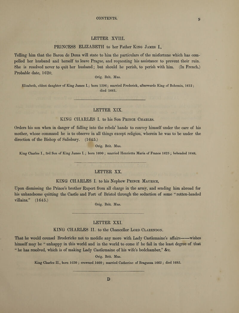 LETTER XVIII. i PRINCESS ELIZABETH to her Father King James I., Telling him that the Baron de Dona will state to him the particulars of the misfortune which has com¬ pelled her husband and herself to leave Prague, and requesting his assistance to prevent their ruin. She is resolved never to quit her husband; but should he perish, to perish with him. (In French.) Probable date, 1620. Orig. Brit. Mus. Elizabeth, eldest daughter of King James I.; born 1596; married Frederick, afterwards King of Bohemia, 1612; died 1661. LETTER XIX. KING CHARLES I. to his Son Prince Charles. Orders his son when in danger of falling into the rebels’ hands to convey himself under the care of his mother, whose command he is to observe in all things except religion, wherein he was to be under the direction of the Bishop of Salisbury. (1645.) Orig. Brit. Mus. King Charles I., 3rd Son of King James I.; born 1600 ; married Henrietta Maria of France 1625 ; beheaded 1648. LETTER XX. KING CHARLES I. to his Nephew Prince Maurice, Upon dismissing the Prince’s brother Rupert from all charge in the army, and sending him abroad for his unhandsome quitting the Castle and Fort of Bristol through the seduction of some “ rotten-headed villains.” (1645.) Orig. Brit. Mus. LETTER XXL KING CHARLES II. to the Chancellor Lord Clarendon. That he would counsel Brodericke not to meddle any more with Lady Castlemaine’s affairs-wishes himself may be “ unhappy in this world and in the world to come if he fail in the least degree of that “ he has resolved, which is of making Lady Castlemaine of his wife’s bedchamber,” &c. Orig. Brit. Mus. King Charles II., born 1630 ; crowned 1660 ; married Catherine of Braganza 1662 ; died 1685. D