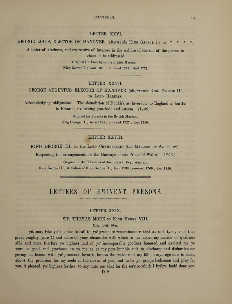 11 LETTER XXVI. GEORGE LOUIS, ELECTOR OF HANOVER (afterwards King George I.) to * * * *. A letter of kindness, and expressive of interest in the welfare of the son of the person to whom it is addressed. Original (in French) in the British Museum. King George I.; born 1660 ; crowned 1714; died 1727. LETTER XXVII. GEORGE AUGUSTUS, ELECTOR OF HANOVER (afterwards King George II.), to Lord Halifax. Acknowledging obligations. The demolition of Dunkirk as favorable to England as hurtful to France ; expressing gratitude and esteem. (1709.) Original (in French) in the British Museum. King George II.; born 1683; crowned 1727 ; died 1760. LETTER XXVIII. KING GEORGE III. to the Lord Chamberlain (the Marquis of Salisbury). Respecting the arrangements for the Marriage of the Prince of Wales. (1795.) Original in the Collection of Jos. French, Esq., Windsor. King George III., Grandson of King George II.; born 1738 ; crowned 1760 ; died 1820. LETTERS OF EMINENT PERSONS. LETTER XXIX. SIR THOMAS MORE to King Henry VIII. Orig. Brit. Mus. jit may lyke yor highnes to call to yor graciouse remembraunce that at such tyme, as of that great weighty (care %) and office of your chancellor with which so far above my meritis or qualitees able and mete therfore yor highnes had of yor incomparable goodnes honored and exalted me ye were so good and graciouse un to me as at my pore humble suit to discharge and disburden me geving me licence with yor graciouse favor to bestow the residew of my life in myn age now to come, abowt the provision for my soule in the service of god, and to be yor gracys bedisman and pray for you, it pleased yor highnes ferther to say unto me, that for the service which I byfore hadd done you,