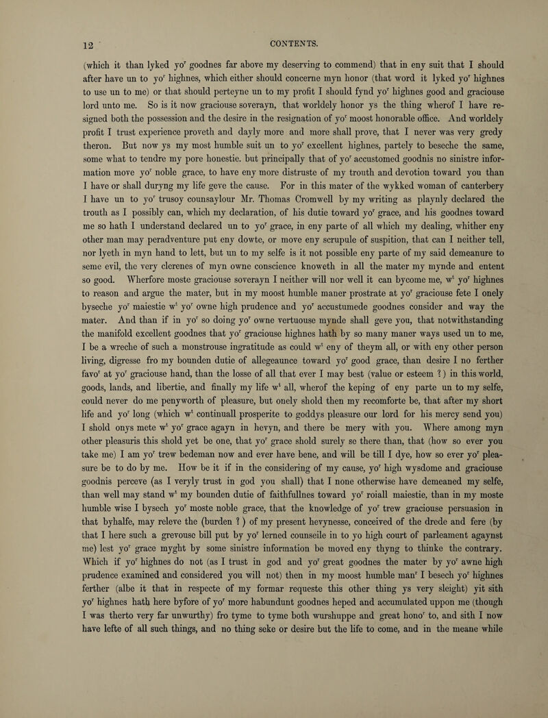 (which it than lyked yor goodnes far above my deserving to commend) that in eny suit that I should after have un to yo1' highnes, which either should concerne myn honor (that word it lyked yoT highnes to use un to me) or that should perteyne un to my profit I should fynd yor highnes good and graciouse lord unto me. So is it now graciouse soverayn, that worldely honor ys the thing wherof I have re¬ signed both the possession and the desire in the resignation of yo1' moost honorable office. And worldely profit I trust experience proveth and dayly more and more shall prove, that I never was very gredy theron. But now ys my most humble suit un to yor excellent highnes, partely to beseche the same, some what to tendre my pore honestie. but principally that of yor accustomed goodnis no sinistre infor¬ mation move yo1' noble grace, to have eny more distruste of my trouth and devotion toward you than I have or shall duryng my life geve the cause. For in this mater of the wykked wroman of canterbery I have un to yor trusoy counsaylour Mr. Thomas Cromwell by my writing as playnly declared the trouth as I possibly can, which my declaration, of his dutie toward yor grace, and his goodnes toward me so hath I understand declared un to yor grace, in eny parte of all which my dealing, whither eny other man may peradventure put eny dowte, or move eny scrupule of suspition, that can I neither tell, nor lyeth in myn hand to lett, but un to my selfe is it not possible eny parte of my said demeanure to seme evil, the very clerenes of myn owne conscience knoweth in all the mater my mynde and entent so good. Wherfore moste graciouse soverayn I neither will nor well it can bycome me, w4 yor highnes to reason and argue the mater, but in my moost humble maner prostrate at yo1' graciouse fete I onely byseche yor maiestie w1 yoT owne high prudence and yor accustumede goodnes consider and way the mater. And than if in yor so doing yor owne vertuouse mynde shall geve you, that notwithstanding the manifold excellent goodnes that yo1' graciouse highnes hath by so many maner ways used un to me, I be a wreche of such a monstrouse ingratitude as could wt eny of theym all, or with eny other person living, digresse fro my bounden dutie of allegeaunce toward yor good grace, than desire I no ferther favor at yo1' graciouse hand, than the losse of all that ever I may best (value or esteem %) in this world, goods, lands, and libertie, and finally my life w* all, wherof the keping of eny parte un to my selfe, could never do me penyworth of pleasure, but onely shold then my recomforte be, that after my short life and yor long (which w4 continuall prosperite to goddys pleasure our lord for his mercy send you) I shold onys mete w* yor grace agayn in hevyn, and there be mery with you. Where among myn other pleasuris this shold yet be one, that yo1' grace shold surely se there than, that (how so ever you take me) I am yor trew bedeman now and ever have bene, and will be till I dye, how so ever yor plea¬ sure be to do by me. IIow be it if in the considering of my cause, yor high wysdome and graciouse goodnis perceve (as I veryly trust in god you shall) that I none otherwise have demeaned my selfe, than well may stand w4 my bounden dutie of faithfullnes toward yor roiall maiestie, than in my moste humble wise I bysech yo1' moste noble grace, that the knowledge of yor trew graciouse persuasion in that byhalfe, may releve the (burden %) of my present hevynesse, conceived of the drede and fere (by that I here such a grevousc bill put by yor lerned counseile in to yo high court of parleament agaynst me) lest yor grace myght by some sinistre information be moved eny thyng to tliinke the contrary. Which if yor highnes do not (as I trust in god and yo1' great goodnes the mater by yor awne high prudence examined and considered you will not) then in my moost humble manr I besech yo1' highnes ferther (albe it that in respecte of my formar requeste this other thing ys very sleight) yit sith yor highnes hath here byfore of yor more habundunt goodnes heped and accumulated uppon me (though I was therto very far unwurthy) fro tyme to tyme both wurshuppe and great hono1' to, and sith I now have lefte of all such things, and no thing seke or desire but the life to come, and in the meane while