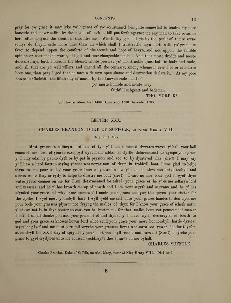 pray for yor grace, it may lyke yor liigknes of yor accustumed benignite somewhat to tendre my pore honestie and never suffre by the meane of such a bill put forth agaynst me eny man to take occasion here after agaynst the treuth to slawndre me. Which thyng shold yit by the perill of theire owne soulys do theym selfe more hurt than me which shall I trust settle myn harte with yor graciouse favor to depend uppon the comforte of the troutli and hope of lievyn, and not uppon the fallible opinion or sour spoken words, of light and sour changeable peple. And thus moste dredde and moste dere soverayn lord, I beseche the blessed trinite preserve yor moost noble grace both in body and soule, and all that are yor well willers, and amend all the contrary, among whome if ever I be or ever have been one, than pray I god that he may with myn open shame and destruction declare it. At my pore hawse in Chelchith the fifeth day of march by the knowen rude hand of yor moste humble and moste hevy faithfull subguett and bedeman THO. MORE KV Sir Thomas More, born 1480; Chancellor 1580; beheaded 1535. LETTER XXX. CHARLES BRANDON, DUKE OF SUFFOLK, to King Henrt VIII. Orig. Brit. Mus. Most grasseust soffuryn lord sou et tys y4 I am informed dywares wayes y4 hall your boll counssell me lord of yourke exseppyd wyet mane addar ar clyrlle detarmenned to tympe your grace y4 I may edar by pat to dyth or by pat in prysson and soo to by dysstrved alas (sire ?) I may say y4 I haw a hard forttun seying y4 ther was newar non of thym in trobbyll bout I was glad to helpe thym to me pour and y4 your grace knowes byst and nhow y4 1 am in thys non lettyll trobyll and sorrow nhow thay ar rydy to helpe to dusstrv me bout (sire?) I care no mor bout god forgyef thym watso yewar coumes on me for I am detarmenned for (sire ?) your grace es he y4 es me soffaryn lord and masstar, and he y4 has browth me op of nowth and I am your segyth and sarwant and he y4 has afynded your grace in brykyng me promes y4 I made your grace tochyng the quyen your sisstar for the wyche I wyet most youmbyll hart I wyll yeld me self unto your grases handes to doo wyet me pour bode your grasseus plyssur not fyryng the malles of thym for I know your grace of scheth natur y4 et can not ly in thyr pourer to caus you to dysstrv me for ther malles bout wat pounesment soewar I have I schall thanke god and your grace of et and thynke y4 I have wyell dessarvyed et bowtli to god and your grace as knowes howar lord whoo send your grace your most honnorabyll hartie dyssear wyet long lyef and me most sorrofoll wryche your grasseus fawar wat sorro soo yewar I indur thyrfor. at mottryll the XXII day of apryell by your most youmbyll seeget and sarwant (Sire?) I bysche your grace to gyef cry dynes unto me coussen (seddnay?; thes (prar?) on me byhalf. CHARLES SUFFOLK. Charles Brandon, Duke of Suffolk, married Mary, sister of King Henry VIII. Died 1545. E