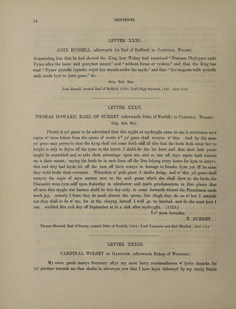 LETTER XXXI. JOHN RUSSELL (afterwards 1st Earl of Bedford) to Cardinal Wolsey, Acquainting him that he had shewed the King how Wolsey had examined “Eransses Phylyppes ande Vynes after the beste and gentylest manor,and “ without forsse or vyolens,” and that the King has read “ Vynes’ pystelle (epistle) wrytt liys mynde under the sayde,” and that “ hys mageste welle pystelle ande sende hytt to your grase,” &c. Orig. Brit. Mus. John Russell, created Earl of Bedford, 1550; Lord High Steward, 1547; died 1554. LETTER XXXII. THOMAS HOWARD, EARL OF SURREY (afterwards Duke of Norfolk) to Cardinal Wolsey. Orig. Brit. Mus. Plesith it yor grace to be advertised that this nyght at myclnyght came to me ii Scotchmen myn espies wfc twoo letters from the quene of scotts wcl‘ yor grace shall receyve wt this. And by the same yor grace may perceyve that the kyng shall not come forth and all this that the lords doth cause her to wright is only to dryve off the tyme to the intent I shuld do the les hurt and that their hole poure myght be assembled and so take their advantage upon me. and so one off myn espies hath warned me is their entent; saying the lords be in such feare off the Due lokyng every houre for hym to arryve. that and they had layde iiii off the best off their sonnys in hostage to forsake hym. yet iff he came they wold breke their covenant. Wherefore w' gods grace I shalbe doing, and w* this yor grace shall receyve the copie of myn answer sent to the seid quene which she shall shew to the lords, the Chanseler went hym selff upon Saturday in edenborow and made proclamacions in thre places that all men that myght wer harmes shuld be this day redy to come forwards wherat the Frenchmen made moch joy. sewerly I feare they do moch abewse the quene. but thogli they do so w* her I entende not they shall so do w4 me. for at the closyng hereoff I woll go to horsbak and do the most hurt I can. scribled this xxii day off September at iii a clok after mydnyght. (1523.) Yors most bownden T. SURREY. Thomas Howard, Earl of Surrey, created Duke of Norfolk, 1514; Lord Treasurer and Earl Marshal; died 1524 LETTER XXXIII. CARDINAL WOLSEY to Gardiner (afterwards Bishop of Worcester). My owne goode mastyr Secretary aftyr my most herty recomendacons w4 lycke thancks for yor goodnes towards me thes shalbe to advertyse yow that I have beyn informyd by my trusty frende