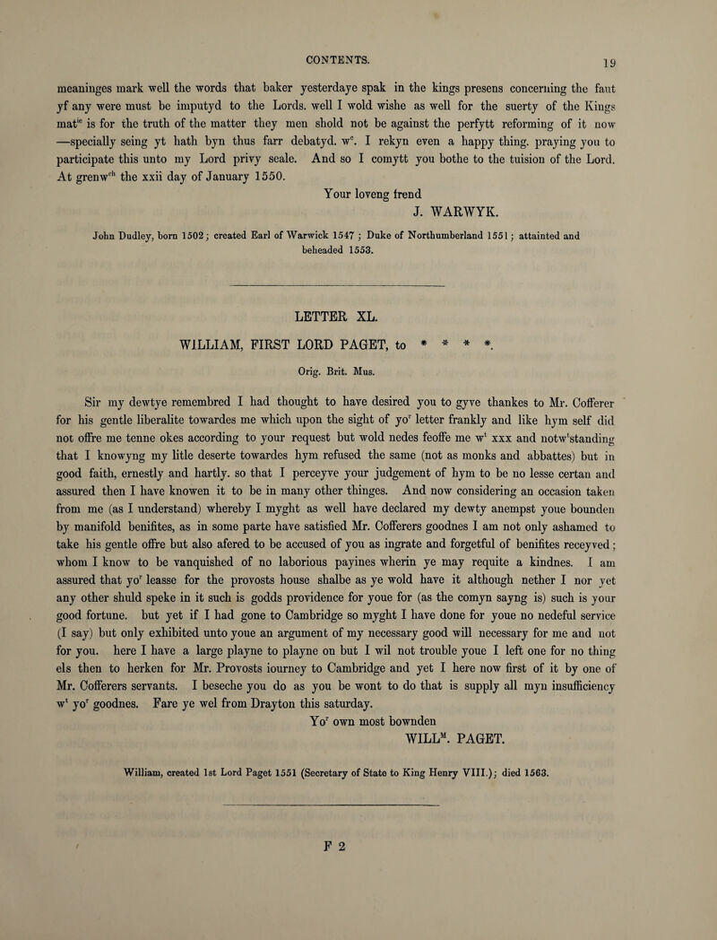 meaninges mark well the words that baker yesterdaye spak in the kings presens concerning the faut yf any were must be imputyd to the Lords, well I wold wishe as well for the suerty of the Kings matie is for the truth of the matter they men shold not be against the perfytt reforming of it now —specially seing yt hath byn thus farr debatyd. wc. I rekyn even a happy thing, praying you to participate this unto my Lord privy seale. And so I cornytt you bothe to the tuision of the Lord. At grenwch the xxii day of January 1550. Your loveng trend J. WARWYK. John Dudley, born 1502; created Earl of Warwick 1547 ; Duke of Northumberland 1551; attainted and beheaded 1553. LETTER XL. WILLIAM, FIRST LORD PAGET, to * * * * Orig. Brit. Mus. Sir my dewtye remembred I had thought to have desired you to gyve thankes to Mr. Cofferer for his gentle liberalite towardes me which upon the sight of yor letter frankly and like hym self did not offre me tenne okes according to your request but wold nedes feoffe me w* xxx and notwlstanding that I knowyng my litle deserte towardes hym refused the same (not as monks and abbattes) but in good faith, ernestly and hartly. so that I perceyve your judgement of hym to be no lesse certan and assured then I have knowen it to be in many other tliinges. And now considering an occasion taken from me (as I understand) whereby I myght as well have declared my dewty anempst youe bounden by manifold benifites, as in some parte have satisfied Mr. Cofferers goodnes I am not only ashamed to take his gentle offre but also afered to be accused of you as ingrate and forgetful of benifites receyved; whom I know to be vanquished of no laborious payines wherin ye may requite a kindnes. I am assured that yor leasse for the provosts house shalbe as ye wold have it although nether I nor yet any other shuld speke in it such is godds providence for youe for (as the comyn sayng is) such is your good fortune, but yet if I had gone to Cambridge so myght I have done for youe no nedeful service (I say) but only exhibited unto youe an argument of my necessary good will necessary for me and not for you. here I have a large playne to playne on but I wil not trouble youe I left one for no thing els then to herken for Mr. Provosts iourney to Cambridge and yet I here now first of it by one of Mr. Cofferers servants. I beseche you do as you be wont to do that is supply all myn insufficiency wl yor goodnes. Fare ye wel from Drayton this Saturday. Yor own most bownden WILLM. PAGET. William, created 1st Lord Paget 1551 (Secretary of State to King Henry VIII.); died 1563.