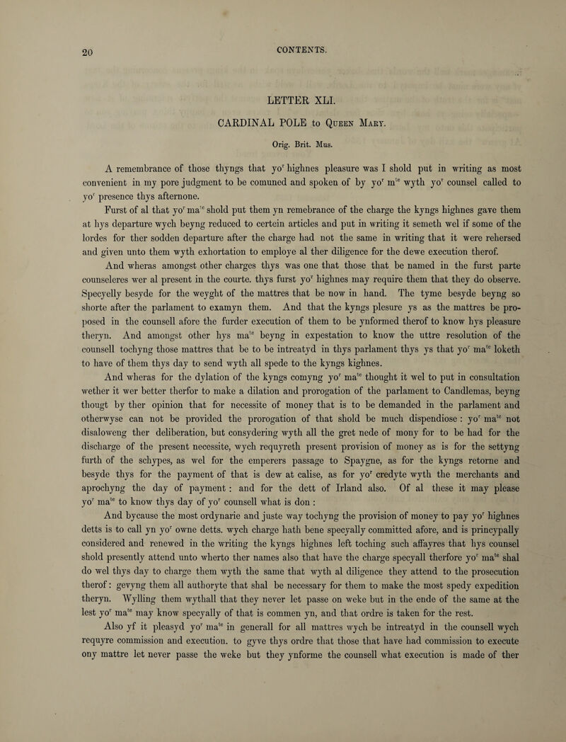 LETTER XLI. CARDINAL POLE to Queen Mary. Orig. Brit. Mus. A remembrance of those tliyngs that yor highnes pleasure was I shold put in writing as most convenient in my pore judgment to be comuned and spoken of by yor mte wyth yo1' counsel called to yo1' presence thys afternone. Furst of al that yo1' mate shold put them yn remebrance of the charge the kyngs highnes gave them at hys departure wych beyng reduced to certein articles and put in writing it semeth wel if some of the lordes for ther sodden departure after the charge had not the same in writing that it were rehersed and given unto them wyth exhortation to employe al ther diligence for the dewe execution therof. And wheras amongst other charges thys was one that those that be named in the furst parte counseleres wer al present in the courte. thys furst yo1' highnes may require them that they do observe. Specyelly besyde for the weyght of the mattres that be now in hand. The tyme besyde beyng so shorte after the parlament to examyn them. And that the kyngs plesure ys as the mattres be pro¬ posed in the counsell afore the furder execution of them to be ynformed therof to know hys pleasure theryn. And amongst other hys mate beyng in expestation to know the uttre resolution of the counsell tochyng those mattres that be to be intreatyd in thys parlament thys ys that yo1' mate loketh to have of them thys day to send wyth all spede to the kyngs kighnes. And wheras for the dylation of the kyngs comyng yor mate thought it wel to put in consultation wether it wer better therfor to make a dilation and prorogation of the parlament to Candlemas, beyng tliougt by ther opinion that for necessite of money that is to be demanded in the parlament and otherwyse can not be provided the prorogation of that shold be much dispendiose : yor mate not disaloweng ther deliberation, but consydering wyth all the gret nede of mony for to be had for the discharge of the present necessite, wych requyreth present provision of money as is for the settyng furth of the schypes, as wel for the emperers passage to Spaygne, as for the kyngs retorne and besyde thys for the payment of that is dew at calise, as for yor credyte wyth the merchants and aprochyng the day of payment : and for the dett of Irland also. Of al these it may please yo1' mate to know thys day of yor counsell what is don : And bycause the most ordynarie and juste way tochyng the provision of money to pay yo1’ highnes detts is to call yn yo1' owne detts. wych charge hath bene specyally committed afore, and is princypally considered and renewed in the writing the kyngs highnes left toching such affayres that hys counsel shold presently attend unto wherto ther names also that have the charge specyall therfore yor mate shal do wel thys day to charge them wyth the same that wyth al diligence they attend to the prosecution therof: gevyng them all authoryte that shal be necessary for them to make the most spedy expedition theryn. Wylling them wythall that they never let passe on weke but in the ende of the same at the lest yo1’ mate may know specyally of that is commen yn, and that ordre is taken for the rest. Also yf it pleasyd yo1' mate in generall for all mattres wych be intreatyd in the counsell wych requyre commission and execution, to gyve thys ordre that those that have had commission to execute ony mattre let never passe the weke but they ynforme the counsell what execution is made of ther