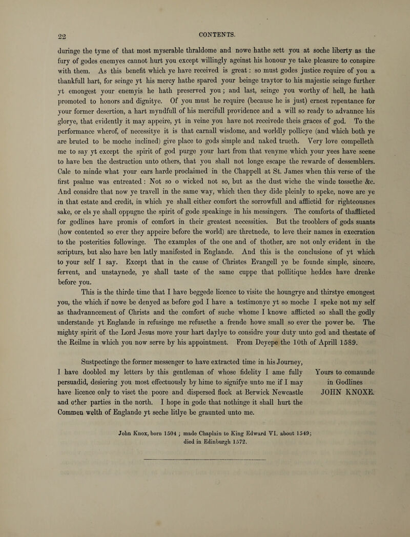 duringe the tjme of that most myserable tkraldome and nowe hathe sett you at soche liberty as the fury of godes enemyes cannot hurt you except willingly ageinst his honour ye take pleasure to conspire with them. As this benefit which ye have received is great: so must godes justice require of you a thankfull hart, for seinge yt his mercy hathe spared your beinge tray tor to his majestie seinge further yt emongest your enemyis he hath preserved you; and last, seinge you worthy of hell, he hath promoted to honors and dignitye. Of you must he require (because he is just) ernest repentance for your former desertion, a hart myndfull of his mercifull providence and a will so ready to advannce his glorye, that evidently it may appeire, yt in veine you have not receivede theis graces of god. To the performance wherof, of necessitye it is that carnall wisdome, and worldly pollicye (and which both ye are bruted to be moche inclined) give place to gods simple and naked trueth. Very love compelleth me to say yt except the spirit of god purge your hart from that venyme which your yees have seene to have ben the destruction unto others, that you shall not longe escape the rewarde of dessemblers. Cale to minae what your ears harde proclaimed in the Chappell at St. James when this verse of the first psalme was entreated : Not so o wicked not so, but as the dust wiche the winde tossethe &c. And considre that now ye travell in the same way, which then they dide pleinly to speke, nowe are ye in that estate and credit, in which ye shall either comfort the sorrowfull and afflictid for righteousnes sake, or els ye shall oppugne the spirit of gode speakinge in his messingers. The comforts of thafflicted for godlines have promis of comfort in their greatest necessities. But the trooblers of gods suants (how contented so ever they appeire before the world) are thretnede, to leve their names in execration to the posterities followinge. The examples of the one and of thother, are not only evident in the scripturs, but also have ben latly manifested in Englande. And this is the conclusione of yt which to your self I say. Except that in the cause of Christes Evangell ye be founde simple, sincere, fervent, and unstaynede, ye shall taste of the same cuppe that pollitique heddes have drenke before you. This is the thirde time that I have beggede licence to visite the houngrye and thirstye emongest you, the which if nowe be denyed as before god I have a testimonye yt so moche I speke not my self as thadvanncement of Christs and the comfort of suche whome I knowe afflicted so shall the godly understande yt Englande in refusinge me refusethe a frende howe small so ever the power be. The mighty spirit of the Lord Jesus move your hart day lye to considre your duty unto god and thestate of the Reilme in which you now serve by his appointment. From Deyepe the 10th of Aprill 1589. Sustpectinge the former messenger to have extracted time in his Journey, I have doobled my letters by this gentleman of whose fidelity I ame fully Yours to comaunde persuadid, desiering you most effectuously by hime to signifye unto me if I may in Godlines have licence only to viset the poore and dispersed flock at Berwick Newcastle JOHN KNOXE. and other parties in the north. I hope in gode that nothinge it shall hurt the Commen welth of Englande yt seche litlye be graunted unto me. John Knox, born 1504 ; made Chaplain to King Edward VI. about 1549; died in Edinburgh 1572.