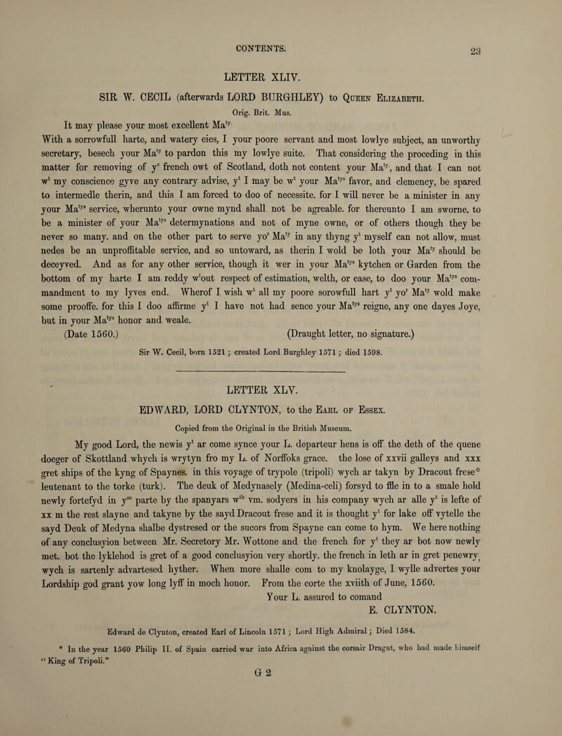 LETTER XLIV. SIR W. CECIL (afterwards LORD BTJRGHLEY) to Queen Elizabeth. Orig. Brit. Mus. It may please your most excellent Maty With a sorrowfull harte, and watery eies, I your poore servant and most lowlye subject, an unworthy secretary, besech your Maty to pardon this my lowlye suite. That considering the proceding in this matter for removing of ye french owt of Scotland, doth not content your Maty , and that I can not w4 my conscience gyve any contrary advise, y4 I may be w4 your Matys favor, and clemency, be spared to intermedle therin, and this I am forced to doo of necessite. for I will never be a minister in any your Matys service, wherunto your owne mynd shall not be agreable. for thereunto I am sworne. to be a minister of your Matys determynations and not of myne owne, or of others though they be never so many, and on the other part to serve yor Maty in any thyng y4 myself can not allow, must nedes be an unprofitable service, and so untoward, as therin I wold be loth your Maty should be deceyved. And as for any other service, though it wer in your Matys kytchen or Garden from the bottom of my harte I am reddy w4out respect of estimation, welth, or ease, to doo your Matys com¬ mandment to my lyves end. Wherof I wish w4 all my poore sorowfull hart y4 yor Maty wold make some prooffe. for this I doo affirme y4 I have not had sence your Matys reigne, any one dayes Joye, but in your Matys honor and weale. (Date 1560.) (Draught letter, no signature.) Sir W. Cecil, bora 1521 ; created Lord Burghley 15T1 ; died 1598. LETTER XLV. EDWARD, LORD CLYNTON, to the Earl op Essex. Copied from the Original in tlxe British Museum. My good Lord, the newis y4 ar come synce your L. departeur hens is off the deth of the quene doeger of Skottland whych is wrytyn fro my L. of Norffoks grace, the lose of xxvii galleys and xxx gret ships of the kyng of Spaynes. in this voyage of trypole (tripoli) wych ar takyn by Dracout frese* leutenant to the torke (turk). The deuk of Medynasely (Medina-celi) forsyd to fie in to a smale hold newly fortefyd in yse parte by the spanyars wth vm. sodyers in his company wych ar alle y4 is lefte of xx m the rest slayne and takyne by the sayd Dracout frese and it is thought y4 for lake off vytelle the sayd Deuk of Medyna slialbe dystresed or the sucors from Spayne can come to hym. We here nothing of any conclusyion between Mr. Secretory Mr. Wottone and the french for y4 they ar bot now newly met. bot the lyklehod is gret of a good conclusyion very shortly, the french in letli ar in gret penewry wych is sartenly advartesed hyther. When more shalle com to my knolayge, I wylle advertes your Lordship god grant yow long lyff in moch honor. From the corte the xviith of June, 1560. Your L. assured to comand E. CLYNTON. Edward de Clynton, created Earl of Lincoln 1571 ; Lord High Admiral; Died 1584. * In the year 1560 Philip II. of Spain “ King of Tripoli.” carried war into Africa against the corsair Dragut, who had made himself