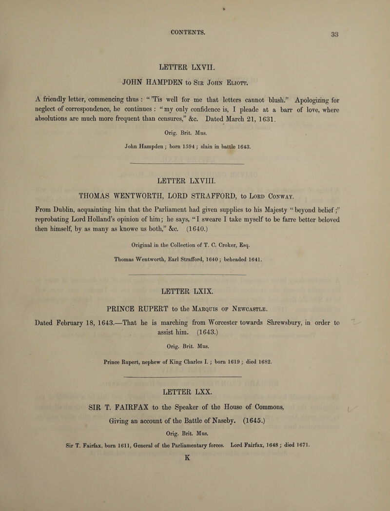 LETTER LXVII. JOHN HAMPDEN to Sir John Eliott. A friendly letter, commencing thus : “ ’Tis well for me that letters cannot blush.” Apologizing for neglect of correspondence, he continues : “ my only confidence is, I pleade at a barr of love, where absolutions are much more frequent than censures,” &c. Dated March 21, 1631. * Orig. Brit. Mus. John Hampden; born 1594; slain in battle 1643. LETTER LXVIII. THOMAS WENTWORTH, LORD STRAFFORD, to Lord Conway. From Dublin, acquainting him that the Parliament had given supplies to his Majesty “ beyond belief ;” reprobating Lord Holland’s opinion of him; he says, “I sweare I take myself to be farre better beloved then himself, by as many as knowe us both,” &c. (1640.) Original in the Collection of T. C. Croker, Esq. Thomas Wentworth, Earl Strafford, 1640; beheaded 1641. LETTER LXIX. PRINCE RUPERT to the Marquis op Newcastle. Dated February 18, 1643.—That he is marching from Worcester towards Shrewsbury, in order to assist him. (1643.) Orig. Brit. Mus. Prince Rupert, nephew of King Charles I.; born 1619 ; died 1682. LETTER LXX. SIR T. FAIRFAX to the Speaker of the House of Commons, Giving an account of the Battle of Naseby. (1645.) Orig. Brit. Mus. Sir T. Fairfax, born 1611, General of the Parliamentary forces. Lord Fairfax, 1648; died 1671.