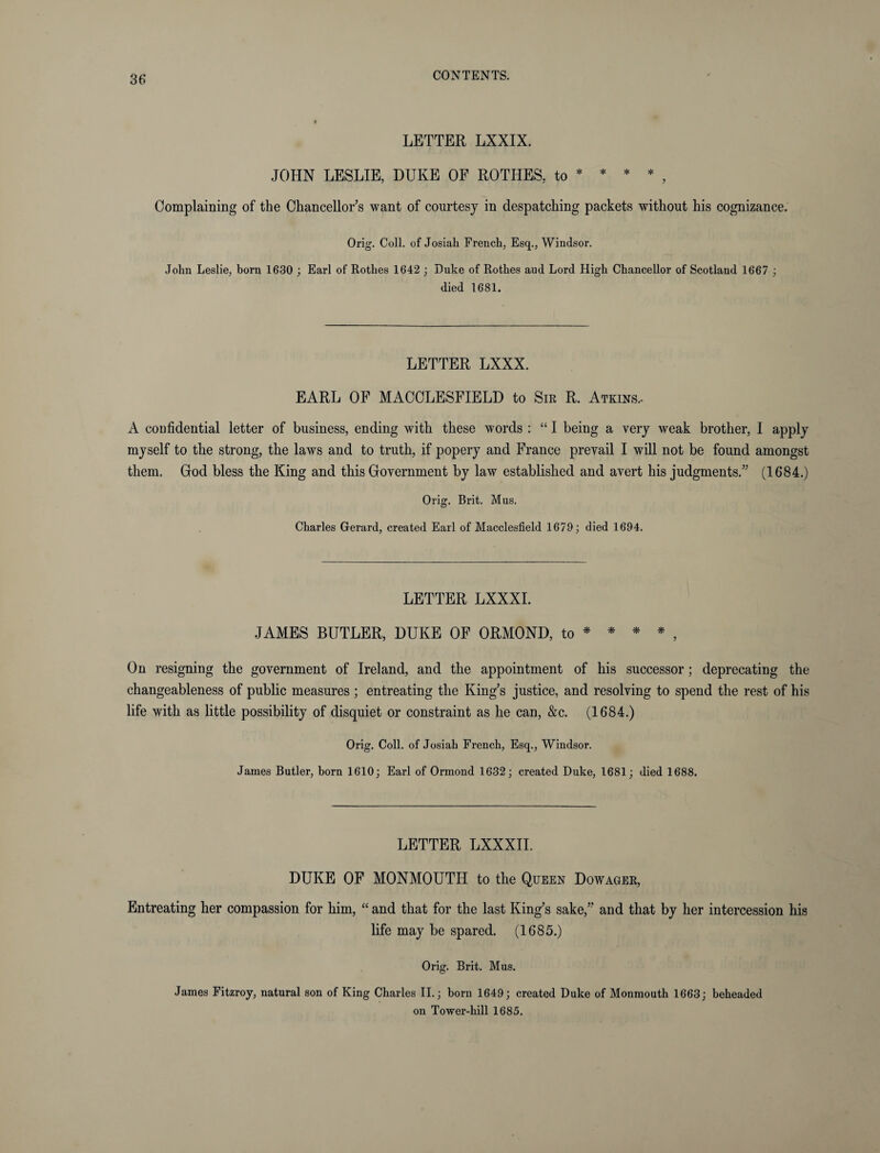 LETTER LXXIX. JOHN LESLIE, DUKE OF ROTHES, to * * * * Complaining of the Chancellor’s want of courtesy in despatching packets without his cognizance. Orig. Coll, of Josiah French, Esq., Windsor. John Leslie, born 1630 ; Earl of Rothes 1642 ; Duke of Rothes aud Lord High Chancellor of Scotland 1667 ; died 1681. LETTER LXXX. EARL OF MACCLESFIELD to Sir R. Atkins.- A confidential letter of business, ending with these words : “ I being a very weak brother, I apply myself to the strong, the laws and to truth, if popery and France prevail I will not be found amongst them. God bless the King and this Government by law established and avert his judgments.” (1684.) Orig. Brit. Mus. Charles Gerard, created Earl of Macclesfield 1679; died 1694. LETTER LXXXI. JAMES BUTLER, DUKE OF ORMOND, to * * * * , On resigning the government of Ireland, and the appointment of his successor; deprecating the changeableness of public measures ; entreating the King’s justice, and resolving to spend the rest of his life with as little possibility of disquiet or constraint as he can, &c. (1684.) Orig. Coll, of Josiah French, Esq., Windsor. James Butler, born 1610; Earl of Ormond 1632; created Duke, 1681; died 1688. LETTER LXXXII. DUKE OF MONMOUTH to the Queen Dowager, Entreating her compassion for him, “ and that for the last King’s sake,” and that by her intercession his life may be spared. (1685.) Orig. Brit. Mus. James Fitzroy, natural son of King Charles II.; born 1649; created Duke of Monmouth 1663; beheaded on Tower-hill 1685.
