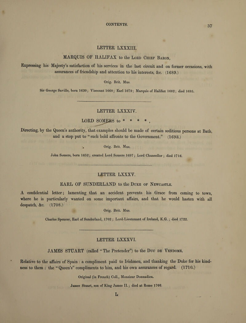 LETTER LXXXIII. MARQUIS OF HALIFAX to the Lord Chief Baron, Expressing his Majesty's satisfaction of his services in the last circuit and on former occasions, with assurances of friendship and attention to his interests, &c. (1689.) Orig. Brit. Mus< Sir George Saville, born 1630; Viscount 1668; Earl 1679; Marquis of Halifax 1682; died 1695. LETTER LXXXIV. LORD SOMJ1RS to * * * * , Directing, by the Queen’s authority, that examples should be made of certain seditious persons at Bath, and a stop put to “such bold affronts to the Government.” (1693.) ^ Orig. Brit. Mus. John Somers, born 1652; created Lord Somers 1697; Lord Chancellor; died 1716. LETTER LXXXV. EARL OF SUNDERLAND to the Duke of Newcastle. A confidential letter; lamenting that an accident prevents his Grace from coming to town, where he is particularly wanted on some important affairs, and that he would hasten with all despatch, &c. (1708.) Orig. Brit. Mus. Charles Spencer, Earl of Sunderland, 1702 ; Lord-Lieutenant of Ireland, K.G. ; died 1722. LETTER LXXXVI. JAMES STUART (called “The Pretender”) to the Due de Vendome, Relative to the affairs of Spain : a compliment paid to Irishmen, and thanking the Duke for his kind¬ ness to them : the “Queen’s” compliments to him, and his own assurances of regard. (1710.) Original (in French) Coll., Monsieur Donnadieu. James Stuart, son of King James II.; died at Rome 1766. L