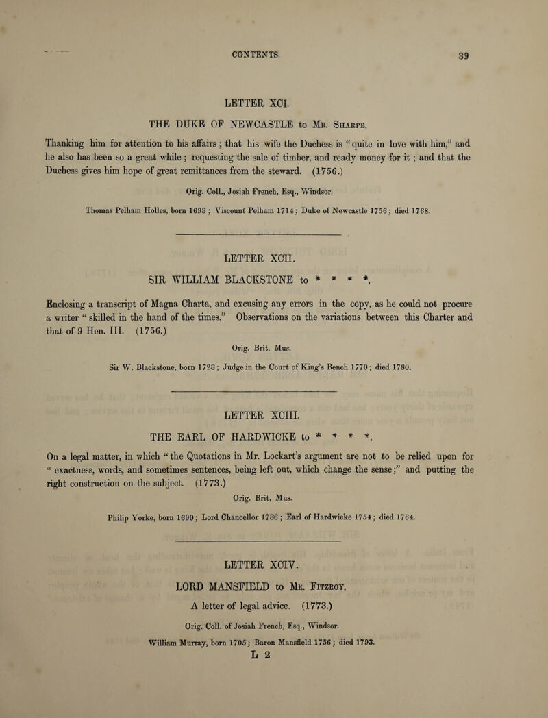 LETTER XCI. THE DUKE OF NEWCASTLE to Mr. Sharpe, Thanking him for attention to his affairs ; that his wife the Duchess is “ quite in love with him,” and he also has been so a great while; requesting the sale of timber, and ready money for it; and that the Duchess gives him hope of great remittances from the steward. (1756.) Orig. Coll., Josiah French, Esq., Windsor. Thomas Pelham Holies, born 1693 ; Viscount Pelham 1714; Duke of Newcastle 1756; died 1768. LETTER XCII. SIR WILLIAM BLACKSTONE to * * * *, Enclosing a transcript of Magna Charta, and excusing any errors in the copy, as he could not procure a writer “ skilled in the hand of the times.” Observations on the variations between this Charter and that of 9 Hen. III. (1756.) Orig. Brit. Mus. Sir W. Blackstone, born 1723; Judge in the Court of King’s Bench 1770; died 1780. LETTER XCIII. THE EARL OF HARDWICKE to * * * *. On a legal matter, in which “ the Quotations in Mr. Lockart’s argument are not to be relied upon for “ exactness, words, and sometimes sentences, being left out, which change the senseand putting the right construction on the subject. (1773.) Orig. Brit. Mus. Philip Yorke, born 1690; Lord Chancellor 1736; Earl of Hardwicke 1754; died 1764. LETTER XCIV. LORD MANSFIELD to Mr. Fitzroy. A letter of legal advice. (1773.) Orig. Coll, of Josiah French, Esq., Windsor. William Murray, born 1705; Baron Mansfield 1756; died 1793. L 2