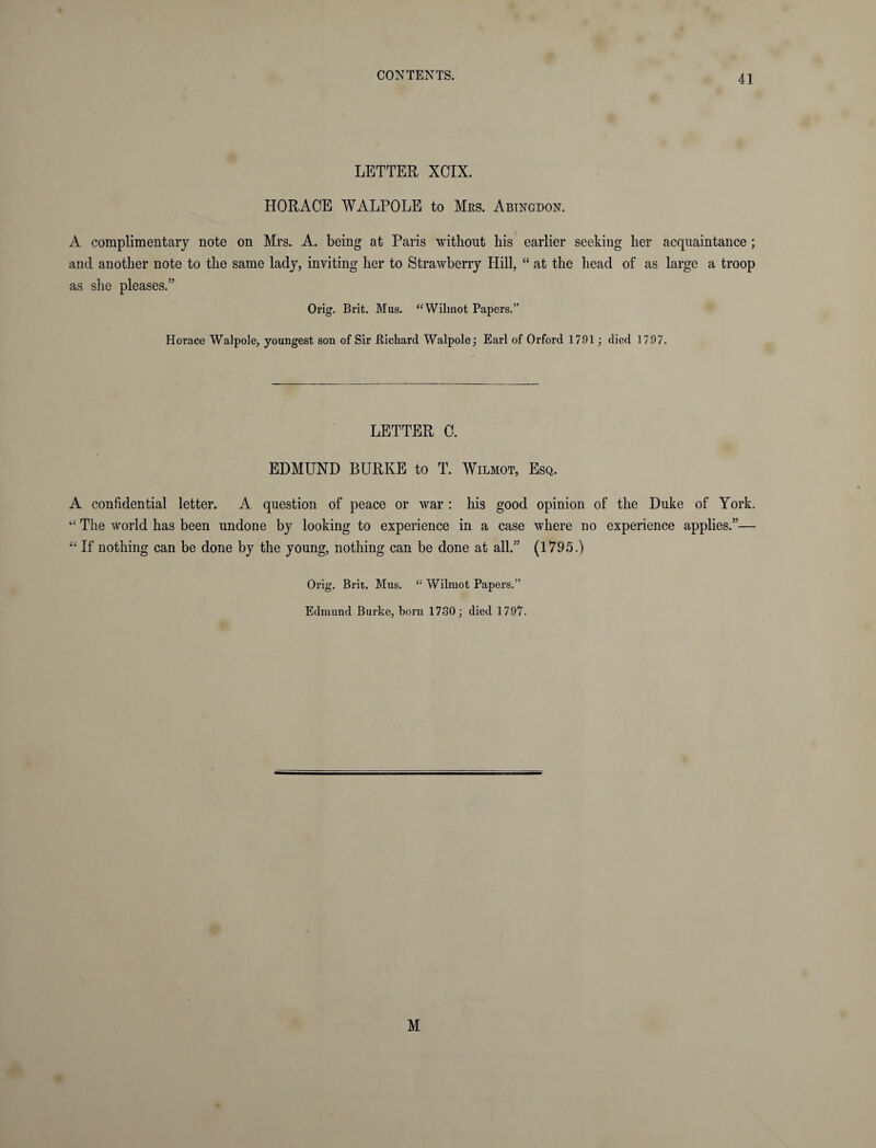LETTER XCIX. HORACE WALPOLE to Mrs. Abingdon. A complimentary note on Mrs. A. being at Paris without his earlier seeking her acquaintance ; and another note to the same lady, inviting her to Strawberry Hill, “ at the head of as large a troop as she pleases.” Orig. Brit. Mus. “Wilmot Papers.” Horace Walpole, youngest son of Sir Richard Walpole; Earl of Orford 1791; died 1797. LETTER C. EDMUND BURKE to T. Wilmot, Esq. A confidential letter. A question of peace or war : his good opinion of the Duke of York. “ The world has been undone by looking to experience in a case where no experience applies.”— “ If nothing can be done by the young, nothing can be done at all.” (1795.) Orig. Brit. Mus. “ Wilmot Papers.” Edmund Burke, bora 1730; died 1797. M