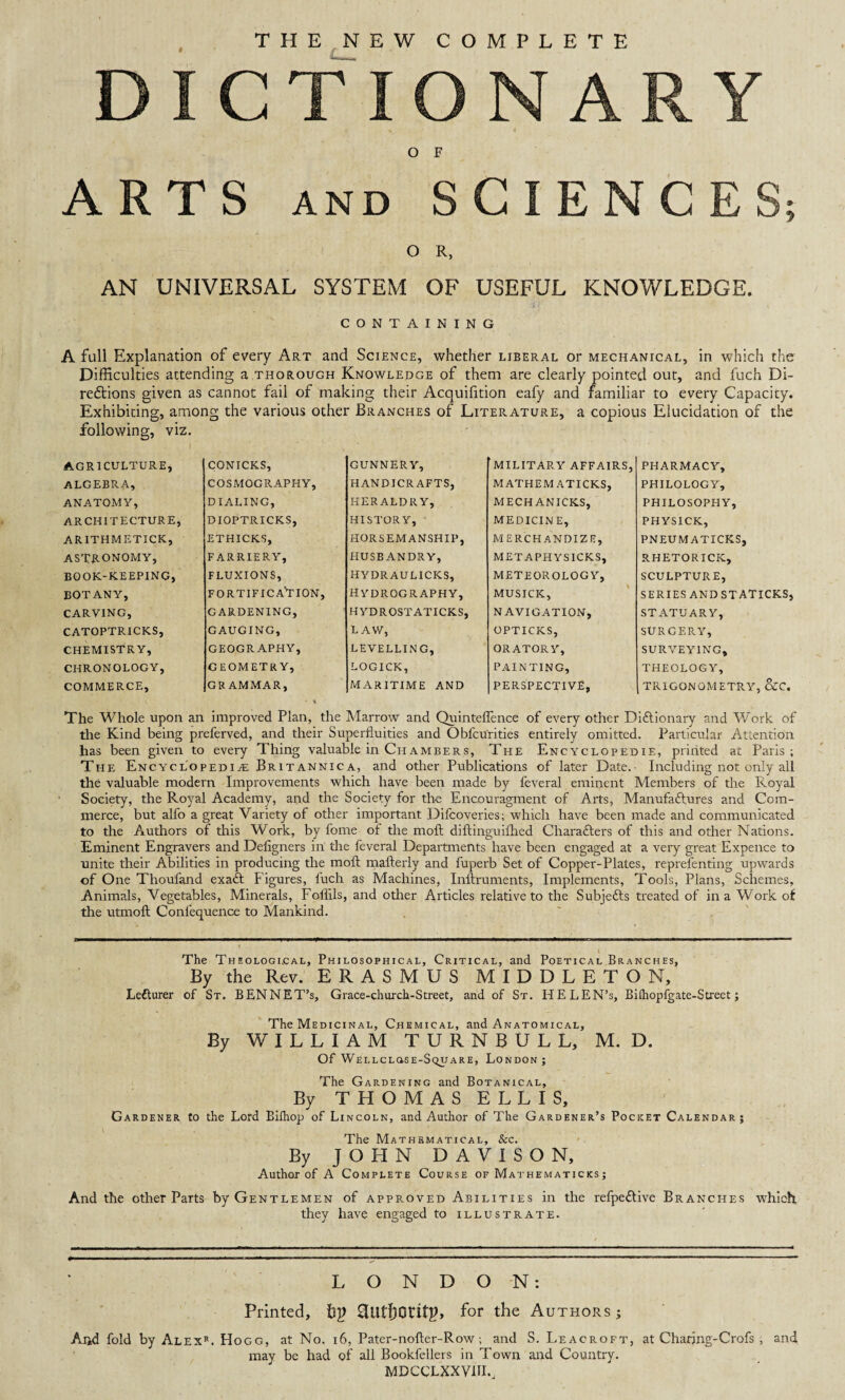 « THE NEW COMPLETE ARTS O F AND S G ENCE O R, AN UNIVERSAL SYSTEM OF USEFUL KNOWLEDGE. CONTAINING A full Explanation of every Art and Science, whether liberal or mechanical, in which the Difficulties attending a thorough Knowledge of them are clearly pointed out, and fuch Di¬ rections given as cannot fail of making their Acquifition eafy and familiar to every Capacity. Exhibiting, among the various other Branches of Literature, a copious Elucidation of the following, viz. AGRICULTURE, CONICKS, GUNNERY, MILITARY AFFAIRS, PHARMACY, algebra, COSMOGRAPHY, HANDICRAFTS, MATHEMATICKS, PHILOLOGY, ANATOMY, DIALING, HERALDRY, MECH ANICKS, PHILOSOPHY, ARCHITECTURE, DIOPTRICKS, HISTORY, MEDICINE, PHYSICK, ARITHMETICK, ETHICKS, HORSEMANSHIP, MERCHANDIZE, PNEUMATICKS, ASTRONOMY, FARRIERY, HUSBANDRY, METAPHYSICKS, RHETORICK, BOOK-KEEPING, FLUXIONS, HYDRAULICKS, METEOROLOGY, SCULPTURE, BOTANY, FORTIFICATION, HYDROGRAPHY, MUSICK, SERIES AND STATICKS, CARVING, GARDENING, HYDROSTATICKS, NAVIGATION, STATUARY, CATOPTRICKS, GAUGING, LAW, OPTICKS, SURGERY, CHEMISTRY, GEOGRAPHY, LEVELLING, ORATORY, SURVEYING, CHRONOLOGY, GEOMETRY, LOGICK, PAINTING, THEOLOGY, COMMERCE, GRAMMAR, MARITIME AND PERSPECTIVE, TRIGONOMETRY, &C. The Whole upon an improved Plan, the Marrow and Quinteffence of every other Dictionary and Work of the Kind being preferved, and their Superfluities and Obfcurities entirely omitted. Particular Attention has been given to every Thing valuable in Chambers, The Enc yclopedie, printed at Paris; The Encyclopedia; Britannica, and other Publications of later Date. Including not only all the valuable modern Improvements which have been made by feveral eminent Members of the Royal Society, the Royal Academy, and the Society for the Encouragment of Arts, Manufactures and Com¬ merce, but alfo a great Variety of other important Difcoveries; which have been made and communicated to the Authors of this Work, by fome of the molt diftinguifhed Characters of this and other Nations. Eminent Engravers and Defigners in the feveral Departments have been engaged at a very great Expence to unite their Abilities in producing the moft mafterly and fuperb Set of Copper-Plates, reprefenting upwards of One Thoufand ex aft Figures, fuch as Machines, Inllruments, Implements, Tools, Plans, Schemes, Animals, Vegetables, Minerals, Foliils, and other Articles relative to the Subjects treated of in a Work of the utmoft Conlequence to Mankind. The Theological, Philosophical, Critical, and Poetical Branches, By the Rev. ERASMUS MIDDLETON, Ledlurer of St. BENNET’s, Grace-church-Street, and of St. HELEN’S, Bifhopfgate-Street; The Medicinal, Chemical, and Anatomical, By WILLIAM TURNBULL, M. D. Of Wellclose-Square, London; The Gardening and Botanical, By THOMAS ELLIS, Gardener to the Lord Bifhop of Lincoln, and Author of The Gardener’s Pocket Calendar; The Mathematical, Sec. By JOHN DAVISON, Author of A Complete Course of Mathematicks; And the other Parts by Gentlemen of approved Abilities in the refpeftive Branches which they have engaged to illustrate. LONDON: Printed, hp for the Authors; Ar*d fold by Alex’*. Hogg, at No. 16, Pater-nofter-Row; and S. Leacroft, at Charing-Crofs , and may be had of all Bookfellers in Town and Country. MDCCLXXVUR