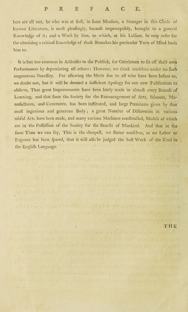 bers are all out, he who was at firft, in Tome Meafure, a Stranger in this Circle of human Literature, is molt pleafingly, becaufe imperceptibly, brought to a general Knowledge of it3 and a Work by him, to which, at his Leifure, he may refer for the obtaining a critical Knowledge of thofe Branches his particular Turn of Mind leads him to. It is but too common in AddrelTes to the Publick, for Gentlemen to fet off their own Performances by depreciating all others: However, we think ourfelves under no fuch ungenerous Neceffity. For allowing the Merit due to all who have been before us, we doubt not, but it will be deemed a fufficient Apology for our new Publication to obferve, That great Improvements have been lately made in almoft every Branch of Learning, and that fince the Society for the Encouragement of Arts, Sciences, Ma¬ nufactures, and Commerce, has been inftituted, and large Premiums given by that molt ingenious and generous Body ; a great Number of Difcoveries in various ufeful Arts have been made, and many curious Machines conftrudted, Models of which are in the Poffeffion of the Society for the Benefit of Mankind. And that at the fame Time we can fay, This is the cheapeft, we flatter ourfelves, as no Labor or Expence has been fpared, that it will alio be judged the beft Work of the Kind in the Englifh Language. THE