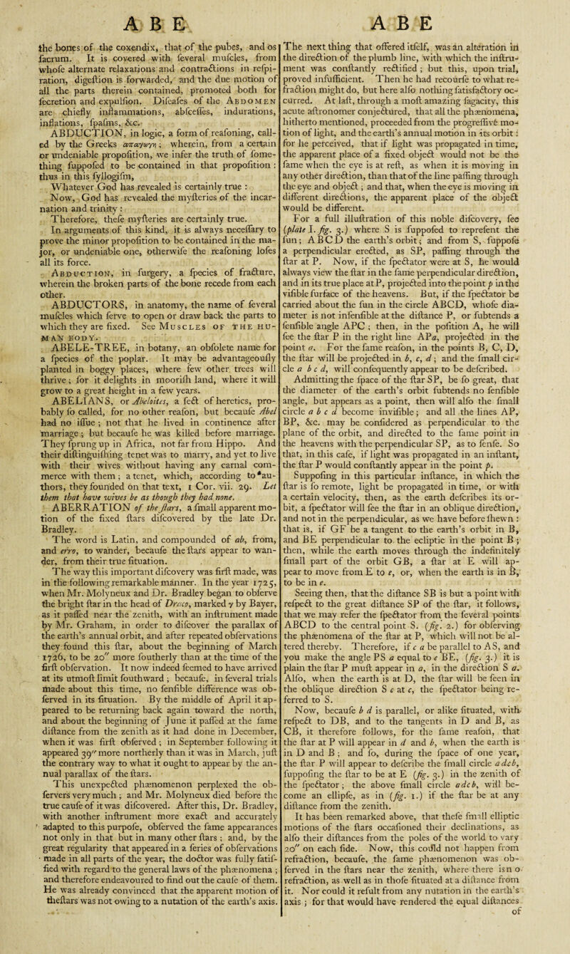 the bones of the coxendix, that of the pubes, and os facrum. It is covered with feveral mufcles, from whofe alternate relaxations and contractions in refpi- ration, digeftion is forwarded, and the due motion of. all the parts therein contained, promoted both for fecretion and expulfion. Difeafes of the Abdomen are chiefly inflammations, abfceffes, indurations, inflations, fpafms, &c. ABDUCTION, in logic, a form of reafoning, call¬ ed by the Greeks airayuyn ; wherein, from a certain or undeniable propofition, we infer the truth of fome- thing fuppofed to be contained in that propofition : thus in this fyllogifm, Whatever God has revealed is certainly true : Now, God has revealed the myfteries of the incar¬ nation and trinity: Therefore, thefe myfteries are certainly true. In arguments of this kind, it is always neceflary to prove the minor propofition to be contained in the ma¬ jor, or undeniable one, Otherwil'e the reafoning lofes all its force. Abduction, in furgery, a fpecies of fraClure, wherein tine broken parts of the bone recede from each other. ABDUCTORS, in anatomy, the name of feveral mufcles which ferve to open or draw back tire parts to which they are fixed. See Muscles of the hu- MAly body. ABELE-TREE, in botany, an obfolete name for a fpecies of the poplar. It may be advantageoufly planted in boggy places, where few other trees will thrive; for it delights in mooriflr land, where it will grow to a great height in a few years. ABELIANS, or Abeloites, a feCl of heretics, pro¬ bably fo called, for no other reafon, but becauie Abel had no iflue ; not that he lived in continence after marriage ; but becaufe he was killed before marriage. They fprung up in Africa, not far from Hippo. And their diftinguifhing tenet was to marry, and yet to live with their wives without having any carnal com¬ merce with them; a tenet, which, according to ‘au¬ thors, they founded on that text, i Cor. vii. 29. Let them that have wives be as though they had none. ABERRATION of theJlars, a fmall apparent mo¬ tion of the fixed flars dilcovered by the late Dr. Bradley. The word is Latin, and compounded of ah, from, and erro, to wander, becaufe tire flars appear to wan¬ der, from their true fituation. The way this important difcovery was firfl made, was in the following remarkable manner. In the year 1725, when Mr. Molyneux and Dr. Bradley began to obferve the bright flar in the head of Draco, marked y by Bayer, as it pafled near the zenith, with an inflrument made by Mr. Graham, in order to difcover the parallax of the earth’s annual orbit, and after repeated obfervations they found this flar, about the beginning of March 1726, to be 20 more foutherly than at the time of die firfl obfervation. It now indeed feemed to have arrived at its utmoft limit fouthward ; becaufe, in feveral trials made about this time, no fenfible difference was ob- ferved in its fituation. By die middle of April it ap¬ peared to be returning back again toward the north, and about the beginning of June it pafled at the fame diflance from the zenith as it had done in December, when it was firfl obferved ; in September following it appeared 39 more northerly than it was in March, jull the contrary way to what it ought to appear by the an¬ nual parallax of the flars. This unexpected phenomenon perplexed the ob- fervers very much ; and Mr. Molyneux died before the true caufe of it was difcovered. After this, Dr. Bradley, with another inflrument more exa£t and accurately adapted to this purpofe, obferved the fame appearances not only in that but in many other flars ; and, by the great regularity that appeared in a feries of obfervations • made in all parts of the year, the doCtor was fully fatif- fied with regard to the general laws of the phasnomena ; and therefore endeavoured to find out the caufe of them. He was already convinced that the apparent motion of theftars was not owing to a nutation of the earth’s axis. The next thing that offered itfelf, was an alteration ill the direftion of the plumb line, with which the inftru- ment was conftantly rectified ; but this, upon trial, proved infufflcient. Then he had recourfe to what re- FraCtion might do, but here alfo nothing fatisfaClory oc¬ curred. At laft, through a moil amazing fagacity, this acute aftronomer conjeCtured, that all the phenomena, hitherto mentioned, proceeded from the progreflivC mo¬ tion of light, and the earth’s annual motion in its orbit: for he perceived, that if light was propagated in time, the apparent place of a fixed objeCl would not be the fame when the eye is at reft, as when it is moving in any other direClion, than that of the line palling through the eye and objeCl; and that, when the eye is moving in different direClions, the apparent place of the objeCl would be different. For a full illuftration of this noble difcovery, fee {plate fig. 3.) where S is fuppofed to reprefent the fun; A BCD the earth’s orbit; and from S, fuppofe a perpendicular ereCled, as SP, palling through the flar at P. Now, if the fpeClator were at S, he would always view the flar in the fame perpendicular direClion, and in its true place atP, projeCled into the point p in the vifible furface of the heavens. But, if the fpeClator be carried about the fun in the circle ABCD, whofe dia¬ meter is not infenfible at the diflance P, or fubtends a fenfible angle APC ; then, in the pofition A, he will fee the flar P in the right line KVa, projeCled in the point a, For the fame reafon, in the points B, C, D, the flar will be projeCled in b, c, d; and the fmall cir¬ cle a be d, will confequently appear to be deferibed. Admitting the fpace of the ftarSP, be fo great, that the diameter of the earth’s orbit fubtends no fenfible angle, but appears as a point, then will alfo the fmall circle abed become invifible; and all the lines AP, BP, &c. may be confidered as perpendicular to the plane of the orbit, and direCled to the fame point in the heavens with the perpendicular SP, as to fenfe. So that, in this cafe, if light was propagated in an inftant, the flar P would conftantly appear in the point />< Suppofing in this particular inftance, in which the flar is fo remote, light be propagated in time, or with a certain velocity, then, as the earth deferibes its or¬ bit, a fpeClator will fee the flar in an oblique direClion, and not in the perpendicular, as we have before fhewn : that is, if GF be a tangent to the earth’s orbit in B, and BE perpendicular to. the ecliptic in the point B ; then, while the earth moves through the indefinitely fmall part of the orbit GB, a flar at E will ap¬ pear to move from E to e, or, when the earth is in B, to be in e. Seeing then, that the diflance SB is but a point with refpeCt to the great diflance SP of the flar, it follows, that we may refer the fpeClator from the feveral points ABCD to the central point S. {fig. 2.) for obferving the phsenomena of the flar at P, which will not be al¬ tered thereby. Therefore, if c a be parallel to AS, and you make the angle PS a equal to e BE, {fig. 3.) it is plain the flar P muft appear in a, in the direClion S a. Alfo, when the earth is at D, the flar will be feen in the oblique direClion S c at c, the fpeClator being re¬ ferred to S. Now, becaufe b d is parallel, or alike fituated, with- refpeCl to DB, and to the tangents in D and B, as CB, it therefore follows, for the fame reafon, that the flar at P will appear in d and b, when the earth is in D and B ; and fo, during the fpace of one year, the flar P will appear to deferibe the fmall circle a deb, fuppofing the liar to be at E {fig. 3.) in the zenith of the fpeClator; the above fmall circle a deb, will be¬ come an ellipfe, as in {fig. 1.) if the flar be at any diflance from the zenith. It has been remarked above, that thefe fmill elliptic motions of the flars occafioned their declinations, as alfo their diftances from the poles of the world to vary 20 on each fide. Now, this coflld not happen from refraClion, becaufe, the fame phamomenon was ob¬ ferved in the flars near the zenith, where there isn o refraClion, as well as in thofe fituated at a diflance from it. Nor could it refult from any nutation in the earth’s axis ; for that would have rendered the equal diftances of