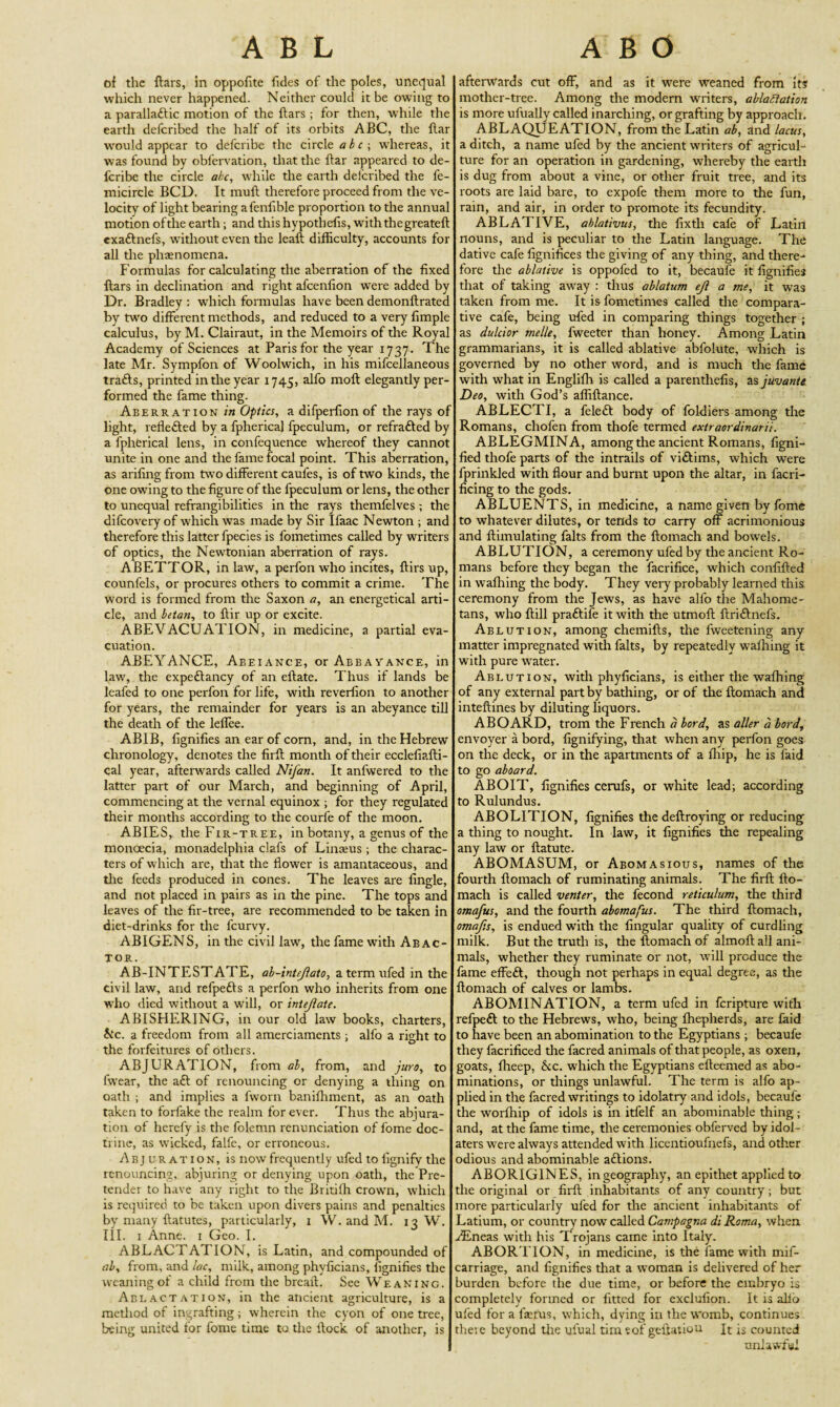 of the ftars, in oppofite fides of the poles, unequal which never happened. Neither could it be owing to a parallaftic motion of the ftars ; for then, while the earth defcribed the half of its orbits ABC, the flar would appear to delcribe the circle abc\ whereas, it was found by obfervation, that the ftar appeared to de- fcribe the circle ate, while the earth defcribed the fe- micircle BCD. It mufh therefore proceed from the ve¬ locity of light bearing a fenlible proportion to the annual motion of the earth; and this hypothesis, with the greateft exaftnefs, without even the leaft difficulty, accounts for all die phaenomena. Formulas for calculating the aberration of the fixed ftars in declination and right afeenfion were added by Dr. Bradley: which formulas have been demonftrated by two different methods, and reduced to a very fimple calculus, by M. Clairaut, in the Memoirs of the Royal Academy of Sciences at Paris for the year 1737. The late Mr. Sympfon of Woolwich, in his mifcelianeous trails, printed in the year 1745, alfo moft elegantly per¬ formed the fame thing. Aberration in Optics, a difperfion of the rays of light, reflefted by a fpherical fpeculum, or refrafted by a fpherical lens, in confequence whereof they cannot unite in one and the fame focal point. This aberration, as arifing from two different caufes, is of two kinds, the one owing to the figure of the fpeculum or lens, the other to unequal refrangibilities in the rays themfelves ; the difeovery of which was made by Sir Ilaac Newton ; and therefore this latter fpecies is fometimes called by writers of optics, the Newtonian aberration of rays. ABETTOR, in law, a perfon who incites, ftirs up, counfels, or procures others to commit a crime. The word is formed from the Saxon a, an energetical arti¬ cle, and betan, to ftir up or excite. ABEVACUATION, in medicine, a partial eva¬ cuation. ABEYANCE, Abeiance, or Abbayance, in law, the expectancy of an eftate. Thus if lands be leafed to one perfon for life, with reverfion to another for years, the remainder for years is an abeyance till the death of the leflee. ABIB, fignifies an ear of corn, and, in the Hebrew chronology, denotes the firft month of their ecclefiafti- cal year, afterwards called Nifan. It anfwered to the latter part of our March, and beginning of April, commencing at the vernal equinox ; for they regulated their months according to the courfe of the moon. ABIES, the Fir-tree, in botany, a genus of the monoecia, monadelphia clafs of Linams ; the charac¬ ters of which are, that the flower is amantaceous, and the feeds produced in cones. The leaves are Angle, and not placed in pairs as in the pine. The tops and leaves of the fir-tree, are recommended to be taken in diet-drinks for the lcurvy. ABIGENS, in the civil law, the fame with Abac- tor. AB-INTESTATE, ab-intejlato, a term ufed in the civil law, and refpefts a perfon who inherits from one who died without a will, or intejlate. ABISHERING, in our old law books, charters, he. a freedom from all amerciaments ; alfo a right to the forfeitures of others. ABJURATION, from ab, from, and juro, to fwear, the aft of renouncing or denying a thing on oath ; and implies a fworn baniffiment, as an oath taken to forfake the realm for ever. Thus the abjura¬ tion ot herefy is the folemn renunciation of lome doc¬ trine, as wicked, falfe, or erroneous. Abjuration, is now frequently ufed to fignify the renouncing, abjuring or denying upon oath, the Pre¬ tender to have any right to the Britiffi crown, which is required to be taken upon divers pains and penalties by many ftatutes, particularly, 1 W. and M. 13 W. III. 1 Anne. 1 Geo. I. ABLACTATION, is Latin, and compounded of ab, from, and lac, milk, among phyficians, lignifies the weaning of a child from the breaft. See Weaning. Ablactation, in the ancient agriculture, is a method of ingrafting; wherein the cyon of one tree, being united tor fome time to the ftock of another, is afterwards cut off, and as it were weaned from its mother-tree. Among the modern writers, ablaSiatton is more ufually called inarching, or grafting by approach. ABLAQUEATION, from the Latin ab, and lacus, a ditch, a name ufed by the ancient writers of agricul¬ ture for an operation in gardening, whereby the earth is dug from about a vine, or other fruit tree, and its roots are laid bare, to expofe them more to the fun, rain, and air, in order to promote its fecundity. ABLATIVE, ablativus, the fixtli cafe of Latin nouns, and is peculiar to the Latin language. The dative cafe fignifices the giving of any thing, and there¬ fore the ablative is oppofed to it, becaufe it fignifies that of taking awray : thus ablatum ejl a me, it was taken from me. It is fometimes called the compara¬ tive cafe, being ufed in comparing things together ; as dulcior melle, fweeter than honey. Among Latin grammarians, it is called ablative abfolute, which is governed by no other word, and is much the fame with what in Englilh is called a parenthefis, as juvante Deo, with God’s affiftance. ABLECTI, a feleft body of foldiers among the Romans, chofen from thofe termed extraordinarii. ABLEGMINA, among the ancient Romans, figni- fied thofe parts of the intrails of viftims, which were fprinkled with flour and burnt upon the altar, in facri- ficing to the gods. ABLUENTS, in medicine, a name given by fome to whatever dilutes, or tends to carry off acrimonious and ftimulating falts from the ftomach and bowels. ABLUTION, a ceremony ufed by the ancient Ro¬ mans before they began the facrifice, which confifted in walking the body. They very probably learned this ceremony from the Jews, as have alfo the Mahome¬ tans, who ftill praftife it with the utmoft ftriftnefs. Ablution, among chemifts, the fweetening any matter impregnated with falts, by repeatedly walking it with pure water. Ablution, with phyficians, is either the walhing of any external part by bathing, or of the ftomach and inteftines by diluting liquors. ABOARD, trom the French d bord, as aller a bord, envoyer a bord, fignifying, that when any perfon goes on the deck, or in the apartments of a Ihip, he is faid to go aboard. ABOIT, fignifies cerufs, or white lead; according to Rulundus. ABOLITION, fignifies the deftroying or reducing a thing to nought. In law, it fignifies the repealing any law or ftatute. ABOMASUM, or Abomasious, names of the fourth ftomach of ruminating animals. The firft fto¬ mach is called venter, the fecond reticulum, the third omafus, and the fourth abomafus. The third ftomach, omafis, is endued with the lingular quality of curdling milk. But the truth is, the ftomach of almoft all ani¬ mals, whether they ruminate or not, will produce the fame effeft, though not perhaps in equal degree, as the ftomach of calves or lambs. ABOMINATION, a term ufed in feripture with refpeft to the Hebrews, who, being fhepherds, are faid to have been an abomination to the Egyptians; becaufe they facrificed the facred animals of that people, as oxen, goats, ffieep, he. which the Egyptians elleemed as abo¬ minations, or things unlawful. The term is alfo ap¬ plied in the facred writings to idolatry and idols, becaufe the worlhip of idols is in itfelf an abominable thing; and, at the fame time, the ceremonies obferved by idol¬ aters were always attended with licentioufnefs, and other odious and abominable aftions. ABORIGINES, in geography, an epithet applied to the original or firft inhabitants of any country; but more particularly ufed for the ancient inhabitants of Latium, or country nowT called Campagna di Roma, when AEneas with his Trojans came into Italy. ABORTION, in medicine, is the fame with mif- carriage, and fignifies that a woman is delivered of her burden before the due time, or before the embryo is completely formed or fitted for exclufion. It is alio ufed for a farms, which, dying in the womb, continues there beyond the ufual tirn tof geftatiou It is counted unlawful