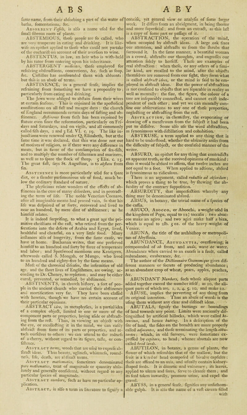 fame name, from their ahforbing a part of the water of baths, fomentations, &c. Absorbent Veffels, is alfo a name ufed for the fmall fibrous roots of plants. ABSTEMIOUS, thofe people are fo called, who are very temperate in eating and drinking. It is like- wife an epithet applied to thofe who could not partake of the eucharift on account of their averfion to wine. ABSTENTUS, in law, an heir who is with-held by his tutor from entering upon his inheritance. ABSTERGENT medicines, thofe employed for refolving obftru&ions, concretions, &c. fuch as foap, Ac. Callillus has confounded them with abluents : but this is an abufe of terms. ABSTINENCE, in a general fenfe, implies the refraining from fomething we have a propenfity to ; particularly from eating and drinking. The Jews were obliged to abftain from their wives at certain feafons. This is enjoined in the apoftolical eonftitutions on all faft and meagre days : the church of England recommends certain days of falling and ab- llinence. Abftinence from flelh has been enjoined by ftatute even fince the reformation, particularly on Fri¬ days and Saturdays, and on vigils, and all commonly called filh days, 2 and 3 Ed. VI. c. 19. The like in- junftions were renewed under Ch Elizabeth, but at the fame time it was declared, that this was done not out of motives of religion, as if there were any difference in meats, but in favor of the confumprion of fea-fifh, and to multiply the number of fiffiermen and mariners, as well as to fpare the flock of fheep. 5 Eliz. c. 15. The great faft, fays St. Auguftine, is to abjiain from fin. Abstinence is more particularly ufed for a fpare diet, or a flender parfimonious ufe of food, much be¬ low the ordinary ftandard of nature. The phyficians relate wonders of the effefts of ab- flinence in the cure of many diforders, and in protra£l- ing the term of life. The noble Venetian Cornaro, after all imaginable means had proved vain, fo that his life was defpaired of at forty, recovered and lived to near an hundred, by mere dint of abftinence ; as he himfelf relates. It is indeed furprifing, to what a great age the pri¬ mitive chriftians of the eaft, who retired from the per- fecutions into the delerts of Arabia and Egypt, lived, healthful and chearful, on a very little food. Many inftances alfo of longevity, from the fame caufe, we have at home. Buchanan writes, that one preferved himfelf to an hundred and forty by force of temperance and labor; and Spotfwood mentions one Kentigern, afterwards called S. Mongah, or Mungo, who lived to an hundred and eighty-five by the fame means. Moft of the chronical difeafes, the infirmities of old age, and the ftiort lives of Engliftimen, are owing, ac¬ cording to Dr. Cheney, to repletion ; and may be either cured, prevented, or remedied, by abftinence. ABSTINENTS, in church hiftory, a fort of peo¬ ple in the ancient church who carried their abftinence and mortification very far. They have been claffed with heretics, though we have no certain account of their particular opinions. ABSTRACT in metaphyfics, is a partial idea of a complex obje£t, limited to one or more of the component parts or properties, laying afide or abftrafl- ing from the reft. Thus, in viewing an objeft with the eye, or recollecting it in the mind, we can eafily abftraft from fome of its parts or properties, and at¬ tach ourfelves to others : we can attend to the rednefs of a cherry, without regard to its figure, tafte, or con- fiftence. Abs tract terms, words that are ufed to exprefs ab- ftraft ideas. Thus beauty, uglinefs, whitenefs, round- nefs, life, death, are abftraft terms. Abstract mathematics, fometimes denominated pure mathematics, treat of magnitude or quantity abfo- lutely and generally confidered, without regard to any particular fpecies of magnitude. Abstract numbers, fuch as have no particular ap¬ plication. Abstract, is alfo a term in literature to fignify a concife, yet general view or analyfis of fome larger work. It differs from an abridgment, in being fhorter and more fuperficial; and from an extraft, as this laft is a copy of fome part or paffage of it. ABSTRACTION, the operation of the mind, when occupied by abftraft ideas. A large oak fixes our attention, and abftradls us from the fhrubs that furround it. In the fame manner, a beautiful woman in a crowd, abftrafts our thoughts, and engrofles our attention folely to herfelf. Thefe are examples of real abftraftion : when thefe, or any others of a fimi- lar kind, are recalled to the mind, after the objedls themfelves are removed from our fight, they form what is called abftraSi ideas, or the mind is faid to be em¬ ployed in abflracl ideas. But the power of abftraftion is not confined to objeCls that are feparable in reality as well as mentally : the fize, the figure, the colour of a tree are infeparably connefted, and cannot exift inde¬ pendent of each other ; and yet we can mentally con¬ fine our obfervations to any one of thefe properties, negleCling or abftrafting from the reft. Abstraction, in chemiftry, the evaporating or drawing off a menftruum from die fubjett it had been put to diffolve. Some alfo ufe die word abftra&ion, as fynonimous with diftillation and cohabition. ABSTRUSE, a term applied to any thing that is hard to be underftood, whether the obfcurity arifes from the difficulty of fubjedl, or the confufed manner of the writer. ABSURD, an epithet for any thing that contradifls an apparent truth, or the received opinions of mankind : thus it would be ablurd to affirm, that twelve inches are not equal to a foot. When applied to aftions, abfurd is fynonimous to ridiculous. ’[’here is an argument, called redudiio ad abfurdum ; which proves a thing to be true, by ffiewing the ab- furdity of the contrary fuppofition. ABSURDITY, that imperfection whereby any thing may be denominated abfurd. ABSUS, in botany, the trivial name of a fpecies of the caffia. ABUCO, Abocco, or Aboochi, a weight ufed in the kingdom of Pegu, equal to 12 J teccalis ; two abuc- cos make an agiro ; and two agiri make half a biza, which is equal to 2lb. 5 oz. of the heavy weight of Venice. ABUNA, the title of the archbifliop or metropoli¬ tan of Abyffinia. ABUNDANCE, Abundantia, overflowing, is compounded of ab from, and undo, wave or water. Abundance when carried to an excefs is a fault, called redundance, exuberance, &c. The author of the Diftionnaire Occonomique gives dif¬ ferent manners or fecrets of producing abundance ; as an abundant crop of wheat, pears, apples, peaches, &c. ABUNDANT Numbers, fuch whofe aliquot parts added together exceed the number itfelf; as 20, the ali¬ quot parts of which are, 1, 2, 4, 5, 10, and make 22. ABUSE, implies the perverting of any thing from its original intention. Thus an abufe of words is the ufing them without any clear and diftintt ideas. ABUTALS, fignify the buttings or boundings of land towards any point. Limits were anciently dif- tinguiffied by artificial hillocks, which were called bo¬ te mines, and hence butting. In a defeription of the fite of land, the fides on the breadth are more properly called adjacentes, and thofe terminating the length abbu- tantes; which, in old furveys, were fometimes ex- prefled by capitare, to head ; whence abuttals are now called head lands. ABUTILON, in botany, a genus of plants, the flower of which refembles that of the mallow, but the fiuit is a k ndot head compofed of bivalve caplules : thefe are affixed to an axis, and ufually contain kidney- ffiaped feeds. It is diuretic and vulneiary ; its leaves, applied to ulcers and fores, ferve to cleanfe them ; and its feed taken inwardly, promote urine, and expel the gravel. ABYSS, in a general fenfe, fignifies anyunfathom- able gulph. It is alfo the name of a vaft cavern filled with