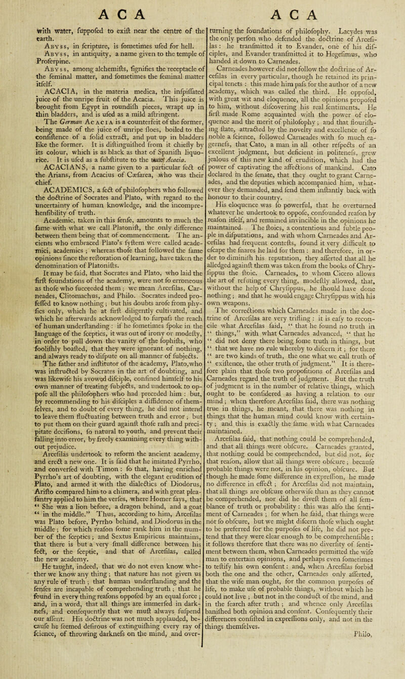 with water, fiippofed to exift near the centre of the earth. Abyss, in fcripture, is fometimes ufed for hell. Ab y s s, in antiquity, a name given to the temple of Proferpine. Abyss, among alchemifts, fignifies the receptacle of the feminal matter, and fometimes the feminal matter itfelf. ACACIA, in the materia medica, the infpiflated juice of the unripe fruit of the Acacia. This juice is brought from Egypt in roundifh pieces, wrapt up in thin bladders, and is ufed as a mild aftringent. The German Ac ac i A is a counterfeit of the former, being made of the juice of unripe floes, boiled to the confiftence of a folid extraft, and put up in bladders like the former. It is diftinguifhed from it chiefly by its colour, which is as black as that of Spanifli liquo¬ rice. It is ufed as a fubftitute to the ttae' Acacia. ACACIANS, a name given to a particular feft of the Arians, from Acacius of Caefarea, .who was their chief. ACADEMICS, a feft of philofophers who followed the doftrine of Socrates and Plato, with regard to the uncertainty of human knowledge, and tire incompre- henfibility of truth. Academic, taken in this fenfe, amounts to much tire fame with what we call Platonift, the only difference between them being that of commencement. The an¬ cients who embraced Plato’s fyflem were called acade- mici, academics ; whereas thofe that followed tire fame opinions fince the reftoration of learning, have taken the denomination of Platonifts. It may be faid, that Socrates and Plato, who laid the flrfl: foundations of the academy, were not fo erroneous as thofe who fucceeded them ; we mean Arcefilas, Car- neades, Clitomachus, and Philo. Socrates indeed pro- fefled to know nothing ; but his doubts arofe from phy- flcs only, which he at flrfl: diligently cultivated, and which he afterwards acknowledged to furpafs the reach of human underftanding : if he fometimes fpoke in the language of the fceptics, it was out of irony or nrodefty, in order to pull down the vanity of the fophifts, who fooliflrly boalled, that they were ignorant of nothing, and always ready to difpute on all manner of fubjefts. The father and inftitutor of the academy, Plato,who was inftrufted by Socrates in the art of doubting, and was likewife his avowred difciple, confined himfelf to his own manner of treating fubjefts, and undertook to op- pofe all the philofophers who had preceded him : but, by recommending to his difciples a diffidence of them- felves, and to doubt of every thing, he did not intend to leave them fluctuating between truth and error ; but to put them on their guard againft thofe rafh and preci¬ pitate decifions, fo natural to youth, and prevent their falling into error, by freely examining every thing with¬ out prejudice. Arcefilas undertook to reform the ancient academy, and ereft a new one. It is faid that he imitated Pyrrho, and converfed with Timon : fo that, having enriched Pyrrho’s art of doubting, with the elegant erudition of Plato, and armed it with the dialeftics of Diodorus, Arifto compared him to a chimera, and with great plea- fantry applied to him the verfes, where Homer fays, that “ She was a lion before, a dragon behind, and a goat “ in the middle.” Thus, according to him, Arcefilas was Plato before, Pyrrho behind, and Diodorus in the middle ; for which realon fome rank him in the num¬ ber of the fceptics ; and Sextus Empiricus maintains, that there is but a very fmall difference between his feft, or the fceptic, and that of Arcefilas, called the new academy. He taught, indeed, that we do not even know whe¬ ther we know any thing ; that nature has not given us any rule of truth ; that human underflanding and the fenfes are incapable of comprehending truth ; that he found in every thing reafons oppofed by an equal force ; and, in a word, that all things are immerfed in dark- nefs, and confequently that we muft always fufpend our aflent. His doftrine was not much applauded, be- caufe he feemed defirous of extinguifhing every ray of fcience, of throwing darknefs on the mind, and over- turning the foundations of philofophy. Lacydes was tire only perfon who defended the doftrine of Arcefi¬ las : he tranfmitted it to Evander, one of his dif¬ ciples, and Evander tranfmitted it to Hegefimus, who handed it down to Carneades. Carneades however did not follow the doftrine of Ar¬ cefilas in every particular, though he retained its prin¬ cipal tenets : this made him pafs for the author of a new academy, which was called the third. He oppofed, with great wit and eloquence, all the opinions propofed to him, without difcovering his real fentiments. He firft made Rome acquainted with the power of elo¬ quence and the merit of philofophy; and that fiourifh- ing Hate, attrafted by the novelty and excellence of fo noble a fcience, followed Carneades with fo much ea- gernefs, that Cato, a man in all other refpefts of an excellent judgment, but deficient in politenefs, grew jealous of this new kind of erudition, which had the power of captivating the affeftions of mankind. Cato declared hr the fenate, that they ought to grant Carne¬ ades, and the deputies which accompanied him, what¬ ever they demanded, and fend them inftantly back with honour to their country. His eloquence was fo powerful, that he overturned whatever he uirdertook to oppofe, confounded reafon by reafon itfelf, and remained invincible in the opinions he maintained. The ftoics, a contentious and fubtle peo¬ ple in deputations, and with whom Carneades and Ar¬ cefilas had frequent contefts, found it very difficult to efcape the fnares he laid for them : and therefore, in or¬ der to diminifh his reputation, they aflerted that all he alledged again!! them was taken from the books of Chry- fippus the ftoic. Carneades, to whom Cicero allows the art of refuting every thing, modeftly allowed, that, without the help of Chryfippus, he fhould have done nothing ; and that he would engage Chryfippus with his own weapons. The correftions which Carneades made in the doc¬ trine of Arcefilas are very trifling : it is eafy to recon¬ cile what Arcefilas faid, “ that he found no truth in things,” with what Carneades advanced, “ that he “ did not deny there being fome truth in things, but “ that we have no rule whereby to difcern it; for there “ are two kinds of truth, the one what we call truth of “ exiftence, the other truth of judgment.” It is there¬ fore plain that thofe two propofitions of Arcefilas and Carneades regard the truth of judgment. But die truth of judgment is in the number of relative things, which ought to be confidered as having a relation to our mind ; when therefore Arcefilas faid, there was nothing true in things, he meant, that there was nothing in things that the human mind could know with certain¬ ty ; and this is exaftly the fame with what Carneades maintained. Arcefilas faid, that nothing could be comprehended, and that all tilings were obfcure. Carneades granted, that nothing could be comprehended, but did not, for that reafon, allow that all things were obfcure ; becaufe probable things were not, in his opinion, obfcure. But though he made fome difference in expreflion, he made no difference in effeft ; for Arcefilas did not maintain, that all things are obfcure otherwife than as they cannot be comprehended, nor did he diveft them of all fem- blance of truth or probability : this was alfo the fenti- ment of Carneades ; for when he faid, that things were not fo obfcure, but we might difcern thofe which ought to be preferred for the purpofes of life, he did not pre¬ tend that they were clear enough to be comprehenfible : it follows therefore that there was no diverfity of fenti- ment between them, when Carneades permitted the wife man to entertain opinions, and perhaps even fometimes to teftify his own confent: and, when Arcefilas forbid both the one and the other, Carneades only aflerted, that the wife man ought, for the common purpofes of life, to make ufe of probable tilings, without which he could not live ; but not in the conduft of the mind, and in the fearch after truth ; and whence only Arcefilas baniflied both opinion and confent. Confequently their differences confifted in expreflions only, and not in the things themfelves. Philo,