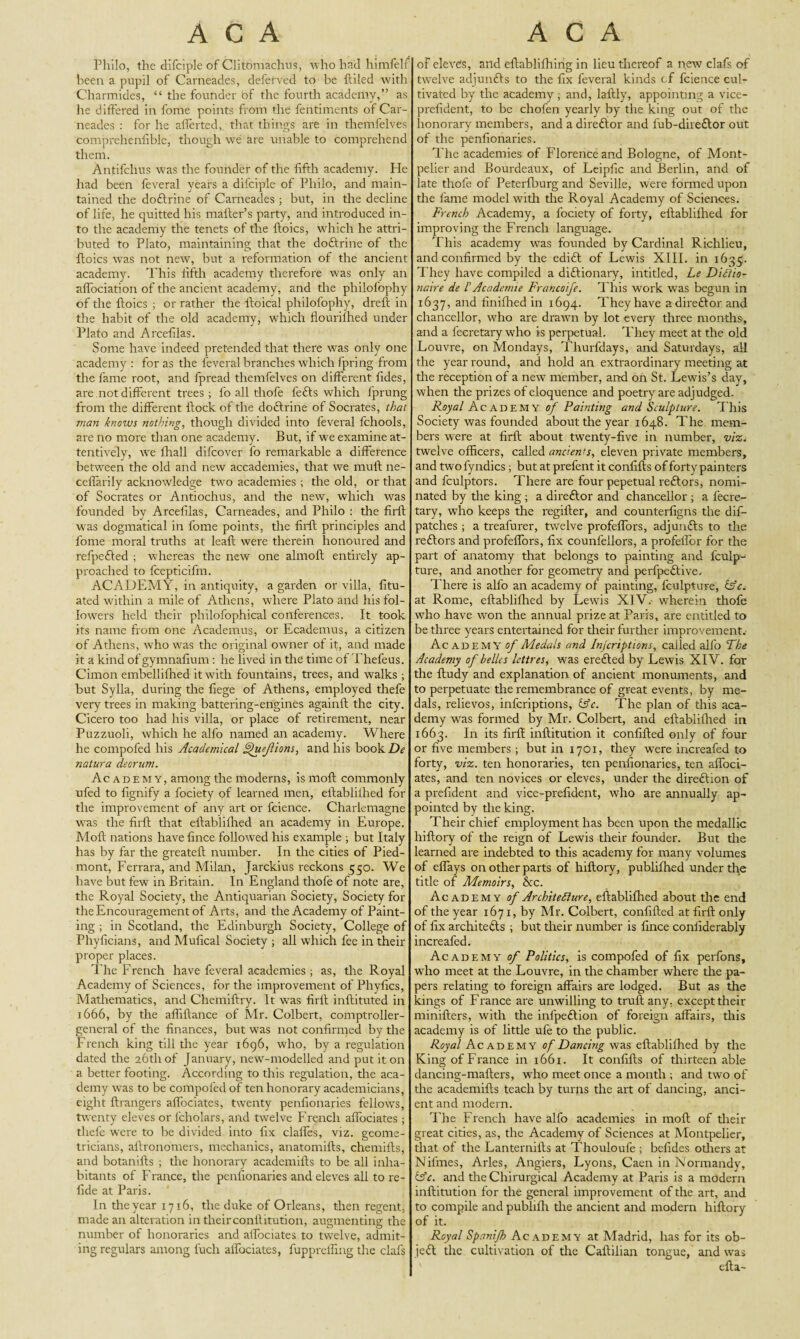 Philo, the difciple of Clitomachus, who had himfelf been a pupil of Carneades, deferved to be ftiled with Charmides, “ the founder bf the fourth academy,” as he differed in fome points from the feritiments of Car¬ neades : for lie dierted, that things are in themfelves comprehenfible, though we are unable to comprehend them. Antifchus was the founder of the fifth academy. He had been feveral years a difciple of Philo, and main¬ tained the doftrine of Carneades ; but, in the decline of life, he quitted his mailer’s party, and introduced in¬ to the academy the tenets of the lloics, which he attri¬ buted to Plato, maintaining that the doftrine of the lloics was not new, but a reformation of the ancient academy. This fifth academy therefore was only an affociation of the ancient academy, and the philofophy of tire lloics ; or rather the lloical philofophy, dreft in the habit of the old academy, which flourilhed under Plato and Arcefilas. Some have indeed pretended that there was only one academy : for as the feveral branches which fpring from the fame root, and fpread themfelves on different fides, are not different trees; fo all thofe lefts which fprung from the different Hock of the doftrine of Socrates, that man knows nothing, though divided into feveral fchools, are no more than one academy. But, if we examine at¬ tentively, we (hall difcover fo remarkable a difference between the old and new accademies, that we mull ne- ceffarily acknowledge two academies ; the old, or that of Socrates or Antiochus, and the new, which was founded by Arcefilas, Carneades, and Philo : the firft was dogmatical in fome points, the firll principles and fome moral truths at leaft were therein honoured and refpefted ; w hereas the new one almoft entirely ap¬ proached to fcepticifm. ACADEMY, in antiquity, a garden or villa, Unr¬ ated within a mile of Athens, where Plato and his fol¬ lowers held their philofophical conferences. It took its name from one Academus, or Ecademus, a citizen of Athens, rvho was the original owner of it, and made it a kind of gymnafium : he lived in the time of Thefeus. Cimon embellilhed it with fountains, trees, and walks ; but Sylla, during the liege of Athens, employed thefe very trees in making battering-engines againll the city. Cicero too had his villa, or place of retirement, near Puzzuoli, which he alfo named an academy. Where he compofed his Academical uejlions, and his book De natura deorum. Ac ademy, among the moderns, is moll commonly ufed to fignify a fociety of learned men, ellablilhed for the improvement of any art or fcience. Charlemagne was the firll that ellablilhed an academy in Europe. Aloft nations have fince followed his example ; but Italy has by far the greateft number. In the cities of Pied¬ mont, Ferrara, and Milan, Jarckius reckons 550. We have but few in Britain. In England thofe of note are, the Royal Society, the Antiquarian Society, Society for the Encouragement of Arts, and the Academy of Paint¬ ing ; in Scotland, the Edinburgh Society, College of Phyficians, and Mufical Society ; all which fee in their proper places. The French have feveral academies ; as, the Royal Academy of Sciences, for the improvement of Phyfics, Mathematics, and Chemil'try. It wTas firft inftituted in 1666, by the affiftance of Mr. Colbert, comptroller- general of the finances, but was not confirmed by the French king till the year 1696, who, by a regulation dated the 26th of January, new-modelled and put it on a better footing. According to this regulation, the aca¬ demy was to be compoled of ten honorary academicians, eight ftrangers alfociates, twenty penfionaries fellows, twenty eleves or fcholars, and twelve French affociates ; thefe were to be divided into fix claffes, viz. geome¬ tricians, aftronomers, mechanics, anatomifts, chemifts, and botanifts ; the honorary academills to be all inha¬ bitants of Franee, the penfionaries and eleves all to re- fide at Paris. In the year 1716, the duke of Orleans, then regent, made an alteration in their conllitution, augmenting the number of honoraries and affociates to twelve, admit- ing regulars among fuch affociates, fuppreffmg the clafs of eleves, and eftablifhing in lieu thereof a new clafs of twelve adjunfts to the fix feveral kinds cf fcience cul¬ tivated by the academy ; and, laftly, appointing a vice- prefident, to be chofen yearly by the king out of the honorary members, and a direftor and fub-direftor out of the penfionaries. The academies of Florence and Bologne, of Mont¬ pelier and Bourdeaux, of Leipfic and Berlin, and of late thofe of Peterfburg and Seville, were formed upon the lame model with the Royal Academy of Sciences. French Academy, a fociety of forty, ellablilhed for improving the French language. This academy was founded by Cardinal Richlieu, and confirmed by the edift of Fewis XIII. in 1635. They have compiled a diftionary, intitled, Le DiCtio- naire de /’Academie Francoife. This work was begun in 1637, and finifhed in 1694. They have a direftor and chancellor, who are drawn by lot every three months', and a fecretary who is perpetual. They meet at the old Louvre, on Mondays, Thurfdays, and Saturdays, all the year round, and hold an extraordinary meeting at the reception of a new member, and on St. Lewis’s day, when the prizes of eloquence and poetry are adjudged. Royal Academy of Painting and Sculpture. This Society was founded about the year 1648. The mem¬ bers were at firft about twenty-five in number, viz. twelve officers, called ancients, eleven private members, and twofyndics; but at prefent it confifts of forty painters and fculptors. There are four pepetual reftors, nomi¬ nated by the king ; a direftor and chancellor ; a fecre¬ tary, who keeps the regiller, and counterfigns the dif- patches ; a treafurer, twelve profeffors, adjunfts to the reftors and profeffors, fix counfellors, a profeffor for the part of anatomy that belongs to painting and lculp- ture, and another for geometry and perfpeftive. There is alfo an academy of painting, fculpture, &c. at Rome, ellablilhed by Lewis XIV.- wherein thofe who have won the annual prize at Paris, are entitled to be three years entertained for their further improvement. Academy of Medals and Inscriptions, called alfo The Academy of belles lettres, was erefted by Lewis XIV. for the ftudy and explanation of ancient monuments, and to perpetuate the remembrance of great events, by me¬ dals, relievos, inferiptions, &c. The plan of this aca¬ demy was formed by Mr. Colbert, and ellablilhed in 1663. In its firft inllitution it confifted only of four or five members; but in 1701, they were increafed to forty, viz. ten honoraries, ten penfionaries, ten affoci¬ ates, and ten novices or eleves, under the direftion of a prefident and vice-prefident, who are annually ap¬ pointed by the king. Their chief employment has been upon the medallic hiftory of the reign of Lewis their founder. But the learned are indebted to this academy for many volumes of effays on other parts of hiftory, publilhed under the title of Memoirs, &c. Academy of Architecture, ellablilhed about the end of the year 1671, by Mr. Colbert, confifted at firft only of fix architefts ; but their number is fince confiderably increafed. Academy of Politics, is compofed of fix perfons, who meet at the Louvre, in the chamber where the pa¬ pers relating to foreign affairs are lodged. But as the kings of France are unwilling to trull any, except their minifters, with the infpeftion of foreign affairs, this academy is of little ufe to the public. Royal Academy of Dancing was ellablilhed by the King of France in 1661. It confifts of thirteen able dancing-mailers, who meet once a month ; and two of the academills teach by turns the art of dancing, anci¬ ent and modern. The French have alfo academies in moll of their great cities, as, the Academy of Sciences at Afontpelier, that of the Lanternifts at Thouloufe ; befides odiers at Nifmes, Arles, Angiers, Lyons, Caen in Normandy, &c. and theChirurgical Academy at Paris is a modern inllitution for the general improvement of the art, and to compile and publilh the ancient and modern hiftory of it. Royal Spanijh Academy at Madrid, has for its ob- jeft the cultivation of the Caftilian tongue, and was efta-