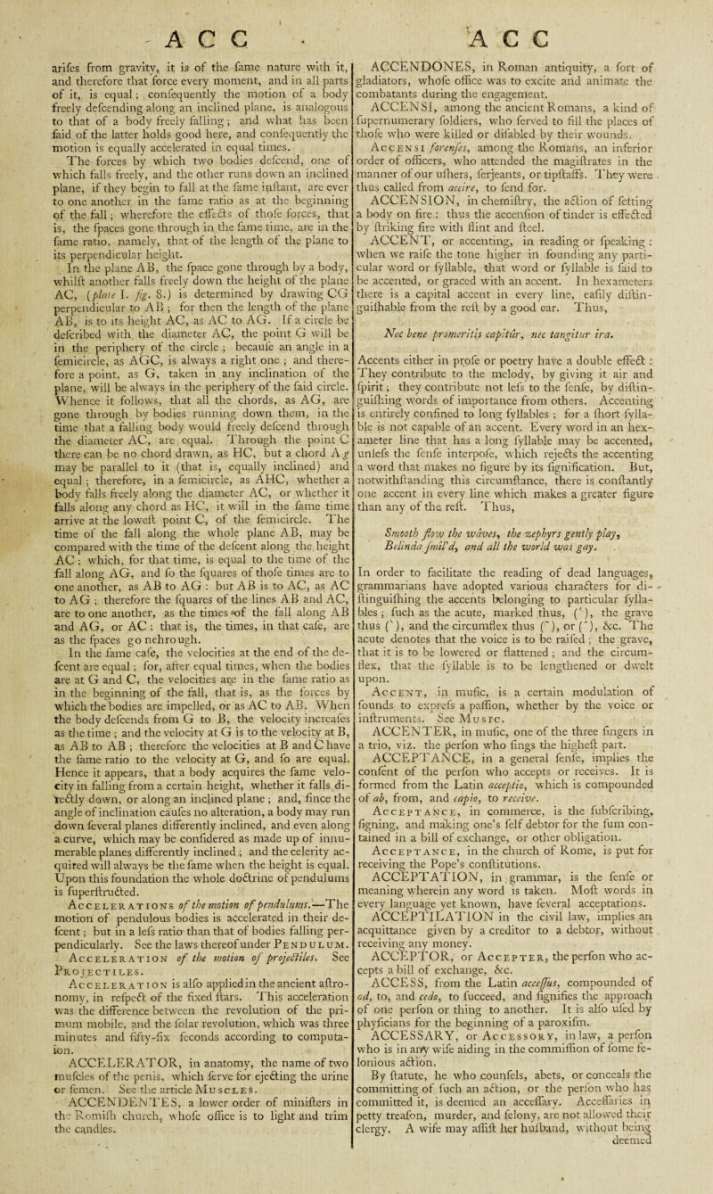 arifes from gravity, it is of the fame nature with it, and therefore that force every moment, and in all parts of it, is equal; confequently the motion of a body freely defending along an inclined plane, is analogous to that of a body freely falling; and what has been faid of the latter holds good here, and confequently the motion is equally accelerated in equal times. The forces by which two bodies defend, one of which falls freely, and the other runs down an inclined plane, if they begin to fall at the fame inftant, are ever to one another in the fame ratio as at the beginning of the fall; wherefore the effe&s of thofe forces, that is, the fpaces gone through in the fame time, are in the fame ratio, namely, that of the length of the plane to its perpendicular height. In the plane AB, the fpace gone through by a body, whilft another falls freely down the height of the plane AC, (plate I. fig. 8.) is determined by drawing CG perpendicular to AB ; for then the length of the plane AB, is to its height AC, as AC to AG. If a circle be defcribed with, the diameter AC, the point G will be in the periphery of the circle ; becaufe an angle in a femicircle, as AGC, is always a right one ; and there¬ fore a point, as G, taken in any inclination of the plane, will be always in the periphery of the faid circle. Whence it follows, that all the chords, as AG, are gone through by bodies running down them, in the time that a falling body would freely defend through the diameter AC, are equal. Through the point C there can be no chord drawn, as HC, but a chord A g may be parallel to it (that is, equally inclined) and equal; therefore, in a femicircle, as AHC, whether a body falls freely along the diameter AC, or whether it falls along any chord as HC, it will in the fame time arrive at the loweft point C, of the femicircle. The time of the fall along the whole plane AB, may be compared with the time of the defcent along the height AC ; which, for that time, is equal to the time of the fall along AG, and fo the fquares of thofe times are to one another, as AB to AG : but AB is to AC, as AC to AG ; therefore the fquares of the lines AB and AC, are to one another, as the times of the fall along AB and AG, or AC ; that is, the times, in that cafe, are as the fpaces go nehrougli. In the fame cafe, the velocities at the end of the de¬ fcent are equal; for, after equal times, when the bodies are at G and C, the velocities are in the fame ratio as in the beginning of the fall, that is, as the forces by which the bodies are impelled, or as AC to AB. When the body defends from G to B, the velocity increafes as the time ; and the velocity at G is to the velocity at B, as AB to AB ; therefore the velocities at B and C have the fame ratio to the velocity at G, and fo are equal. Hence it appears, that a body acquires the fame velo¬ city in falling from a certain height, whether it falls di- reftly down, or along an inclined plane ; and, lince the angle of inclination caufes no alteration, a body may run down feveral planes differently inclined, and even along a curve, which may be confidered as made up of innu¬ merable planes differently inclined ; and the celerity ac¬ quired will always be the fame when the height is equal. Upon this foundation the whole doftnnc of pendulums is fuperftrudted. Accelerations of the motion of pendulums.—The motion of pendulous bodies is accelerated in their de¬ fcent ; but in a lefs ratio than that of bodies falling per¬ pendicularly. See the laws thereof under Pendulum. Acceleration of the motion of projectiles. See BrO JECTILES. Acceleration is alfo applied in the ancient aftro- nomy, in refpeft of the fixed ftars. This acceleration was the difference between the revolution of the pri- mum mobile, and the folar revolution, which was three minutes and fifty-fix feconds according to computa- ion. ACCELERATOR, in anatomy, the name of two mufcles of the penis, which ferve for ejecting the urine or femen. See the article Muscles. ACCENDENTES, a lower order of minifters in the Romifh church, whole office is to light and trim the candles. ACCENDONES, in Roman antiquity, a fort of gladiators, whofe office was to excite and animate the combatants during the engagement. ACCENSI, among the ancient Romans, a kind of fupernumerary foldiers, who ferved to fill the places of thofe who were killed or difabled by their wounds. Accensi forenfies, among the Romans, an inferior order of officers, who attended the magiftrates in the manner of our ufliers, ferjeants, or tipftaffs. They were . thus called from accire, to lend for. ACCENSION, in chemiftry, the adtion of fetting a body on fire : thus the accenfron of tinder is effedted by finking fire with flint and Heel. ACCENT!', or accenting, in reading or fpeaking : when we raife the tone higher in founding any parti¬ cular word or fyllable, that w’ord or fyllable is faid to be accented, or graced with an accent. In hexameters there is a capital accent in every line, eafrly diftin- guifhable from the reft by a good ear. Thus, Nee bene promeritis capitur, nec tangitur ira. Accents either in profe or poetry have a double efFedt : They contribute to the melody, by giving it air and fpirit; they contribute not lefs to the fenfe, by diftin- guifhing words of importance from others. Accenting is entirely confined to long fyllables ; for a fliort fylla¬ ble is not capable of an accent. Every word in an hex¬ ameter line that has a long fyllable may be accented, unlefs the fenfe interpofe, which rejedts the accenting a word that makes no figure by its fignification. But, notwithftanding this circumftance, there is conflantly one accent in every line which makes a greater figure than any of the reft. Thus, Smooth fiow the waves, the -zephyrs gently play, Belinda final'd, and all the world was gay. In order to facilitate the reading of dead languages, grammarians have adopted various characters for di- - ftinguifhing the accents belonging to particular fylla¬ bles ; fucli as the acute, marked thus, ('), the grave thus ('), and the circumflex thus (~), or (A), &c. The acute denotes that the voice is to be raifed ; the grave, that it is to be lowered or flattened; and the circum¬ flex, that the fyllable is to be lengthened or dwelt upon. Accent, in mufic, is a certain modulation of founds to exprefs a paffion, whether by the voice or inftruments. See Musrc. ACCENTER, in mufic, one of the three fingers in a trio, viz. the perfon wTho fings the higheft part. ACCEPTANCE, in a general fenle, implies the confent of the perfon who accepts or receives. It is formed from the Latin acceptio, which is compounded of ah, from, and capio, to receive. Acceptance, in commerce, is the fubferibing, figning, and making one’s felf debtor for the fum con¬ tained in a bill of exchange, or other obligation. Acceptance, in the church of Rome, is put for receiving the Pope’s conftitutions. ACCEPTATION, in . grammar, is the fenfe or meaning wherein any word is taken. Moll words in every language yet known, have feveral acceptations. ACCEPTILATION in the civil law, implies an acquittance given by a creditor to a debtor, without receiving any money. ACCEPTOR, or Accepter, theperfonwho ac¬ cepts a bill of exchange, &c. ACCESS, from the Latin acceffus, compounded of ad, to, and cedo, to fucceed, and fignifies the approach of one perfon or thing to another. It is alfo ufed by phyiicians for the beginning of a paroxifm. ACCESSARY, or Accessory, inlaw, a perfon who is in any wife aiding in the commiffion of fome fe¬ lonious adtion. By ftatute, he who counfels, abets, or conceals the committing of fuch an action, or the perfon who has committed it, is deemed an acceflary. Acceflaries in petty treafon, murder, and felony, are not allowed their clergy, A wife may affift her huiband, withqut being, deemed