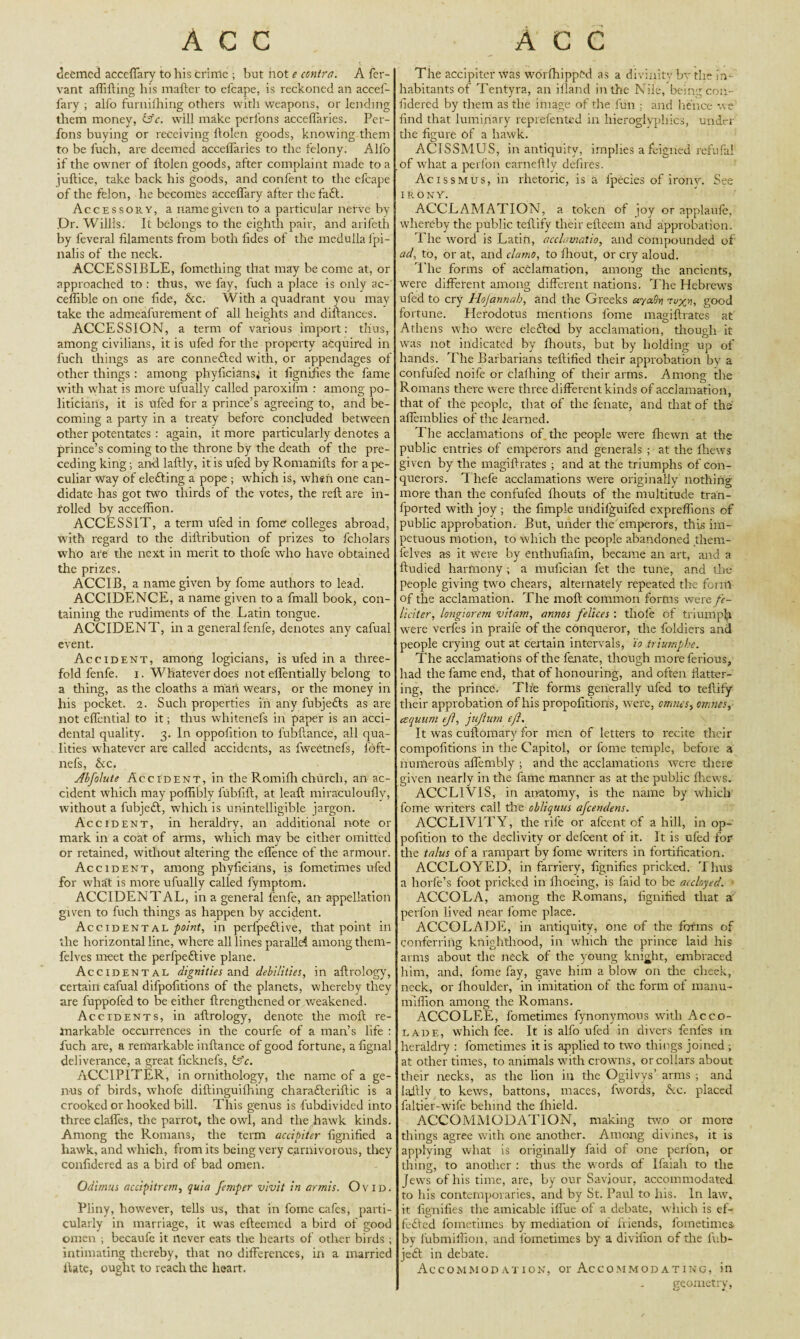 deemed acceffary to liis crime ; but hot e contra. A fer- vant aflifting his matter to efcape, is reckoned an accef¬ fary ; alfo furnifhing others with weapons, or lending them money, &c. will make perfons acceflaries. Per- fons buying or receiving ttolcn goods, knowing them to be fuch, are deemed acceflaries to the felony. Alfo if the owner of ftolen goods, after complaint made to a juftice, take back his goods, and confent to the efcape of the felon, he becomes acceffary after the fa61. Accessory, a name given to a particular nerve by Dr. Willis. It belongs to the eighth pair, and arifeth by feveral filaments from both fides of the medulla fpi- nalis of the neck. ACCESSIBLE, fomething that may be come at, or approached to : thus, we fay, fuch a place is only ac- ceffible on one fide, Ac. With a quadrant you may take the admeafurement of all heights and diftances. ACCESSION, a term of various import: thus, among civilians, it is ufed for the property acquired in fuch things as are connefled with, or appendages of other things : among phyficians; it fignifies the fame with what is more ufually called paroxifm : among po¬ liticians, it is ufed for a prince’s agreeing to, and be¬ coming a party in a treaty before concluded between other potentates: again, it more particularly denotes a prince’s coming to the throne by the death of the pre¬ ceding king; and laftly, it is ufed by Romanifts for a pe¬ culiar way of eledting a pope ; which is, when one can¬ didate has got two thirds of the votes, the reft are in- rolled by acceflion. ACCESSIT, a term ufed in fome colleges abroad, with regard to the diftribution of prizes to fcholars who are the next in merit to thofe who have obtained the prizes. ACC IB, a name given by fome authors to lead. ACCIDENCE, a name given to a fmall book, con¬ taining the rudiments of the Latin tongue. ACCIDENT, in a generalfenfe, denotes any cafual event. Accident, among logicians, is ufed in a three¬ fold fenfe. i. Whatever does not eflentially belong to a thing, as the cloaths a mail wears, or the money in his pocket. 2. Such properties in any fubjefts as are not effential to it; thus whitenefs in paper is an acci¬ dental quality. 3. In oppofition to lubftance, all qua¬ lities whatever are called accidents, as fweetnefs, fbft- nefs, Ac. Abfolute Accident, in the Romifli church, an ac¬ cident which may polfibly fubfift, at leaft miraculoufly, without a fubjedl, which is unintelligible jargon. Accident, in heraldry, an additional note or mark in a coat of arms, which may be either omitted or retained, without altering the effence of the armour. Accident, among phyficians, is fometimes ufed for what is more ufually called fymptom. ACCIDENTAL, in a general fenfe, an appellation given to fuch things as happen by accident. Accidental point, in perlpeflive, that point in the horizontal line, where all lines parallel among them- felves meet the perfpe6tive plane. Accidental dignities and debilities, in aftrology, certain cafual difpofitions of the planets, whereby they are fuppofed to be either ftrengtliened or weakened. Accidents, in aftrology, denote the moll re¬ markable occurrences in the courfe of a man’s life : fuch are, a remarkable inftance of good fortune, a fignal deliverance, a great ficknefs, is’e. ACCIPITER, in ornithology, the name of a ge¬ nus of birds, whofe diftinguilhing charadteriftic is a crooked or hooked bill. This genus is fubdivided into three claffes, the parrot, the owl, and the hawk kinds. Among the Romans, the term accipiter fignified a hawk, and which, from its being very carnivorous, they confidered as a bird of bad omen. Odimus accipitrern, quia femper vivit in armis. Ovid. Pliny, however, tells us, that in fome cafes, parti¬ cularly in marriage, it was efteemed a bird of good omen ; becaufe it never eats the hearts of other birds ; intimating thereby, that no differences, in a married ilate, ought to reach the heart. The accipiter was worfhippfcd as a divinity bv the in¬ habitants of Tentyra, an Aland in the Nile, being con¬ fidered by them as the image of the fun ; and hence we find that luminary reprefented in hieroglyphics, under the figure of a hawk. ACISSMUS, in antiquity, implies a feigned refufal of what a perfon earneftly defires. Acissmus, in rhetoric, is a fpecies of irony. See IRONY. ACCLAMATION, a token of ]oy or applaule, whereby the public teftify their efteem and approbation. The word is Latin, acclamalio, and compounded of ad, to, or at, and clamo, to fhout, or cry aloud. The forms of acclamation, among the ancients, were different among different nations. The Hebrews ufed to cry Hojannah, and the Greeks etyaSn rexn, good fortune. Herodotus mentions fome magiftrates at Athens who were elected by acclamation, though it was not indicated by fhouts, but by holding up of hands. The Barbarians tellified their approbation by a confuted noife or clalhing of their arms. Among the Romans there were three different kinds of acclamation, that of the people, that of the fenate, and that of the afiemblies of the learned. The acclamations of the people were fhewn at the public entries of emperors and generals ; at the thews given by the magiftrates ; and at the triumphs of con¬ querors. Thefe acclamations were originally nothing more than the confufed flrouts of the multitude tran- fported with joy ; the Ample undifguifed expreffions of public approbation. But, under the emperors, this im¬ petuous motion, to which the people abandoned them- felves as it were by enthufiafm, became an art, and a ftudied harmony; a mufician fet the tune, and the people giving two chears, alternately repeated the fcrnl of the acclamation. The moft common forms were fc- liciter, longiorem vitam, annos fellces : thofe of triumph were verles in praife of the conqueror, the foldiers and people crying out at certain intervals, io triumphe. The acclamations of the fenate, though more ferious, had the fame end, that of honouring, and often flatter¬ ing, the prince. The forms generally ufed to teftify their approbation of his propofitions, were, omnes> omnes, esquum ejl, jujlum e/1. It was cuftomary for men of letters to recite their compofitions in the Capitol, or fome temple, before a numerous aflembly ; and the acclamations were there given nearly in the fame manner as at the public fhews. ACCL1VIS, in anatomy, is the name by which fome writers call the obliquus a/cemlens. ACCLIVITY, the rife or afeent of a hill, in op¬ pofition to the declivity or defeent of it. It is ufed for the talus of a rampart by fome writers in fortification. ACCLOYED, in farriery, fignifies pricked. Thus a horfe’s foot pricked in fhoeing, is laid to be accloyed. ACCOLA, among the Romans, fignified that a perfon lived near fome place. ACCOLADE, in antiquity, one of the forms of conferring knighthood, in which the prince laid his arms about the neck of the young knight, embraced him, and, fome fay, gave him a blow on tire cheek, neck, or fhoulder, in imitation of the form of maim- million among the Romans. ACCOLEE, fometimes fynonymous with Acco¬ lade, which fee. It is alfo ufed in divers fenles in heraldry : fometimes it is applied to two things joined , at other times, to animals with crowns, or collars about their necks, as the lion in the Ogilvys’ arms ; and laftlv to kews, battons, maces, fwords, Ac. placed faltier-wife behind the fhield. ACCOMMODATION, making two or more things agree with one another. Among divines, it is applying what is originally faid of one perlon, or thing, to another : thus the words of Ifaiah to the Jews of his time, are, by our Saviour, accommodated to his contemporaries, and by St. Paul to his. In law, it fignifies the amicable iffue of a debate, which is ef- fedted fometimes by mediation of friends, fometimes by lubmiffion, and fometimes by a divifion of tire fub- je£t in debate. Accommodation, or Accommodating, in geometry,