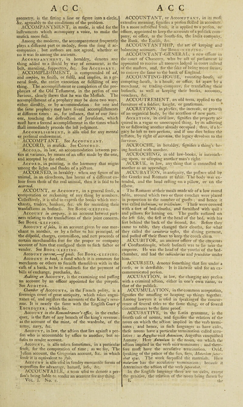 geometry, is the fitting a line or figure into a circle, &c. agreeably to the conditions of the problem. ACCOMPANYMENT, in mufic, is ufed for the inftruments which accompany a voice, to make the mulick more full. Among the moderns, the accompanyment frequently plays a different part or melody, from the fong it ac¬ companies ; but authors are not agreed, whether or no it was fo among the ancients. Accompanyment, in heraldry, denotes any thing added to a fhield by way of ornament, as the belt, mantling, fupporters, See. See Accessary. ACCOMPLISHMENT, is compounded of ad, and compleo, to finifh, or fulfil, and implies, in a ge¬ neral fenfe, the entire execution or fulfilling of any thing. The accomplifhment or completion of the pro¬ phecies of the Old Teflament, in the perfon of our Saviour, clearly fhews that he was the Meffiah. The accomplifhment of a prophecy may be done two ways, either direftly, or by accommodation : for one and the fame prophecy may have feveral accomplifhments at different times : as, for inftance, that of our Savi¬ our, touching the deftruftion of Jerufalem, which muft have a fecond accomplifhment in the times which fhall immediately precede the lafl judgment. Accomplishment, is alfo ufed for any mental or perfonal endowment. ACCOMPTANT. See Accountant. ACCORD, in mufick. See Concord. Accord, in law, an accommodation between par¬ ties at variance, by means of an offer made by the one, and accepted by the other. Accord, in painting, is the harmony that reigns among the lights and fhades of a pi ft u re. ACCORNED, in heraldry : when any figure of an animal, in an efcucheon, has horns of a different co¬ lour from thofe of the real animal, then it is laid to be accorned. ACCOUNT, or Accompt, in a general fenfe, a computation or reckoning of any thing by numbers. Colleftively, it is ufed to exprefs the books which mer¬ chants, traders, bankers, &c. ufe for recording their tranfaftions in bufinefs. See Book-keeping. Account in company, is an account betwixt part¬ ners relating to the tranfaftions of their joint concern. See Book-keeping. Account of/ales, is an account given by one mer¬ chant to another, or by a faftor to his principal, of the difpofal, charges, commiffion, and nett proceeds of certain merchandifes fent for the proper or company account of him that configned them to fuch faftor or vender. See Book-keeping. Account current,—of goods. See Book-keeping. Account in bank, a fund which it is common for merchants or others to furnifh themfelves with in the cafh of a bank, to be in readinefs for the payment of bills of exchange, purchafes, &c. Auditing an Account, is the examining and paffing an account by an officer appointed for the purpofe. See Auditor. Chamber 0/Accounts, in the French polity, is a fovereign court of great antiquity, which takes cogni¬ zance of, and regifters the accounts of the King’s reve¬ nue. It is nearly the fame with the Englifh Court of Exchequer; which fee. Account in the Remembrancer’s offee, in the exche¬ quer, is the ftate of any branch of the king’s revenue ; as tire account of the mint, of the wardrobe, of the army, navy, See. Account, inlaw, the aftion that lies againft a per¬ fon who is accountable by office to another, but re- fufes to render account. Account, is alfo taken fometimes, in a particular fenfe, for the computation of time ; as we fay, The Julian account, the Gregorian account, Sec. in which fenfe it is equivalent to Jlyle. Account is alfo ufed in fundry mercantile forms o: expreffion for advantage, hazard, lofs, See. ACCOUNTABLE, a term ufed to denote a per- fon’s being liable to render an account for any thing. Vol. I. No. 2. ACCOUNTANT, or Accompt ant, in its moft extenfive meaning, fignifies a perfon fkilled in accounts, n a more reftrifted fenfe, it is applied to a perfon, or officer, appointed to keep the accounts of a publick com¬ pany, or office, as the South-fea, the India company, the Bank, the Excife, See. ACCOUNTANTSHIP, the art of keeping and balancing accounts. See Book-keeping. ACCOUNTANT-GENERAL, a new officer in the court of Chancery, who by aft of parliament is appointed to receive all moneys lodged in court inftead of the matters, and, for the fake of being more lecure, to convey the fame to the bank of England. ACCOUNTING-HOUSE, count!rig-houfe, or compting-houfe, is a houfe, or office, fet apart by a merchant, or trading-company, for tranfafting their bufinefs, as well as keeping their books, accounts, vouchers, &c. ACCOUTREMENT, an old term, applied to the furniture of a foldier, knight, or gentleman. ACCRETION, in phvfics, the increafe, or growth of an organical body, by the accellion of new parts. Accretion, in civil law, fignifies the property ac¬ quired in a vague or unoccupied thing, by its adhering to or following another already occupied ; thus, if a le¬ gacy bedeft to two perfons, and if one dies before the teftator, by right of accretion, the legacy devolves to the lurvivor. ACCROCHE, in heraldry, fignifies a thing’s be¬ ing hooked with another. ACCROCHING, in old law-books, is incroach- ing upon, or ufurping another man’s right. ACCRUE, in law, any thing that is connefted to another as an appendage. ACCUBATION, in antiquity, the pofture ufed by the Greeks and Romans at table. The body was ex¬ tended, and the head retting on a pillow, or on the elbow. The Romans at their meals made ufe of a low round table, around which two or three couches were placed in proportion to the number of guefts ; and hence it was called biclmium, or triclinium. Thefe were covered with a fort of bed-cloaths, and furniffied with quil s and pillows for leaning on. The guefts reclined oh the left fide, the firft at the head of the bed, with his feet behind the back of the fecond, Sec. Before they came to table, they changed their cloaths, for what they called the canatoria vefes, the dining garment, and pulled off their fhoes to keep the Couch clefii. ACCUBITOR, an ancient officer of the emperors of Conftantinople, wbofe bufinefs was to lie near the emperor. He was the head of the youths of the bed¬ chamber, and had the cubicularius and procubitor under him. ACCURSED, denotes fomething that lies Under a curfe, or is deteftable. It is like'wife ufed for an ex¬ communicated perfon. ACCUSATION, in law, the charging any perfon with a criminal aftion, either in one’s own name, or that of the publick. ACCUMULATION, in the common acceptation, fignifies the amaffing or heaping up things together. Among lawyers it is ufed in fpeakingof the concur¬ rence of feveral titles to the fame thing, or of feveral circumftances to the fame proof. ACCUSATIVE, in the Latin grammar, is the fourth cafe of nouns, and fignifies the relation of the noun on which the aftion implied in the verb termi¬ nates ; and hence, in fuch languages as have cafes, thefe nouns have a particular termination called accu- fative : as Augufus vicit Antonium, Auguftus vanquilhed Antony. Here Antonium is the noun, on which the aftion implied in the verb vicit terminates ; and there¬ fore muft have the accufative termination. Ovid, fpeaking of the palace of the fun, fays, Aiatericm fuper- abat opus. The work furpafled the materials. Here maleriem has the accufative termination ; becaufe it determines the aftion of the verb fupernbat. In the Englifh language there are no cafes, except the genitive, the relation of the noun being fhewn by E  the