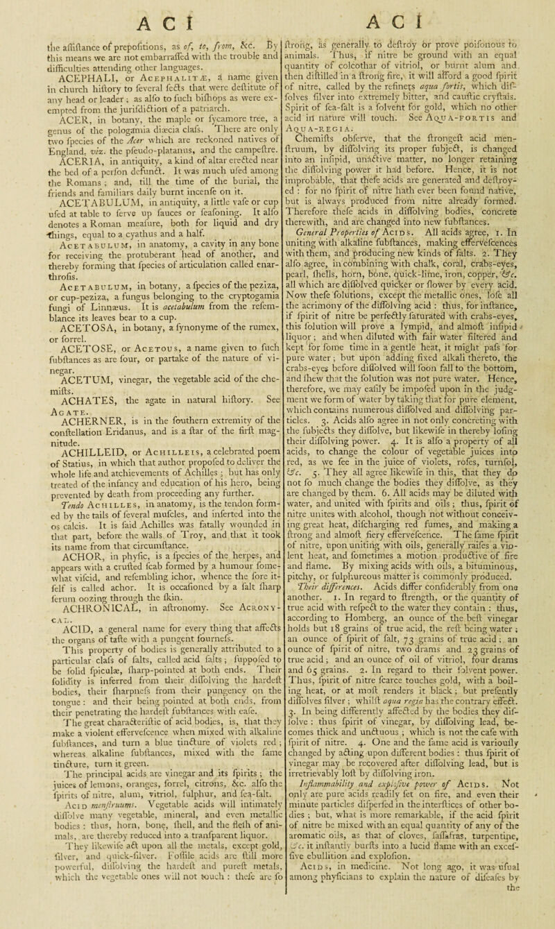 the affiftance of prepofitions, as of, to, from, kc. By this means we are not embarraffed with the trouble and difficulties attending other languages. ACEPHALI, or Acephalitje, A name given in church hilfory to feveral fefts that were deftitute of any head or leader ; as alfo to fuch biffiops as were ex¬ empted from the jurifdiftioii of a patriarch. ACER, in botany, the maple or fycamore tree, a rrenus of the pologamia diaecia clafs. There are only two fpecies of the Acer which are reckoned natives of England, viz. the pfeudo-platanus, and the campeftre. ACERIA, in antiquity, a kind of altar erefted near the bed of a perfon defunft. It was much ufed among die Romans ; and, till the time of die burial, the friends and familiars daily burnt incenfe on it. ACETABULUM, in antiquity, a little vafe or cup ufed at table to ferve up fauces or feafoning. It alfo denotes a Roman meafure, both for liquid and dry things, equal to a cyathus and a half. Acetabulum, in anatomy, a cavity in any bone for receiving the protuberant head of another, and thereby forming that fpecies of articulation called enar- tlitofis. Acetabulum, in botany, a fpecies of die peziza, or cup-peziza, a fungus belonging to the cryptogamia fungi of Linnaeus. It is acetabulum from die refem- blance its leaves bear to a cup. ACETOSA, in botany, afynonyme of the rumex, or forrel. _ . | ACETOSE, or Acetous, a name given to fuch fubftances as are four, or partake of die nature of vi¬ negar. ACETUM, vinegar, the vegetable acid of the che- mifts. ACHATES, the agate in natural liiftory. See Agate. ACHERNER, is in the fouthern extremity of the conftellation Eridanus, and is a ftar of the firft mag¬ nitude. ACHILLEID, or Achilleis, a celebrated poem of Statius, in which that author propofed to deliver the whole life and atchievements of Achilles ; but has only treated of the infancy and education of his hero, being prevented by death from proceeding any further. Tendo Achilles, in anatomy, is the tendon form¬ ed by the tails of feveral mufcles, and inferted into the os calcis. It is laid Achilles was fatally wounded in that part, before the walls of T roy, and that it took its name from that circumftance. ACHOR, in phylic, is a fpecies of the herpes, and appears with a crufted fcab formed by a humour fome- what vifcid, and refembling ichor, whence the fore it- felf is called achor. It is occafioned by a fait ffiarp lerum oozing through the ffiin. ACHRON1CAL, in aftronomy. See Acrony- cal. ACID, a general name for every thing that affefts the organs of tafte with a pungent fournefs. _ This property of bodies is generally attributed to a particular clafs of falts, called acid falts ; fuppofed to be l'olid fpiculae, fharp-pointed at both ends. Their folicTity is inferred from their diffolving the hardeft bodies, their ffiarpnefs from their pungency on the tongue : and their being pointed at both ends, from their penetrating the hardeft fubftances with eafe. The great charafteriftic of acid bodies, is, that they make a violent effervefcence when mixed with alkaline fubftances, and turn a blue tinfture of violets red ; whereas alkaline fubftances, mixed with the fame tinfture, turn it green. The principal acids are vinegar and its fpirits ; the juices of lemons, oranges, forrel, citrons, &c. alfo the fpirits of nitre, alum, vitriol, lulphur, and fea-falt. Acid menjlruums. Vegetable acids will intimately diflolve many vegetable, mineral, and even metallic bodies : thus, horn, bone, fhell, and the flelh of ani¬ mals, are thereby reduced into a tranfparent liquor. They likewife aft upon all the metals, except gold, filver, and quick-ftlver. Foffile acids arc ftill more powerful, difl'olving the hardeft and pureft metals, which the vegetable ones will not touch : thefe are fo ftroiig, is generally to deftroy or prove poifonous to animals. Thus, if nitre be ground with an equal quantity of colcothar of vitriol, or biirnt alum and then diftilled in a ftroiig fire, it will afford a good fpirit of nitre, called by the refiners aqua fortis, which dift- folves filver into extremely bitter, and cauftic cryftais. Spirit of fea-falt is a folveflt for gold, which no other acid ill nature will touch. See Aqjja-fortis and Aqua-regia. Chemifts obferve, that the ftrongeft acid men- ftruum, by diffolving its proper fubjeft, is changed into an infipid, unaftive matter, no longer retaining the diffolving power it had before. Hence, it is not improbable, that thefe acids are generated and deftroy- ed : for no fpirit of nitre hath ever been found native, aut is always produced from nitre already formed. Therefore thefe acids in diffolving bodies, concrete therewith, and are changed into new fubftances. General Properties of Acids. All acids agree, i. In uniting with alkaline fubftances, making effervefcences with them, and producing new kinds of falts. 2. They alfo agree, in combining with chalk, coral, crabs-eyes, pearl, Ihells, horn, bone, quick-lime, iron, copper, '&c. all which are diflolved quicker or flower by every acid. Now thefe folutions, except the metallic ones, lofe all the acrimony of the diflolving acid : thus, for inftance, if fpirit of nitre be perfeftly faturated with crabs-eyes, this folution will prove a lympid, and almoft infipid liquor; and when diluted with fair water filtered and kept for fome time in a gentle heat, it might pafs for pure water ; but upon adding fixed alkali thereto, the crabs-eyes before diffolved will foon fall to the bottom, and fhew that the folution was not pure water. Hence, therefore, we may eaiily be impofed upon in the judg¬ ment wre form of water by taking that for pure element, which contains numerous diffolved and diffolving par¬ ticles. 3. Acids alfo agree in not only concreting with the fubjefts they diflolve, but likewife in thereby lofing their diffolving power. 4. It is alfo a property of all acids, to change the colour of vegetable juices into red, as we fee in the juice of violets, rofes, turnfol, &c. 3. They all agree likewife in this, that they do not fo much change the bodies they diflolve, as they are changed by them. 6. All acids may be diluted with water, and united with fpirits and oils ; thus, fpirit of nitre unites with alcohol, though not without conceiv¬ ing great heat, difcharging red fumes, and making a ftrong and almoft fiery effervefcence. The fame fpirit of nitre, upon uniting with oils, generally raifes a vio¬ lent heat, and fometimes a motion productive of fife and flame. By mixing acids with oils, a bituminous, pitchy, or fulphureous matter is commonly produced. Their differences. Acids differ confiderably from one another. 1. In regard to ftrength, or the quantity of true acid with refpeft to the water they contain : thus, according to Homberg, an ounce of the belt vinegar holds but 18 grains of true acid, the reft being water ; an ounce of fpirit of fait, 73 grains of true acid; an ounce of fpirit of nitre, two drams and 23 grains of true acid ; and an ounce of oil of vitriol, four drams and 65 grains. 2. In regard to their iblvent power. Thus, fpirit of nitre fcarce touches gold, with a boil¬ ing heat, or at moft renders it black ; but prefently diffolves filver ; whilft aqua regia has the contrary effeft. 3. In being differently affefted by the bodies they dif- foive ; thus fpirit of vinegar, by diffolving lead, be¬ comes thick and unftuous ; which is not the cafe with fpirit of nitre. 4. One and the fame acid is varioufly changed by afting upon different bodies: thus fpirit of vinegar may be recovered after diffolving lead, but is irretrievably loft by diffolving iron. Inflammability and expiaflve power of Acids. Not only are pure acids readily fet on fire, and even their minute particles difperfed in the interfticcs of other bo¬ dies ; but, what is more remarkable, if the acid fpirit of nitre be mixed with an equal quantity of any of the aromatic oils, as that of cloves, faffiffras, turpentine, ~Jc. it inftantly burfts into a lucid flame with an excel- five ebullition and explofion. Acids, in medicine. Not long ago, it was ufual among phyficians to explain the nature of difeafes by