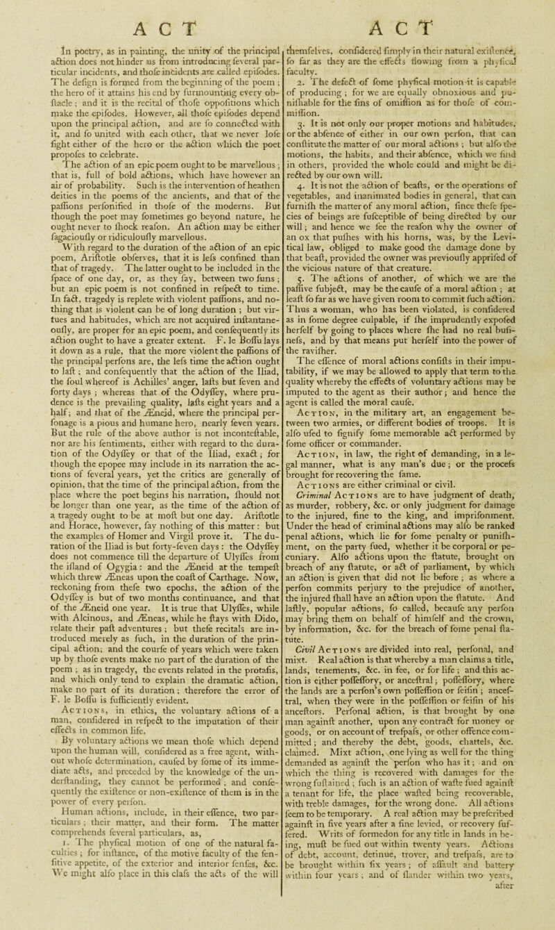 In poetry, as in painting, the unity of the principal aftion does not hinder us from introducing feveral par¬ ticular incidents, and thofe incidents are called epifodes. The defign is formed from the beginning of the poem ; the hero of it attains his end by furmountirig every ob- ftacle ; and it is the recital of thofe oppolitions which make the epifodes. However, all thofe epifodes depend upon the principal aft ion, and are fo connefted with it, and fo united with each other, that we never lofe light either of the hero or the aftion which the poet propofes to celebrate. The aftion of an epic poem ought to be marvellous ; that is, full of bold aftions, which have however an air of probability. Such is the intervention of heathen deities in the poems of the ancients, and that of the pallions perfonified in thofe of the moderns. But though the poet may fometimes go beyond nature, he ought never to ihock reafon. An aftion may be either fagacioufly or ridiculoufly marvellous. With regard to the duration of the aftion of an epic poem, Ariftotle obferves, that it is lefs confined than that of tragedy. The latter ought to be included in the fpace of one day, or, as they fay, between two funs ; but an epic poem is not confined in refpeft to time. In faft, tragedy is replete with violent pallions, and no¬ thing that is violent can be of long duration ; but vir¬ tues and habitudes, which are not acquired inftantane- oully, are proper for an epic poem, and confequently its aftion ought to have a greater extent. F. le Boffulays it down as a rule, that the more violent the pallions of the principal perfons are, the lefs time the aftion ought to laft ; and confequently that the aftion of the Iliad, the foul whereof is Achilles’ anger, lafts but feven and forty days ; whereas that of the Odylfey, where pru¬ dence is the prevailing quality, lafts eight years and a half; and that of the Huiejd, where tire principal per- fonage is a pious and humane hero, nearly feven years. But the rule of the above author is not inconteftable, nor are his fentiments, either with regard to the dura¬ tion of the Odylfey or that of the Iliad, exaft ; for though the epopee may include in its narration the ac¬ tions of feveral years, yet the critics are generally of opinion, that the time of the principal aftion, from the place where the poet begins his narration, Ihould not be longer than one year, as the time of the aftion of a tragedy ought to be at moll but one day. Ariftotle and Horace, however, fay nothing of this matter: but the examples of Homer and Virgil prove it. The du¬ ration of the Iliad is but forty-feven days : the Odylfey does not commence till the departure of Ulyfles from the illand of Ogygia : and the FEneid at the tempeft which threw Huieas upon the coaftof Carthage. Now, reckoning from thefe two epochs, the aftion of the Odylfey is but of two months continuance, and that of the HUneid one year. It is true that Ulyfles, while with Alcinous, and HLneas, while he ftays with Dido, relate their paft adventures ; but thefe recitals are in¬ troduced merely as fuch, in the duration of the prin¬ cipal aftion; and the courfe of years which were taken up by thofe events make no part of the duration of the poem ; as in tragedy, the events related in the protafis, and which only tend to explain the dramatic aftion, make no part of its duration; therefore the error of F. le Bolfu is fufficiently evident. Actions, in ethics, the voluntary aftions of a man, confidered in refpeft to the imputation of their effefts in common life. By voluntary aftions we mean thofe which depend upon the human will, confidered as a free agent, with¬ out whofe determination, caul'ed by fome of its imme¬ diate afts, and preceded by the knowledge of the un- derftanding, they cannot be performed ; and confe¬ quently the exiftence or non-exiftence of them is in the power of every perfon. Human aftions, include, in their cflence, two par¬ ticulars ; their matter, and their form. The matter comprehends feveral particulars, as, i. The phyfical motion of one of the natural fa¬ culties ; for inftance, of the motive faculty of the fen- fitive appetite, of the exterior and interior fenfes, &c. We might alfo place in this clafs the afts of the will themfelves, confidered limply in their natural exiftente, fo far as they are the effefts flowing from a phyfical faculty. 2. The defeft of fome phyfical motion it is capable of producing ; for we are equally obnoxious and pu- nilhable for the fins of omiffion as for thofe of com- miflion. 3. It is not only our proper motions and habitudes, or the abfence of either in our own perfon, that can conftitutc the matter of our moral aftions ; but alfo the motions, the habits, and their abfence, which we find in others, provided the whole could and might be di- refted by our own will. 4. It is not the aftion of beafts, or the operations of vegetables, and inanimated bodies in general, that can furnilh the matter of any moral aftion, fince thefe fpe- cies of beings are fufceptible of being direfted by our will; and hence we fee the reafon why tire owner of an ox that pulhes with his horns, was, by the Levi- tical law, obliged to make good the damage done by that beaft, provided the owner was previoufly apprifed of the vicious nature of that creature. 5. The aftions of another, of which we are the palfive fubjeft, may be thecaufe of a moral aftion ; at leal! fo far as we have given room to commit fuch aftion. Thus a woman, who has been violated, is confidered as in fome degree culpable, if fhe imprudently expofed herfelf by going to places where fhe had no real buii- nefs, and by that means put herfelf into the power of the ravifher. The eflence of moral aftions confifts in their impu- tability, if we may be allowed to apply that term to the quality whereby the effefts of voluntary aftions may be imputed to tire agent as their author; and hence the agent is called the moral caufe. Action, in the military art, an engagement be¬ tween two armies, or different bodies of troops. It is alfo ufed to fignify fome memorable aft performed by fome officer or commander. Action, in law, the right of demanding, in a le¬ gal manner, what is any man’s due ; or the procefs brought for recovering the fame. Actions are either criminal or civil. Criminal Actions are to have judgment of death, as murder, robbery, &c. or only judgment for damage to the injured, fine to the king, and imprifonment. Under the head of criminal aftions may alfo be ranked penal aftions, which lie for fome penalty or punifh- ment, on the party fued, whether it be corporal or pe¬ cuniary. Alfo aftions upon the ftatute, brought on breach of any ftatute, or aft of parliament, by which an aftion is given that did not lie before ; as where a perfon commits perjury to the prejudice of another, the injured fhall have an aftion upon the ftatute. And laftly, popular aftions, fo called, becaufe any perfon may bring them on behalf of himfelf and the crown, by information, &c. for the breach of fome penal fta¬ tute. Civil Act ions are divided into real, perfonal, and mixt. Real aftion is that whereby a man claims a title, lands, tenements, See. in fee, or for life ; and this ac¬ tion is either pofleffory, or anceftral; pofleffory, where the lands are a perfon’s own pofleflion or feifin ; ancef¬ tral, when they were in the pofleflion or feifin of his anceftors. Perfonal aftion, is that brought by one man againft another, upon any contraft for money or goods, or on account of trefpafs, or other offence com¬ mitted ; and thereby the debt, goods, chattels, &c. claimed. Mixt aftion, one lying as well for the thing demanded as againft the perfon who has it; and on which the tiling is recovered with damages for the wrong fuftained ; fuch is an aftion of wafte fued againft a tenant for life, the place wafted being recoverable, with treble damages, lor the wrong done. All aftions feem to be temporary. A real aftion may bepreferibed againft in five years after a fine levied, or recovery fuf- fered. Writs of formedon for any title in lands in be¬ ing, muff; be fued out within twenty years. Aftions of debt, account, detinue, trover, and trefpafs, are to be brought within fix years ; of affault and battery within four years ; and of flander within two- years, after