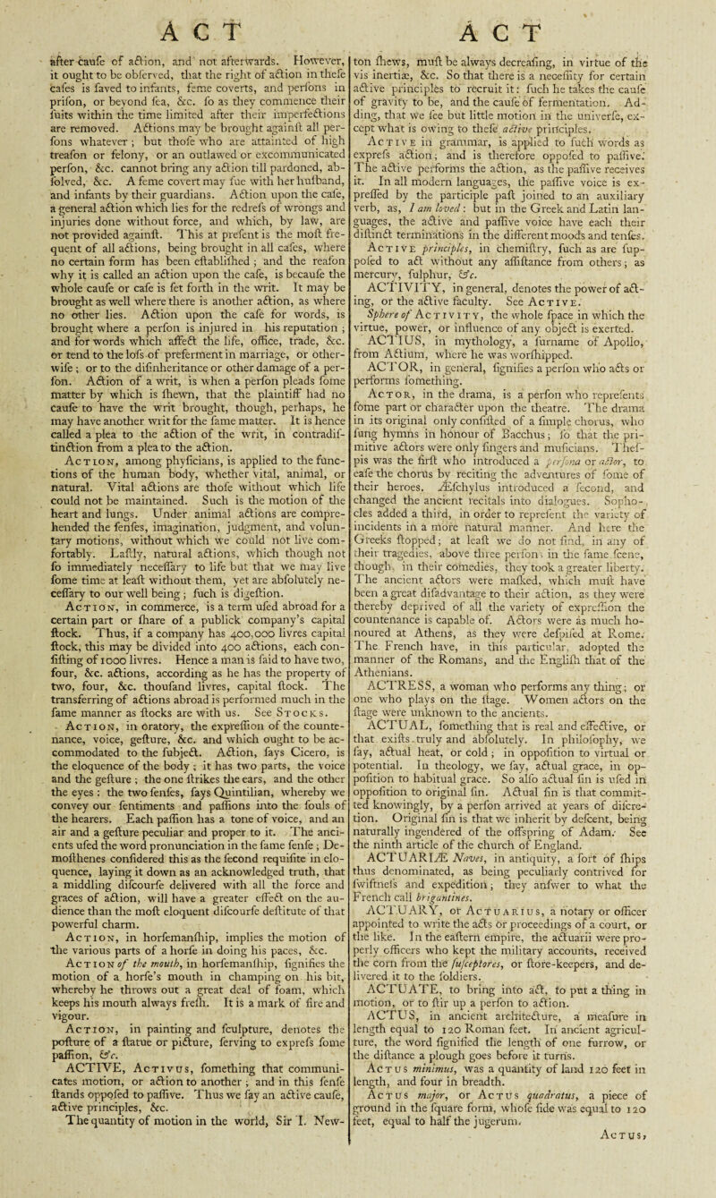 after caufe cf aft ion, and not afterwards. However, it ought to be obferved, that the right of aftion inthefe cafes is faved to infants, feme coverts, and perfons in prifon, or beyond fea, &c. fo as they commence their fuits within the time limited after their imperfeftions are removed. Aftions may be brought againft all per¬ fons whatever ; but thofe who are attainted of high treafon or felony, or an outlawed or excommunicated perfon, &c. cannot bring any aftion till pardoned, ab¬ solved, Sec. A feme covert may fue with her hufband, and infants by their guardians. Aftion upon the cafe, a general aftion which lies for the redrefs of wrongs and injuries done without force, and which, by law, are not provided againft. This at prefent is the moll fre¬ quent of all aftions, being brought in all cafes, where no certain form has been eftablilhed ; and the reafon why it is called an aftion upon the cafe, is becaufe the whole caufe or cafe is fet forth in the writ. It may be brought as well where there is another aftion, as where no other lies. Aftion upon the cafe for words, is brought where a perfon is injured in his reputation ; and for words which affeft the life, office, trade, &c. or tend to the lofs of preferment in marriage, or other- wife ; or to the disinheritance or other damage of a per¬ fon. Aftion of a writ, is when a perfon pleads fome matter by which is ffiewn, that the plaintiff had no Caufe to have the writ brought, though, perhaps, he may have another writ for the fame matter. It is hence called a plea to the aftion of the writ, in contradif- tinftion from a plea to the aftion. Action, among phyficians, is applied to the func¬ tions of the human body, whether vital, animal, or natural. Vital aftions are thofe without which life could not be maintained. Such is the motion of the heart and lungs. Under animal aftions are compre¬ hended the fenfes, imagination, judgment, and volun¬ tary motions, without which we could not live com¬ fortably. Lafcly, natural aftions, which though not fo immediately neceffary to life but that we may live fome time at leaf: without them, yet are abfoluteiy ne¬ ceffary to our well being ; fuch is digeftion. Action, in commerce, is a term ufed abroad for a certain part or Share of a publick company’s capital flock. Thus, if a company has 400,000 livres capital flock, this may be divided into 400 aftions, each con- lifting of 1000 livres. Hence a man is faid to have two, four, &c. aftions, according as he has the property of two, four, See. thoufand livres, capital flock. The transferring of aftions abroad is performed much in the fame manner as flocks are with us. See Stocks. Action, in oratory, the expreffion of the counte¬ nance, voice, geflure, Sec. and which ought to be ac¬ commodated to the fubjeft. Aftion, fays Cicero, is the eloquence of the body ; it has two parts, the voice and the geflure ; the one flrikes the ears, and the other the eyes : the two fenfes, fays Quintilian, whereby we convey our fentiments and paffions into the fouls of the hearers. Each paffion has a tone of voice, and an air and a geflure peculiar and proper to it. The anci¬ ents ufed the word pronunciation in the fame fenfe ; De- mollhenes confidered this as the fecond requifite in elo¬ quence, laying it down as an acknowledged truth, that a middling difeourfe delivered with all the force and graces of aftion, will have a greater effeft on the au¬ dience than the molt eloquent difeourfe deftitute of that powerful charm. Action, in horfemanfhip, implies the motion of the various parts of a horfe in doing his paces, See. Actions/ the mouth, in horfemanfhip, fignifies tire motion of a horfe’s mouth in champing on his bit, whereby he throws out a great deal of foam, which keeps his mouth always frelh. It is a mark of fire and vigour. Action, in painting and fculpture, denotes the poflure of a flatue or pifture, ferving to exprefs fome paffion, frV. ACTIVE, Activus, fomething that communi¬ cates motion, or aftion to another ; and in this fenfe Hands oppofed to paffive. Thus we fay an aftive caufe, aftive principles, See. The quantity of motion in the world, Sir I. New- ton fhews, mull be always decreafing, in virtue of the vis inertias, See. So that there is a neGeffity for certain aftive principles to recruit it: fuch he takes the caufe of gravity to be, and the caufe of fermentation. Ad¬ ding, that We fee but little motion ill the univerfe, ex¬ cept what is owing to thefe a olive principles. Active in grammar, is applied to fuch words as exprefs aftion; and is therefore oppofed to paffive.' The aftive performs the aftion, as the paffive receives it. In all modern languages, the paffive voice is ex- preffed by the participle paft joined to an auxiliary verb, as, lam loved-, but in the Greek and Latin lan¬ guages, the aftive and paffive voice have each their diftinft terminations in the different moods and tenfes. Active principles, in cliemiftry, fuch as are fup- poled to aft without any affiftance from others; as mercury, fulphur, &c. ACTIVITY, in general, denotes the power of aft- ing, or the aftive faculty. See Active. Sphere of Activity, the whole fpace in which the virtue, power, or influence of any objeft is exerted. ACTIUS, in mythology, a lurname of Apollo, from Aftium, where he wras worlhipped. ACTOR, in general, fignifies a perfon who afts or performs fomething. Actor, in the drama, is a perfon who reprefents fome part or charafter upon the theatre. The drama in its original only confifted of a fimple chorus, who lung hymns in honour of Bacchus; fo that the pri¬ mitive aftors were only fingers and muficians. Tlief- pis was the firft who introduced a perfona or after, to eafe the chorus bv reciting the adventures of fome of their heroes. FEfchylus introduced a fecond, and changed the ancient recitals into dialogues. Sopho¬ cles added a third, in order to reprefent the variety of incidents in a more natural manner. And here the Greeks flopped; at leaf! we do not find, in any of their tragedies, above three perfon, in the fame feene, though, in their comedies, they took a greater liberty. The ancient aftors were mafked, which muff have been a great difadvantage to their aftion, as they were thereby deprived of all the variety of expreffion tire countenance is capable of. Aftors were as much ho¬ noured at Athens, as they were defpifed at Rome. The French have, in this particular, adopted the manner of the Romans, and the Englifh that of the Athenians. ACTRESS, a woman who performs any thing; or one who plays on the ltage. Women aftors on the flage were unknown to the ancients. ACTUAL, fomething that is real and effeftive, or that exifts.truly and abfoluteiy. In philofophy, we fay, aftual heat, or cold ; in oppofition to virtual or potential. In theology, wTe fay, aftual grace, in op¬ pofition to habitual grace. So alfo aftual fin is ufed in oppofition to original fin. Aftual fin is that commit¬ ted knowingly, by a perfon arrived at years of difere- tion. Original fin is that we inherit by defeent, being naturally ingendered of the offspring of Adam.- See the ninth article of the church of England. ACTUARIAL Naves, in antiquity, a foi't of fhips thus denominated, as being peculiarly contrived for fwiftnefs and expedition; they anfwer to what the French call brigantines. ACTUARY, or ActuARius, a notary or officer appointed to write the afts or proceedings of a court, or the like. In the eaftern empire, the aftuarii were pro¬ perly officers who kept the military accounts, received the corn from the fufeeptores, or flore-keepers, and de¬ livered it to the foldiers. ACTUATE, to bring into aft, fo put a thing in motion, or to flir up a perfon to aftion. ACTUS, in ancient arehitefture, a meafure in length equal to 120 Roman feet. In ancient agricul¬ ture, the word fignified the length of one furrow, or the diflance a plough goes before it turns. Actus minimus, was a quantity of land 120 feet in length, and four in breadth. Actus major, or Actus quadratus, a piece of ground in the fquare form, whofe fide was equal to 120 feet, equal to half the jugcrum. Actus,