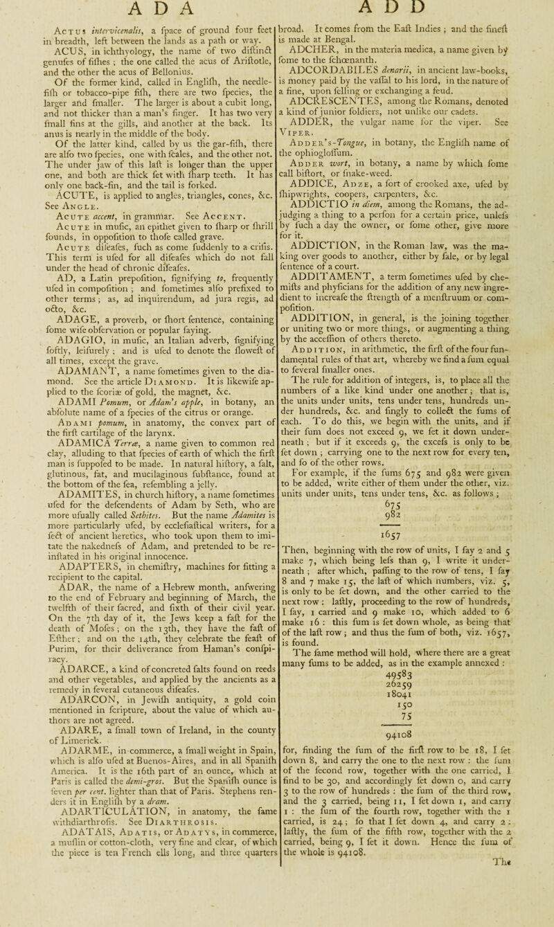 Ac t u s intervicenalis, a fpace of ground four feet in breadth, left between the lands as a path or way. ACUS, in ichthyology, the name of two diftindt genufes of fifhes ; the one called the acus of Ariftotle, and the other the acus of Bellonius. Of the former kind, called in Englifh, the needle- fifh or tobacco-pipe fifh, there are two fpecies, the larger and fmaller. The larger is about a cubit long, and not thicker than a man’s finger. It has two very lfnall fins at the gills, ahd another at the back. Its anus is nearly in the middle of the body. Of the latter kilid, called by us the gar-fifh, there are alfo two lpecies, one with fcales, and the other not. The under jaw of this laft is longer than the upper one, and both are thick fet with fharp teeth. It has only one back-fin, and the tail is forked. ACUTE, is applied to angles, triangles, cones, &c. See Angle. Acute accent, in grammar. See Accent. Acute in mufic, an epithet given to fharp or flirill founds, in oppofitioit to thofe called grave. Acute difeafes, fuch as come fuddenly to a cribs. This term is ufed for all difeafes which do not fall under the head of chronic difeafes. AD, a Latin prepofition, fignifying to, frequently ufed in compofition ; and fometimes alfo prefixed to other terms ; as, ad inquirendum, ad jura regis, ad odto, &c. ADAGE, a proverb, or fhort fentence, containing fome w'il'e obfervation or popular faying. ADAGIO, in mufic, an Italian adverb, fignifying foftly, leifurely ; and is ufed to denote the flowed: of all times, except the grave. ADAMANT, a name fometimes given to the dia¬ mond. See the article Diamond. It is likewife ap¬ plied to the fcoriae of gold, the magnet, Ac. ADAMI Pornum, or Adam'$ apple, in botany, an abfolute name of a fpecies of the citrus or orange. Adami pomum, in anatomy, the convex part of the firft cartilage of the larynx. ADAMICA Terree, a name given to common red clay, alluding to that fpecies of earth of which the firft man is fuppofed to be made. In natural hiftory, a fait, glutinous, fat, and mucilaginous fubftance, found at the bottom of the fea, refembling a jelly. ADAMITES, in church hiftory, a name fometimes ufed for the dependents of Adam by Seth, who are more ufually called Sethites. But the name Adamites is more particularly ufed, by ecclefiaftical wrriters, for a feft of ancient heretics, who took upon them to imi¬ tate the nakednefs of Adam, and pretended to be re- inftated in his original innocence. ADAPTERS, in chemiftry, machines for fitting a recipient to the capital. ADAR, the name of a Hebrew month, anfwering to the end of February and beginning of March, the twelfth of their facred, and fixth of their civil year. On the 7th day of it, the Jews keep a faft for the death of Mofes ; on the 13th, they have the faft of Either; and on the 14th, they celebrate the feaft of Purim, for their deliverance from Haman’s confpi- racy. ADARCE, a kind of concreted falts found on reeds and other vegetables, and applied by the ancients as a remedy in feveral cutaneous difeafes. ADARCON, in Jewiflr antiquity, a gold coin mentioned in fcripture, about the value of which au¬ thors are not agreed. ADARE, a fmall towm of Ireland, in the county of Limerick. ADARME, in commerce, a fmall weight in Spain, which is alfo ufed at Buenos-Aires, and in all Spanilh America. It is the 16th part of an ounce, which at Paris is called the demi-gros. But the Spanifh ounce is fieven per cent, lighter than that of Paris. Stephens ren¬ ders it in Englifh by a dram. ADARTICULATION, in anatomy, the fame vvithdiarthrofis. See Diarthrosis. ADATAIS, Ad at is, or Ad at ys, in commerce, a muflin or cotton-cloth, very fine and clear, of which the piece is ten French ells long, and three quarters broadi It comes from the Eaft Indies; and the fineft is made at Bengal. ADCHER, in the materia medica, a name given by ome to the fchoenanth. ADCORDABILES denarii, in ancient law-books, is money paid by the vaflal to his lord, in the nature of a fine, upon felling or exchanging a feud. ADCRESCENTES, among the Romans, denoted a kind of junior foldiers, not unlike our cadets. ADDER, the vulgar name for the viper. See Viper. Adder’s-Tc^w, in botany, the Englifh name of the ophiogloflum. Adder wort, in botany, a name by which fome call biftort, or fnake-wreed. ADDICE, Adze, a fort of crooked axe, ufed by liipwrights, coopers, carpenters, &c. ADD1CTIO in diem, among the Romans, the ad- udging a thing to a perfon for a certain price, unlefs ry fuch a day the owner, or fome other, give more for it. ADDICTION, in the Roman law, was tire ma¬ cing over goods to another, either by fale, or by legal fentence of a court. ADDITAMENT, a term fometimes ufed by che- mifts and phyficians for the addition of any new ingre¬ dient to increafe the ftrength of a menftruum or com¬ pofition. ADDITION, in general, is the joining together or uniting two or more things, or augmenting a thing by the accefiion of others thereto. Addition, in arithmetic, the firft of the four fun¬ damental rules of that art, whereby we find a fum equal to feveral fmaller ones. The rule for addition of integers, is, to place all the numbers of a like kind under one another; that is, the units under units, tens under tens, hundreds un¬ der hundreds, &c. and fingly to colleft the fums of each. To do this, we begin with the units, and if their fum does not exceed 9, we fet it down under¬ neath ; but if it exceeds 9, the excefs is only to be fet down ; carrying one to the next row for every ten, and fo of the other rowTs. For example, if the fums 675 and 982 were given to be added, write either of them under the other, viz. units under units, tens under tens, &c. as follows ; i657 Then, beginning with the row of units, I fay 2 and 5 make 7, which being lefs than 9, I write it under¬ neath ; after which, palling to the row of tens, I fay 8 and 7 make 15, the laft of which numbers, viz. 5, is only to be fet down, and the other carried to the next row : laftly, proceeding to the row' of hundreds, I fay, 1 carried and 9 make 10, which added to 6 make 16 : this fum is fet down whole, as being that of the laft row; and thus the fum of both, viz. 1657, is found. The fame method will hold, where there are a great many fums to be added, as in the example annexed : 49583 26259 18041 75 94108 for, finding the fum of the firft row to be 18, I fet down 8, and carry the one to the next row : the fum of the fecond row, together with the one carried, I find to be 30, and accordingly fet down o, and carry 3 to the row of hundreds : the fum of the third row, and the 3 carried, being 11, I fet down 1, and carry 1 : the lum of the fourth row, togedier with the 1 carried, is 24; fo that I fet down 4, and carry 2 : laftly, the fum of the fifth row, together with the 2 carried, being 9, I fet it down. Hence the fum of the whole is 94108.