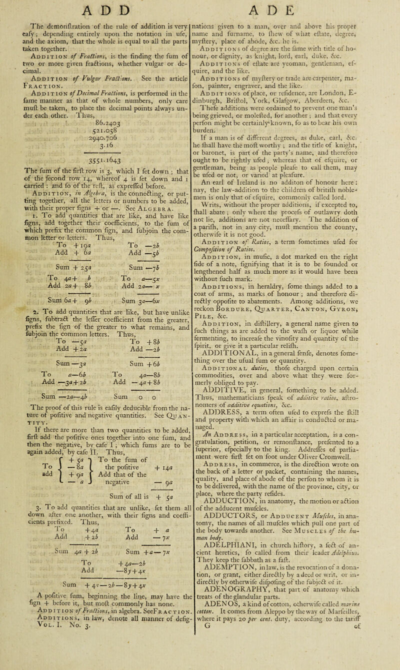 7'lie demonflration of the rule of addition is very eafy; depending entirely upon the notation in ufe, and the axiom, that the whole is equal to all the parts taken together. Addition of Fractions, is the finding the fum of two or more given fra&ions, whether vulgar or de¬ cimal. Addition of Vulgar Fractions. See the article Fraction. Addition of Decimal Fratiions, is performed in the fame manner as that of whole numbers, only care mull be taken, to place the decimal points always un¬ der each other. Thus, 86.2403 521.058 2940.706 3.16 355i-i643 The fum of the firft row is 3, which I fet down ; that of the fecond row 14, whereof 4 is fet down and 1 carried : and fo of the reft, as exprefled before. Addition, in Algebra, is theconnefting, or put¬ ting together, all the letters or numbers to be added, with their proper figns 4- or —. See Algebra. 1. To add quantities that are like, and have like figns, add together their coefficients, to the fum of which prefix the common fign, and fubjoin the com¬ mon letter or letters. Thus, To +19 a To —2 b Add 4- 6 a Add —5 b Sum + 23a Sum —7 b To 4<i+ b To a—5* Add 2a-\- 8b Add 2a— * Sum 6a + cf < Sum 3a—6x 2. To add quantities that are like, but have unlike figns, fubtraft the lefler coefficient from the greater, prefix the fign of the greater to what remains, and fubjoin the common letters. Thus, To —5 a To -f8 b Add + 2 a Add —2 b Sum —3a To a—6b Add —3a -\-2b Sum +6 b To 4 a—8b Add —4<?-(-8£ Sum —2 a—4 b Sum o o The proof of this rule is eafily deducible from the na¬ ture of pofitive and negative quantities. See Quan¬ tity. If there are more than two quantities to be added, firft add the pofitive ones together into one fum, and then the negative, by cafe I ; which fums are to be again added, by cafe II. Thus, + 3a To the fum of To _ —8 a _ the pofitive 4- 14a add -f 9a Add that of the - — a negative — 9 a Sum of all is 4- 3a 3. To add quantities that are unlike, fet them all down after one another, with their figns and coeffi¬ cients prefixed. Thus, To 4-4,2 To -f a Add 4-2 b Add —jx nations given to a man, over and above his proper name and furname, to fhew of what eftate, degree* myftery, place of abode, Ac. he is. Ad d 1 t 1 o n s of degree are the fame with title of ho¬ nour, or dignity, as knight, lord, earl, duke, &c. Additions of eftate are yeoman, gentleman, ef- quire, and the like. Additions of myftery or trade are carpenter, ma- fon, painter, engraver, and the like. Additions of place, or refidence, are London, E- dinburgh, Briftol, York, Glafgow, Aberdeen, Ac. Thefe additions were ordained to prevent one man’s being grieved, or molefted, for another ; and that every perfon might be certainly known, fo as to bear his own burden. If a man is of different degrees, as duke, earl, Ac. he fhall have the moft worthy ; and the title of knight, or baronet, is part of the party’s name, and therefore ought to be rightly ufed ; whereas that of efquire, or gentleman, being as people pleafe to call them, may be ufed or not, or varied at pleafure. An earl of Ireland is no additon of honour here : nay, the law-addition to the children of britifh noble¬ men is only that of efquire, commonly called lord. Writs, without the proper additions, if excepted to, fhall abate ; only where the procefs of outlawry doth not lie, additions are not necefiary. The addition of a parifli, not in any city, mull mention the county, otherwife it is not good. Addition of Ratios, a term fometimes ufed for Compofition of Ratios. Addition, in mufic, a dot marked on the right fide of a note, fignifying that it is to be founded or lengthened half as much more as it would have been without fuch mark. Additions, in heraldry, feme things added to a coat of arms, as marks of honour ; and therefore di- redtly oppofite to abatements. Among additions, we reckon Bordure, Quarter, Canton, Gyron, Pile, Ac. Addition, in diftillery, a general name given to fuch things as are added to the wafh or liquor while fermenting, to increale the vinofity and quantity of the fpirit, or give it a particular relifh. ADDITIONAL, in a general fenfe, denotes fome- thing over the ufual fum or quantity. Additional duties, thofe charged upon certain commodities, over and above what they were for¬ merly obliged to pay. ADDITIVE, in general, fomething to be added. Thus, mathematicians fpeak of additive ratios, aftro- nomers of additive equations, Ac. ADDRESS, a term often ufed to exprefs the fkill and property with which an affair is conduced or ma¬ naged. An Address, in a particular acceptation, is a con¬ gratulation, petition, or remonftance, prefented to a fuperior, efpecially to the king. Addrefies of parlia¬ ment were firft fet on foot under Oliver Cromwell. Address, in commerce, is the direction wrote on the back of a letter or packet, containing the names, quality, and place of abode of the perfon to whom it is to be delivered, with the name of the province, city, ox- place, where the party refides. ADDUCTION, in anatomy, the motion or aftion of the adducent mufcles. ADDUCTORS, or Adducent Mufcles, in ana¬ tomy, the names of all mufcles which pull one part of the body towards another. See Muscles of the hu¬ man body. Sum 4a 4-2^ Sum 4-a—qx To 4-4 a—2 b Add —8y4-4* Sum 4-4^ — 2 b — 8_y4-4v A pofitive fum, beginning the line, may have the fign + before it, but moft commonly has none. Addition of Fractions, in algebra. SeeFRACTiON. Additions, inlaw, denote all manner of defig- Vol. I. No. 3. ADELPHIANI, in church hiftory, a feft of an¬ cient heretics, fo called from their leader Adelpbius. They keep the fabbath as a fall. ADEMPTION, inlaw, is the revocation of a dona¬ tion, or grant, either dire&ly by a deed or writ, or in¬ directly by otherwife dilpofing of the fubjedt of it. ADENOGRAPHY, that part of anatomy which treats of the glandular parts. ADENOS, a kind ofcotton, otherwife called marine cotton. It comes from Aleppo by the way of Marfeilles,