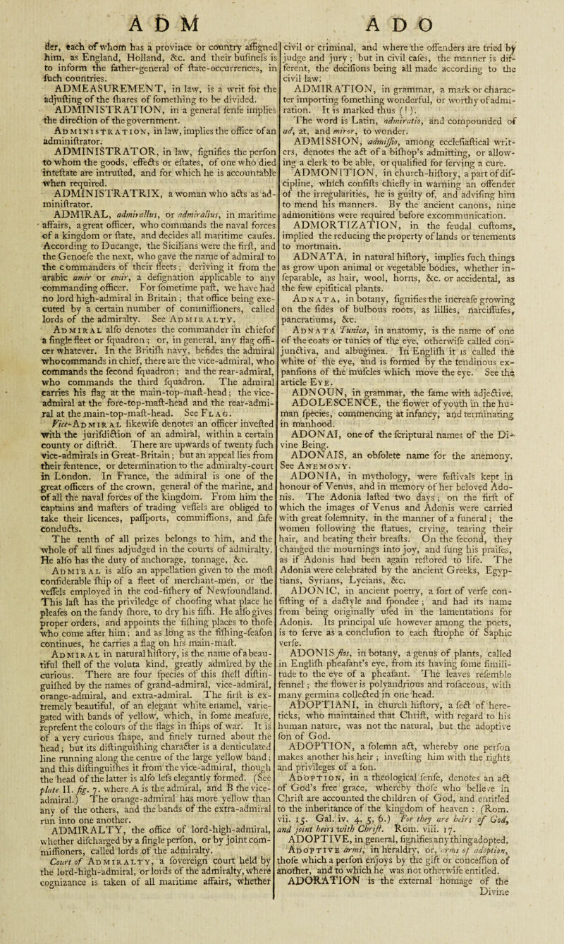 tier, each of whom has a province or country affignec him, as England, Holland, &c. and their bulinefs is to inform the father-general of ftate-occurrences, in fuch countries. ADMEASUREMENT, in law, is a writ for the adjufting of the fhares of fomething to be divided. ADMINISTRATION, in a general fenfe implies the direction of the government. Administration, in law, implies the office ofan adminiftrator. ADMINISTRATOR, in law, fignifies theperfon to whom the goods, effefts or eftates, of one who diec inteftate are intruiled, and for which he is accountable when required. ADMINISTRATRIX, a woman who afts as ad¬ miniftrator. ADMIRAL, admirallus, or admiralius, in maritime affairs, a great officer, who commands the naval forces of a kingdom or ftate, and decides all maritime caufes. According to Ducange, the Sicilians were the firft, and the Genoefe the next, who gave the name of admiral to the c ommanders of their fleets ; deriving it from the arabic amir or emir, a defignation applicable to anv commanding officer. For fometime paft, we have had no lord high-admiral in Britain ; that office being exe¬ cuted by a certain number of commiffioners, called lords of the admiralty. See Admiralty. Admiral alfo denotes the commander in chiefof a Angle fleet or fquadron t or, in general, any flag offi¬ cer whatever. In the Britifh navy, befides the admiral who commands in chief, there are the vice-admiral, who commands the fecond fquadron; and the rear-admiral, who commands the third fquadron. The admiral carries his flag at the main-top-maft-head; the vice- admiral at the fore-top-maft-head and the rear-admi¬ ral at the main-top-maft-head. See Fl a g . Vicc-Kv, mira l likewife denotes an officer invefted with the jurifdiftion of an admiral, within a certain county or diftrift. There are upwards of twenty fuch vice-admirals in Great-Britain; but an appeal lies from their fentence, or determination to the admiralty-court in London. In France, the admiral is one of the great officers of the crown, general of the marine, and of all the naval forces of the kingdom. From him the captains and mailers of trading veffels are obliged to take their licences, paflports, commiffions, and fafe condufts. The tenth of all prizes belongs to him, and the whole of all fines adjudged in the courts of admiralty. He alfo has the duty of anchorage, tonnage, he. Admiral is alfo an appellation given to the moft confiderable Ihip of a fleet of merchant-men, or the veflels employed in the cod-fifhery of Newfoundland. This laft has the priviledge of choofing what place he pleafes on the fandy Ihore, to dry his fillr. He alfo gives proper orders, and appoints the filhing places to thofe who come after him; and as long as the filhing-feafon continues, he carries a flag on his main-mall. Admiral in natural hiftory, is the name of a beau¬ tiful fhell of the voluta kind, greatly admired by the curious. There are four fpecies of this fhell diftin- guilhed by the names of grand-admiral, vice-admiral, orange-admiral, and extra-admiral. The firft is ex¬ tremely beautiful, of an elegant white enamel, varie¬ gated with bands of yellow, which, in fome meafure, reprefent the colours of the flags in Ihips of war. It is of a very curious fhape, and finely turned about the head; but its diftinguilhing character is a denticulated line running along the centre of the large yellow band; and this diftinguilhes it from the vice-admiral, though the head of the latter is alfo lefs elegantly formed. (See plate II. fig. 7. where A is the admiral, and B the vice- admiral.) The orange-admiral has more yellow than any of the others, and the bands of the extra-admiral run into one another. ADMIRALTY, the office of lord-high-admiral, whether difeharged by a Angle perfon, or by joint com¬ miffioners, called lords of the admiralty. Court of Admiralty, a fovereign court held by the lord-high-admiral, or lords of the admiralty, where cognizance is taken of all maritime affairs, whether civil or criminal, and where the offenders are tried by judge and jury ; but in civil cafes, the manner is dif¬ ferent, the decilions being all made according to the civil law; ADMIRATION, in grammar, a mark or charac¬ ter importing fomething wonderful, or worthy of admi¬ ration. It is marked thus (! ). The word is Latin, admiratio, and compounded of ad, at, and miror, to wonder. ADMISSION, admijfio, among ecclefiaftical writ¬ ers, denotes the aft of a bifhop’s admitting, or allow¬ ing a clerk to be able, or qualified for ferving a cure. ADMONITION, in church-hiftory, apart of dif- cipline, which confifts chiefly in warning an offender of the irregularities, he is guilty of, and advifing him to mend his manners. By the ancient canons, nine admonitions were required before excommunication. ADMORTIZATION, in the feudal cuftoms, implied the reducing the property of lands or tenements to mortmain. ADNATA, in natural hiftory, implies fuch things as grow upon animal or vegetable bodies, whether in- feparable, as hair, wool, horns, he. or accidental, as the few epifitical plants. Adnata, in botany, fignifies the increafe growing on the fides of bulbous roots, as lillies, narciffufes,, pancratiums, &c. Adnata Tunica, in anatomy, is the name of one of the coats or tunics of tire eye, otherwife called con- junftiva, and albuginea. In Englifh it is called the white of the eye, and is formed by the tendinous ex- panfions of the mufcles which move the eye. See the. article Eye. ADNOUN, in grammar, the fame with adjeftive, ADOLESCENCE, the flower of youth in the hu¬ man fpecies, commencing at infancy, and terminating in manhood. ADONAI, one of the fcriptural names of the DN vine Being. ADONAIS, an obfolete name for the anemony. See Anemony. ADONIA, in mythology, were feftivals kept in honour of Venus, and in memory of her beloved Ado¬ nis. The Adonia lafted two days ; on the firft of which the images of Venus and Adonis were carried with great folemnity, in the manner of a funeral; the women following the ftatues, erving, tearing their rair, and beating their breafts. On the fecond, they changed the mournings into joy, and fung his praifes, as if Adonis had been again rellored to life. The Adonia were celebrated by the ancient Greeks, Egyp¬ tians, Syrians, Lycians, he. ADONIC, in ancient poetry, a fort of verfe con¬ futing of a daftyle and fpondee ; and had its name from being originally ufed in the lamentations for Adonis. Its principal ufe however among the poets, is to ferve as a conclufion to each ftrophe of Saphic verfe. ADONIS fios, in botany, a genus of plants, called in Engliih pheafant’s eye, from its having fome fimili- tude to the eye of a pheafant. The leaves refemble fennel ; the flower is polyandrious and rofaceous, with many germina collefted in one head. ADOPTIANI, in church hiftory, a feft of here- ticks, who maintained that Chrifl, with regard to his human nature, was not the natural, but the adoptive fon of God. ADOPTION, a folemn aft, whereby one perfon makes another his heir ; invefting him with the rights and privileges of a fon. Adoption, in a theological fenfe, denotes an aft of God’s free grace, whereby thofe who belie re in Chrill are accounted the children of God, and entitled to the inheritance of the kingdom of heaven : (Rom. vii. 15. Gal. iv. 4, 5, 6.) For they are heirs of God, and joint heirs with Chrifl. Rom. viii. 17. ADOPTIVE, in general, fignifies any thingadopted. Adoptive arms, in heraldry, or, arms of adoption, thofe. which a perfon enjoys by the gift or conceflion of another, and to which he was not otherwife entitled. ADORATION is the external homage of the Divine