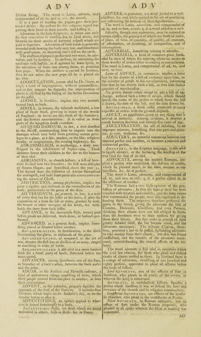 Divine Being. The word is Latin, adoratio, and compounded of ad, to, and os, oris, the mouth. It is a part of worihip the pagans gave their pre¬ tended deities : the pofture for this religious regard was putting their hand to their mouth, and killing it. Adoration in the holy fcriptures, is taken not only for that veneration or worfhip due to God alone, but likewife for thole marks of outward relpect which are paid to fuperiors. Adoration of both kinds is generally attended with bowing the body very low, and fometimes with proftration, or throwing one’s felfon the earth. The ele&ion of popes is performed two ways, by ado¬ ration, and by fcrutiny. In ele&ion, by adoration, the cardinals rufh haltily, as if agitated by fovne fpirit, to the adoration of fome one among them, to proclaim him pope. When the election is carried by fcrutiny, they do not adore the new pope till he is placed on the altar. ADOSCULATION, a term ufed by Dr. Grew, to imply a kind of impregnation, without intromiffion ; and in this manner he fuppofes the impregnation of plants is effetted by the falling of the farina foecundans on the piftil. ADOSEE, in heraldry, implies any two animals turned back to back. AD OX A, in botany, the tuberofe mofchatel, a low plant of fweet lmeli, growing in many of the woods of England : its leaves are like thofe of the fumatory, and the flowers monopetalous. It is called in fome parts of the kingdom mulk crowfoot. AD QUOD DAMNETM, in law, a writ dire&ed to the Iheriff, commanding him to inquire into the damages which may befal from granting certain privi¬ leges to a place, as a fair, market, or the like, religious houfes, or corporations, for turning highways, 8tc. ADRAMMELECH, in mythology, a deity wor- fhipped by the inhabitants of Sepharvaim. Thefe idolaters burnt their children in the fire to the honour of their idol. ADRIANISTS, in church hiflory, a fe£l of here- ticks divided into two branches ; the firft were difciples of Simon Magus, and flourifhed about the year 34. The fecond were the followers of Adrian Hampfteac the anabaptift, and held fome particular errors concern¬ ing the nature of Chrift. ADSTRICTION, among phvficians, implies too great a rigidity and clofenefs in the emuiuftories of the body, particularly in the pores of the Ikin. AD TERM1NUM, qui praterit, in law, is a writ of entry that lies for the leflfor or his heirs, if after the expiration of a term for life or years, granted by leafe, the tenant or other occupier of his lands, &c. with¬ holds the fame from fuch leffor. ADVANCE, in the mercantile ftyle, money paic before goods are delivered, work done, or bulinefs per¬ formed. ADVANCED, in a general fenfe, implies fome- thing placed or fituated before another. Advanced-ditch, in fortification, is the ditch furrounding the glacis, or efplanade of the place. Advanced-guard, or vanguard, in the art o' war, denotes the firft line or divifion of an army, rangec or marching in order of battle. Ad yanced-g u ard is alfoufed in a more limitec fenfe for a fmall party of horfe, ftationed before the main-guard. ADVANCER, among fportfmen, one of the fiats, or branches of a buck’s attire, between the back antler and the palm. ADUAR, in the Arabian and Moorifh cuftoms, a kind of ambulatory village confifting of tents, which thefe people remove from one place to another, as fuits their convenience. ADVENT, in the calendar, properly fignifies the approach of the feaft of the Nativity. It includes four Sundays, which begin on St. Andrew’s day, or on the Sunday before or after it. ADVENTITIOUS, an epithet applied to what¬ ever is joined fortuitoufly to a body. Adventitious Fojftis, are thole which are fount embodied in others, fuch as fitclls, &c, in ftones. ADVERB, in grammar, is a word joined to a verb, adjedtive, &c. and folely applied to the ufe of qualifying and reftraimng the latitude of their fignification. The word is Latin, adverbitun, and compounded of ad, to, and vcrlum, a verb, q. d. a word added to a verb. Adverbs, though very numerous, may be reduced to certain clafles, the principal of which are thofe ot order, of place, ol time, of quantity, of quality, of manner, of affirmation, of doubting, of comparifon, and of interrogation. ADVERBIAL, fomething relating to adverbs. ADVERSARIA, a kind of common-place book, ufed by men of letters for entering whatever occurs to them worthy of notice either in reading or converfation. The word is Latin, and compounded of ad, to, and verto, to turn. Letter of ADVICE, in commerce, implies a letter fent by the drawer of a bill of exchange upon him, or the remitter of goods to his correfpondent, informing him that he has drawn fuch a bill, or fent him fuch a quantity of merchandize. , No perlon fhould either accept or pay a bill of ex¬ change, without fuch a letter of advice, which ffiould fpecify the name of the perlon in whofe favor the bill is drawn, the date of the bill, and the fum drawn for. Ad vice-boat, a fmall veffel employed to carry expreffes or orders with the greateft difpatch. ADULT, an appellation given to any thing that is arrived at maturity. Among civilians, it denotes a youth between fourteen and twenty-five .years of age. ADULTERATION, the a<ft of.debafing, by an improper mixture, fomething that was pure and genur ine, as coin, medicine, &c. ADULTERY, an unlawful commerce between one married perfon and another, or between a married and unmarried perfon. Adultery, in the fcripture language, is alfo ufed to fignify idolatry, or the forfaking the worfhip of the true God for that of an idol. ADVOCATE, among the ancient R.omans, im-r plied a perfon who undertook the defence of caufes, which he pleaded much in the fame manner as our barrifters, &c. do at prefent. The word is Latin, advoeatus, and compounded of ad, to, and voco, to call; q. d. a perfon called in to the affifiance of another. The Romans had a very high opinion of the pro- feffion of advocates ; fo that the feats at their bar were crouded with fenators and confuls ; and the fame voices that commanded the people, were alfo employed in de¬ fending them. The emperors therefore preferred the gown to the fword, giving the advocates the title of Comites, Honorati, Clariffimi, and even Patroni, thinking their clients were not lefs obliged to them', than the freedmen were to their matters for giving them their liberty. But this order in procefs of time greatly debafed itfelf, the bar became venal, and the advocates mercenary. The tribune Cincius, there¬ fore, procured a law to be patted, forbidding advocates to take money from their clients ; but this was found ineffectual, and the venality of tire advocates conti¬ nued, notwithftanding the utmoft efforts of the tri¬ bune. The word advocate is ttill ufed in countries where the civil law obtains, for thofe who plead and defend caufes of clients trufted to them. In Scotland there is a college of advocates, confifting of one hundred and eighty perfons, appointed to plead all afiions before the lords of feffion. Lti Advocate, one of the officers of ftate in Scotland, who pleads in all caufes of the crown, or wherein the king is concerned. Advocate, in ecclefiaftical hiftory, fignifies a perfon whofe function it was to defend the law's and revenues of the church and its religious communities. Confijlorial Advocates, are officers of the apofto- lic chamber, who plead in the confiftories at Rome. Fi/co/ Advocate, in Roman antiquity, was an officer of ftate under the Roman emperors, who pleaded in all caufes wherein the fifcus or treafury was concerned. AD