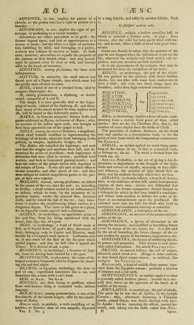 ADVOWEE, in law, implies the patron of a church, or the perfon who has a right to prefent to a benefice. ADVOWSON, in law, implies the right of pa¬ tronage, or prefenting to a vacant benefice. Advowfons are either appendant or in grofs ; the former depend upon, and pafs as appurtenances to a manor or lands ; but the latter is a right of prefenta- tion fublifting by itfelf, and belonging to a perfon, without any relation to manors or lands. In both cafes, however, advowfons are equally the property of the patrons as their landed eilate ; and may accord¬ ingly be granted away by deed or will, and become aflets in the hands of executors. ADUSTION, among phyficians, the'fame with inflammation. ADYTUM, in antiquity, the moft retired and facred part of a Pagan temple, into which none but the priefls were allowed to enter. ADZE, a kind of axe of a crooked form, ufed by coopers, fhipwrights, &c. E, among grammarians, a dipthong, or double vowel, compofed of A and E. The fimple E is now generally ufed at the begin¬ ning of words, inftead of the dipthong E, and there¬ fore, many of the words written by fome authors with AE, will be found in this diftionary under E. AEACEA, in Grecian antiquity, folemn feafts and games celebrated at AEgina, in honour of AEacus ; who, on account of his juftice upon earth, was thought to have been appointed one of the judges in hell. AEDILE, among the ancient Romans, a magiftrate, whole chief bufinefs confilled in fuperintending the buildings of all kinds, efpecially thofe belonging to the publick, as temples, aquedufts, bridges, &c. The AEdiles alfo infpefted the highways, and took care that the weights and meafures were juft, and de¬ termined the prices of provifions ; took cognizance of debauches that were ufual in taverns ; punifhed lewd women, and fuch as frequented gaming-houfes ; and kept the orders of the people which were depofited in the temple of Ceres. It was alfo part of their office to review comedies, and other pieces of wit; and they were obliged to exhibit magnificent games to the peo¬ ple, at their own expence. AEGILOPS, AryiXonE among phyficians, an abfcefs in the corner of the eye, next the nofe ; or, according to Heifter, a fmall tumour caufed by an inflammation or abfcefs, which in time, by the acrimony of its purulent matter, erodes the external fkin, lacrymal dufts, and fat round the ball of the eye ; nay, fome- times it renders the neighbouring bones carious to a dangerous degree. This name is alfo given to a plant, for its fuppofed virtues againlt fuch a diftemper. EGIPAN, in mythology, an appellation given to the god Pan, from his being reprefented with the horns, feet, legs, Scc. of a goat. AEGIS, in mythology, a kind of fhield made at firft, as it fhould feem, of goat’s fkin, afterwards of brafs, belonging only to Jupiter and Minerva, made terrible by a Gorgon’s head upon it. Laftantius tells us, it was made of the fkin of the fhe-goat which nurfed Jupiter, and that he firft ufed it againft the Titans. It is derived of ad, a goat. AEGIOCHUS, in mythology, a furname of Jupi¬ ter, from his having been luckled by a fhe-goat. AEGYPTIACUM, in pharmacy, the name of de¬ tergent ointment frequently ufed by furgeons for cleanf- ing old and foul ulcers. AELURUS, in Egyptian mythology, the deity or god of cats ; reprefented fometimes like a cat, and fometimes like a man with a cat’s head. AEM, or Aam. See Aam. AENIGMA, any dark faying or queftion, where fome well-known thing is concealed under obl'cure language. AEOLIC dialed, among grammarians, is one of the five dialefts of the Greek tongue, ufed by the inhabi¬ tants of AEolia. AEo lic verfe, in profody, a verfe confifting of an iambus, or fpondee, then of two anapefts, feparated Vol. I. . No. 3. by a long fyllable, and laftly by another fvllable. Such is, O Jlelliferi condilor orbh. AEOLIPILE, aolipila, a hollow metalline ball, in which is inlerted a flender neck, or pipe ; from whence, after the veffel has been partly filled with wa¬ ter, and heated, ilfues a blaft of wind with great vehe¬ mence. Great care fhould be taken that the aperture of the pipe be not flopped when the inftrument is put on the fire, othervvife the seolipile will burft with a vaft ex- plofion, and may occalion no little mifehief. As to the phamomena of the seolipile, they may be accounted for from the rarefaftion of the water. AEOLUS, in mythology, the god of the winds He was painted by the ancients with fwoln blubber cheeks, like one who with main force endeavours to blow a blaft ; alfo with two fmall wings upon his fhoulders, and a fiery high-coloured countenance. EQUATION,- -» /-Eqjjation. EQUATOR, 1 1 Equator. EQUILIBRIUM, ( q J Equilierium. .EQUINOCTIAL, ( See ) Equinoctial. EQUIPOLLENT, \ /Equipollent. EQUIVOCAL, J v Eqjj 1 vocal. ERA, in chronology, implies a feries of years, com¬ mencing from a certain fixed point of time, called epocha : thus we fay the Chriftian Era, that is, the number of years elapfed lince the birth of Chrift. The generality of authors, however, ufe the terms aera and epoeba in a fynonymous fenfe, or for the point of time from which the computation commences. See Epocha. AERIAL, an epithet applied to every thing parta¬ king of the nature of air, or that is connefted writh, or belongs to, the air. The word is formed from the Greek anp, air. Aerial Perfpediive^ is the art of giving a due di¬ munition or degradation to the llrength of the light, fhade and colours of objefts, according to their diffe¬ rent diftances, the quantity of light which falls on them, and the medium through which they are feen. AER1ANS, in church-hillory, a branch of Arians, who, to the doftrines of that feft, added fome peculiar dogmas of their own. Aerius was diflatisfied that Euftatliius, his former companion, fhould fucceed to a bifhopric for which he had been himfelf a candidate ; and thence took occalion to defame the order of bi- fhops as an encroachment upon the priefthood. He admitted none into his left, but thole who lived in continence, and condemned marriage as unlawful. AEREOGRAPHY, a defeription of the air. AEREOLQGY, an account of the nature and pro¬ perties of the air. AEROMANCY, a fpecies of divination in ufe among the ancients; and conlifted in foretelling future events by means of the air, winds, See. It is alfo ufed for the art of foretelling the future changes of the air and weather by means of barometers, hygrometers, &c. AEREOMETRY, the fcience of meafuring the air, its powers and properties. This fcience is now gene¬ rally called Pneumatics. See article Pneumatics. ERUGO, in natural hiftory, the ,ruft of copper, otherwife called viride eeris. Erugo is either natural, as that found about copper-mines ; or artificial, like verdigris. See Verdgrise. Erugo jalis, a kind of reddilh flimy matter, fepa¬ rated from the Egyptian natrum ; probably a mixture of bitumen and a red earth. ECHYNOMENOUS, an epithet applied to what is generally called fenfitive plants ; becaufe they con- traft their leaves on the approach of the hand, as if fenlible of the touch. ESCULAPIUS, in mythology, the god of phyfic. The poets fay he was fon of Apollo, by the nymph Coronis ; who, afterwards favouring a Thracian youth, named Ifchys, was ftruck through with darts by Apollo : but he, repenting the aftion, opened her womb, and, taking out the child, called him Efcu- H lapius,