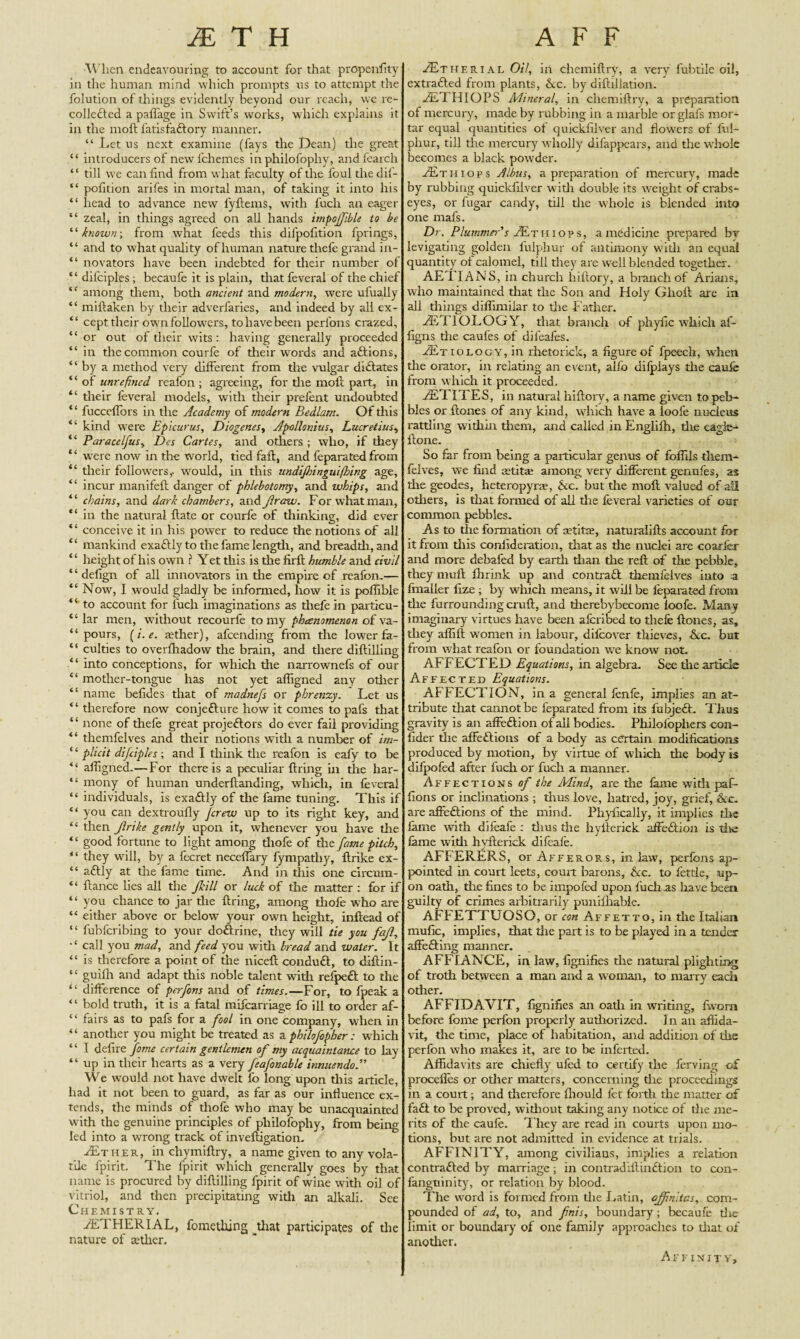 When endeavouring to account for that propenfity in the human mind which prompts us to attempt the folution of things evidently beyond our reach, we re¬ collected a paflage in Swift’s works, which explains it in the moft fatisfaCtory manner. “ Let us next examine (fays the Dean) the great “ introducers of newl'chemes in philofophy, andfearch “ till we can find from what faculty of the foul the dif- “ pofition arifes in mortal man, of taking it into his “ head to advance new lyftems, with fuch an eager “ zeal, in things agreed on all hands impojfible to be “ known; from what feeds this difpofition fprings, “ and to what quality of human nature thefe grand in- “ novators have been indebted for tlieir number of “dilciples; becaufe it is plain, tliat feveral of the chief “ among diem, both ancient and modern, were ufually “ miftaken by their adverfaries, and indeed by all ex- “ cept their own followers, to have been perfons crazed, “ or out ol their wits: having generally proceeded “ in tlie common courfe of their words and aCtions, “ by a method very different from tire vulgar dictates “of unrefined reafon ; agreeing, for the moil part, in tlieir leveral models, with tlieir prefent undoubted * ‘ fucceflors in the Academy of modern Bedlam. Of tliis “ kind wrere Epicurus, Diogenes, Apollonius, Lucretius, “ Paracelfus, Des Cartes, and others ; who, if they “ were now in the world, tied fail, and feparated from “ tlieir followers,, would, in this undijhinguifhing age, “ incur manifeft danger of phlebotomy, and whips, and “ chains, and dark chambers, and Jlraw. For whatman, “ in the natural {late or courfe of thinking, did ever “ conceive it in his power to reduce the notions of all “ mankind exactly to the fame length, and breadth, and ‘ 4 height of his own ? Yet this is the firit humble and civil ‘ ‘ defign of all innovators in the empire of reafon.— “ Now, I would gladly be informed, how it is poffibie “ to account for fucli imaginations as thefe in particu- ‘ 4 lar men, without recourfe to my phenomenon of va- “ pours, (i. e. aether), afcending from the lower fa- “ culties to overfhadow the brain, and tliere diftilling “ into conceptions, for which the narrownefs of our “ mother-tongue has not yet affigned any other “ name befides that of madnefs or phrenzy. Let us “ therefore now conjecture how it comes to pafs that “ none of thefe great projectors do ever fail providing “ themfelves and tlieir notions witli a number of im- ‘4 plicit difciples ; and I think the reafon is eafy to be “ alfigned.—For there is a peculiar firing in the har- “ mony of human underftanding, which, in leveral “ individuals, is exaCtly of the fame tuning. This if “ you can dextroufly Jcrew up to its right key, and “ then Jlrike gently upon it, whenever you have the “ good fortune to light among tliofe of the fame pitch, “ they will, by a fecret necefiary fympatby, ftrike ex- “ aCtly at the fame time. And in this one circum- “ fiance hes all the Jkill or luck of the matter : for if “ you chance to jar the firing, among thofe who are “ either above or below your own height, infiead of “ fubfcribing to your doCtrine, they will tie you fajl, call you mad, and feed you with bread and water. It “ is therefore a point of the niceft conduft, to diftin- “ guilh and adapt tliis noble talent with refpeCt to the “ difference of perfons and of times.—For, to fpeak a “ bold truth, it is a fatal mifcarriage fo ill to order af- “ fairs as to pafs for a fool in one company, when in “ another you might be treated as a pbilofopher: which ‘4 I defire fame certain gentlemen of my acquaintance to lay “ up in their hearts as a very feafonable innuendo We would not have dwelt fo long upon tliis article, had it not been to guard, as far as our influence ex¬ tends, the minds of thofe who may be unacquainted with the genuine principles of philofophy, from being led into a wrong track of inveftigation. ^Ether, in chymiftry, a name given to any vola¬ tile lpirit. The fpirit which generally goes by that name is procured by diftilling fpirit of wine with oil of vitriol, and then precipitating with an alkali. See Chemistry. YETHERIAL, fomething that participates of the nature of aether. JEt h trial 0/7, in chemiftry, a very fubtiic oil, extracted from plants, &c. by diftillation. AE1 HI OPS Mineral, in chemiftry, a preparation of mercury, made by rubbing in a marble or glafs mor¬ tar equal quantities of quickfilver and flowers of ful- phur, till the mercury wholly difappears, and the whole becomes a black powder. JEt mops Albus, a preparation of mercury, made by rubbing quickfilver with double its weight of crabs- eyes, or fugar candy, till the whole is blended into one mafs. Dr. Plummer's JEt mops, a medicine prepared br levigating golden fulphur of antimony with an equal quantity of calomel, till they are well blended together. AE1 IANS, in church liiftory, a branch of Ariaas, who maintained that the Son and Holy Glioft are in all tilings diflimiiar to the f ather. YETIOLOGY, that branch of phyfic which af- figns die caufes of difeafes. /Etiology, in rhetorick, a figure of fpeech, when die orator, in relating an event, alfo dilplays the caufe from which it proceeded. YETITES, in natural liiftory, a name given to peb¬ bles or ftones of any kind, which have a loofe nucleus ratding within them, and called in Englilh, die eagle- ftone. So far from being a particular genus of foflils diem- feives, we find aetitae among very different genufes, as the geodes, heteropyrae, &c. but the moft valued of all others, is that formed of all the feveral varieties of our common pebbles. As to die formation of setitae, naturalifts account for it from this confide ration, that as die nuclei are coarfer and more debafed by earth dian the reft of the pebble, they muft ftirink up and contraCt themfelves into a fmalier ftze ; by which means, it wrili be feparated from die furroundingcruft, and therebybecome loofe. Many imaginary virtues have been afcribed to thefe ftones, as, they affift women in labour, difcover thieves, Nc. but from what reafon or foundation we know not. AFFECTED Equations, in algebra. See die article Affected Equations. AFFECTION, in a general fenfe, implies an at¬ tribute diat cannot be feparated from its fubjedt. Thus gravity is an affeCtion of all bodies. Philofopliers con- fider die affeCtions of a body as certain modifications produced by motion, by virtue of which the body is difpofed after fuch or fuch a manner. Affections of the Mind, are die fame with paf- fions or inclinations ; thus love, hatred, joy, grief, &c. are affeCtions of the mind. Phyfically, it implies the fame with difeafe : dius the hyfterick affeCtion is die feme witii hyfterick difeafe. AuFFERERS, or Afferors, in law, perfons ap¬ pointed in court leets, court barons, &c. to fetde, up¬ on oath, the fines to be impofed upon fuch as have been guilty of crimes arbitrarily punifliabie. AFFETTUOSO, or con Affetto, in the Italian mafic, implies, that the part is to be played in a tender affeCting manner. AFFIANCE, in law, fignifies die natural plighting of troth between a man and a woman, to marry each odier. AFFIDAVIT, fignifies an oath in writing, fworn before fome perfon properly autiiorized. I n ail affida¬ vit, die time, place of habitation, and addition of the perfon who makes it, are to be inferted. Affidavits are chiefly ufcd to certify the ferving of procefles or other matters, concerning die proceedings in a court; and dierefore fliould fet forth the matter of fa£t to be proved, widiout taking any notice of die me¬ rits of die caufe. They are read in courts upon mo¬ tions, but are not admitted in evidence at trials. AFFINITY, among civiliaus, implies a relation contracted by marriage; in contrad'iftinCtion to con- fangtiinity, or relation by blood. The word is formed from die Latin, ajfinltcs, com¬ pounded of ad, to, and finis, boundary; becaufe die limit or boundary of one family approaches to diat of another. Affinity,