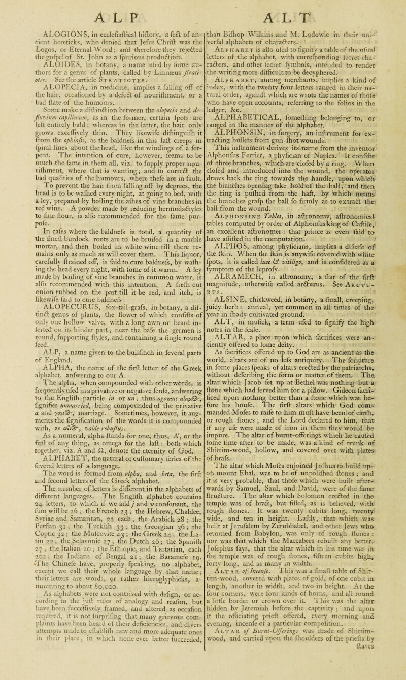 ALP ALOGIONS, in ecclefiaftical hiftory, a fe£l of an¬ cient hereticks, who denied that Jeius Chri'ft was the Logos, or Eternal Word ; and therefore they rejected thegofpelof St. John as a fpurious produ£tiorf. ALOIDES, in botany, a name ufed by fome au¬ thors for a genus of plants, called by Linna2us Jlrati- ctcs. See the article Stratiotes. ALOPECIA, in medicine, implies a falling off of the hair, occafioned by a defeft of nourifhment, or a bad Hate of the humours. Some make a dillinftion between the alopecia and de- fiuvium capillar urn, as in the former, certain fpots are left entirely bald ; whereas in the latter, the hair only grows excelfively thin. They likewife diftinguifti it from the opbiafis, as the baldnefs in this laft creeps in fpiral lines about the head, like the windings of a fer- pent. The intention of cure, however, feems to be much the fame in them all, viz. to fupply proper nou¬ rifhment, w here that is wanting; and to correct the bad qualities of the humours, where thefe are in fault. To prevent the hair from falling off by degrees, the head is to be wafhed every night, at going to bed, with a ley, prepared by boiling the afhes of vine branches in red wine. A powder made by reducing hermodadlyles to fine flour, is alfo recommended for the fame pur- pofe. In cafes where the baldnefs is total, a quantity of the fineft burdock roots are to be bruifed in a marble mortar, and then boiled in white wine till there re¬ mains only as much as will cover them. This liquor, carefully ftrained off, is faid to cure baldnefs, by waffl¬ ing the head every night, with fome of it warm. A ley made by boiling of vine branches in common water, is alfo recommended with this intention., A frefh cut onion rubbed on the part till it be red, and itch, is likewife faid to cure baldnefs ALOPECURUS, fox-tail-grafs, in botany, a dif- tinft genus of plants, the flower of which confifts of only one hollow valve, with a long awn or beard in- ferted on its hinder part; near the bale the germen is round, fupporting ftyles, and containing a fingle round feed. ALP, a name given to the bullfinch in feveral parts of England. ALPHA, the name of the firft letter of the Greek alphabet, anfwering to our A. l ire alpha, when compounded with other wrords, is frequently ufed inaprivative or negative fenfe, anfwering to the Englifh particle in or un ; thus agamus afapc@-, fignifies unmarried, being compounded of the privative a and ya/j.©-, marriage. Sometimes, however, it aug¬ ments the fignification of the words it is compounded with, as valde robujlus. As a numeral, alpha Hands for one, thus, A', or the firft of any thing, as omega for the laft : both which together, viz. A and XI, denote the eternity of God. ALPHABET, the natural or cuftomary feries of the feveral letters of a language. The wrord is formed from alpha, and beta, the firft and fecond letters of the Greek alphabet. The number of letters is different in tire alphabets of different languages. The Englifh alphabet contains 24 letters, to which if we add j and v confonant, the fum w ill be 26 ; the French 23 ; the Hebrew, Chaldee, Syriac and Samaritan, 22 each ; the Arabick 28 ; the Perfian 31 ; the Turkilh 33; the Georgian 36; the Coptic 32 ; the Mufcovite 43 ; the Greek 24 ; the La¬ tin 22 ; the Sclavonic 27 ; the Dutch 26 ; the Spanifh 27; the Italian 20 ; the Ethiopic, and Tartarian, each 202; the Indians of Bengal 21; the Baramefe 19. •The Chinefe have, properly fpeaking, no alphabet, except wc call their whole language by that name ; their letters are words, or rather hieroglyphicks, a- mounting to about 80,000. As alphabets were not contrived with defign, or ac¬ cording to the juft rules of analogy and reafon, but have been fucceffively framed, and altered as occafion required, it is not furprifmg that many grievous com¬ plaints have been heard of their deficiencies, and divers attempts made to eftablifh new and more adequate ones in their place; in which none ever better lucceeded, A I. T than Bifhop Wilkins and M. Lodowic in their uni ■ verlal alphabets of characters. Alp habet is alfo ufed to fignrfy a table of the uftfal letters of the alphabet, with correfponding fecret cha¬ racters, and other fecret fymbols, intended to render the writing more difficult to be decyphered. Alphabet, among merchants, implies a kind of index, with the twenty four letters ranged in their na¬ tural order, againft which are wrote tire names of thole who have open accounts, referring to the folios in the ledger, &c. ALPHABETICAL, fomething belonging to, or ranged in the manner of the alphabet. ALPHONSIN, in forgery, an inftrument for ex¬ tracting bullets from gun-fhot wounds. This inftrument derives its name from the inventor Alphonfus Ferrier, a phyfician of Naples. It confifts of three branches, which are clofed by a ring. When clofed and introduced into the wound, the operator draws back the ring towards the handle, upon which the branches opening take hold of the ball; and then the ring is pufhed from the haft, by which means the branches grafp the ball fo firmly as to extraft the ball from the wound. Alphonsine Tables, in aftronomv, aftronomical ‘ tables computed by order of Alphonfus king of Caftile, an excellent aftronomer : that prince is even faid to- have affifted in the computation. ALPHOS, among phyficians, implies a difeafe of the fkin. When the fkinis anywife covered with white fpots, it is called luce &■ vitiligo, and is confidered as a fymptom of the leprofy. ALRAMECH, in aftronomy, a ftar of the firft magnitude, otherwife called arCturus. See Arct tr¬ ues. ALSINE, chickweed, in botany, a fimall, creeping, juicy herb ; annual, yet common in all times of the year in fhady cultivated ground. ALT, in mufick, a term ufed to fignrfy the high notes in the lcale. ALTAR, a place upon which facrifices were an- ciently offered to fome deity. As facrifices offered up to God are as ancient as the world, altars are of no lefs antiquity. The feripture in fome places fpeaks of altars erected by the patriarchs, without deferibing the form or matter of them. The, altar which Jacob fet up at Bethel was nothing but a ftone which had ferved him for a pillow. Gideon facri- ficed upon nothing better than a ftone which w7as be¬ fore his houfe. The firft altars which God com¬ manded Mofes to raife to him rnuft have been of earth, or rough ftones ; and the Lord declared to him, that if any ufe were made of iron in them they would be impure. The altar of burnt-offerings which he cauled fome time after to be made, was a kind of trunk of Shittim-wood, hollow, and covered over with plates of brafs. The altar which Mofes enjoined Jofhuato build up- ofi mount Ebal, was to be of unpolifhed ftones ; and it is very probable, that thole which were built after¬ wards by Samuel, Saul, and David, were of the lame ftru&ure. The altar which Solomon erefted in the temple was of brafs, but filled, as is believed, with rough ftones. It was twenty cubits long, twenty wide, and ten in height. Laftly, that which was built at Jerufalem by Zerubbabel, and other Jews who returned from Babylon, was only of rough ftones : nor was that which the Maccabees rebuilt any better. Jofephus fays, that the altar which in his time was in the temple was of rough ftones, fifteen cubits high, forty long, and as many in width. Altar of Incenfe. This was a finall table of Sliit- tim-wood, covered with plates of gold, of one cubit in length, another in width, and two in height. At the four corners, were four kinds of horns, and all round a little border or crown over it. 1 his was the altar hidden by Jeremiah before the captivity ; and upon it the officiating prieft offered, every morning and evening, incenfe of a particular compofition. Altar of Burnt-Offerings was made of Shittim- wood, and carried upon the fhoulders of the priefts by ftaves