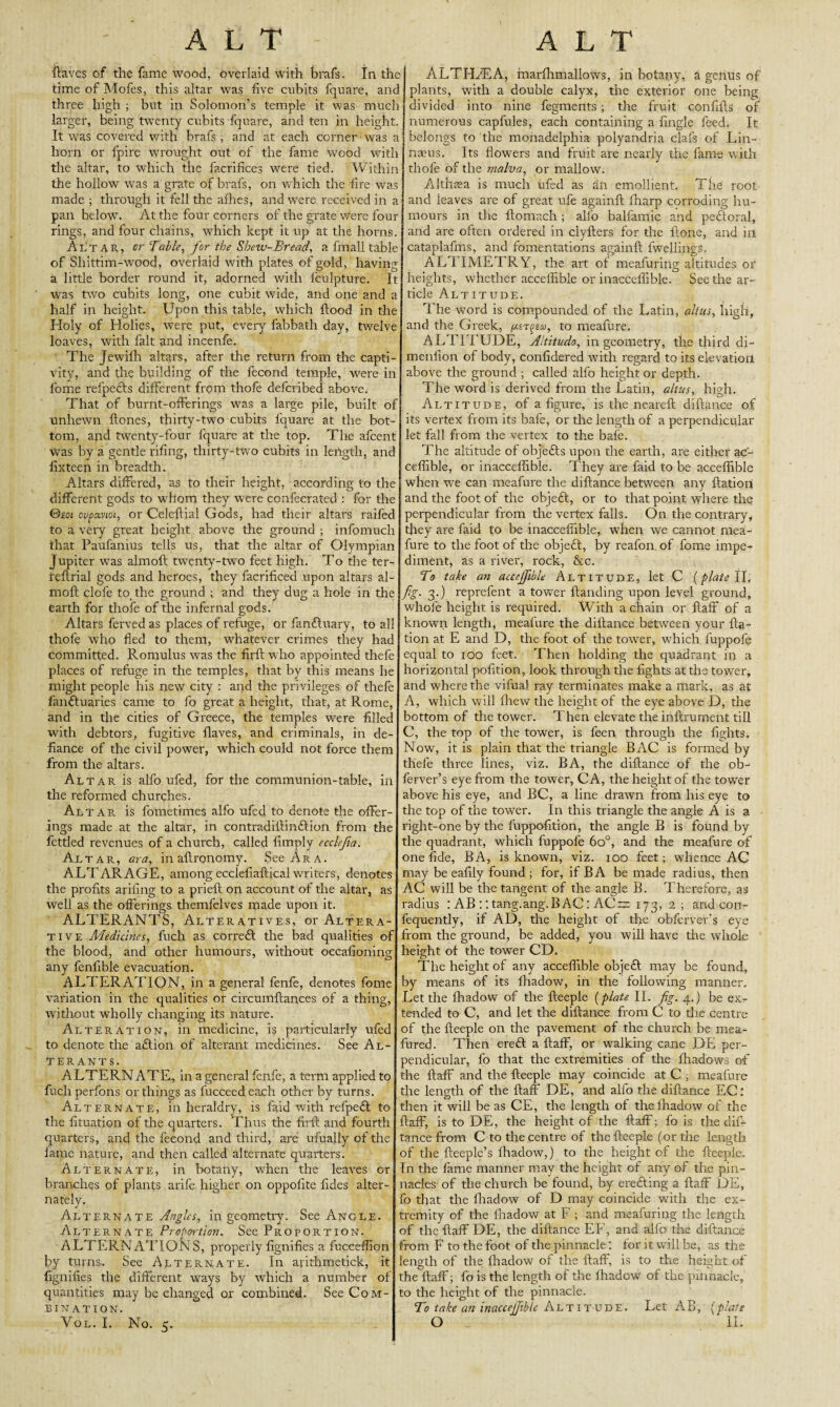 Haves of the fame wood, overlaid with brafs, In the time of Mofes, this altar was five cubits fquare, and three high ; but in Solomon’s temple it was much larger, being twenty cubits fquare, and ten in height. It was covered with brafs , and at each corner was a horn or fpire wrought out of the fame wood with the altar, to which the facrifices wrere tied. Within the hollow was a grate of brafs, on which the fire was made ; through it fell the allies, and were received in a pan below7. At the four corners of the grate were four rings, and four chains, which kept it up at the horns. Altar, or Table, for the Sbew-Bread, a fmall table of Shittim-wood, overlaid with plates of gold, having a little border round it, adorned with fculpture. It was two cubits long, one cubit wide, and one and a half in height. Upon this table, which flood in the Holy of Holies, were put, every fabbath day, twelve loaves, with fait and incenfe. The Jewifh altars, after the return from the capti¬ vity, and the building of the fecond temple, were in fome refpetls different from thofe deferibed above. That of burnt-offerings was a large pile, built of unhewn Hones, thirty-two cubits fquare at the bot¬ tom, and twenty-four fquare at the top. The afeent was by a gentle rifing, thirty-two cubits in length, and fixteen in breadth. Altars differed, as to their height, according to the different gods to whom they were confecrated : for the &eoi oupaviot, or Celcftial Gods, had their altars raifed to a very great height above the ground ; infomuch that Paufanius tells us, that the altar of Olympian Jupiter w7as almoft twTenty-two feet high. To the ter- i'eftrial gods and heroes, they facrificed upon altars al¬ moft clofe to the ground ; and they dug a hole in the earth for thofe of the infernal gods. Altars ferved as places of refuge, or fanfluary, to all thofe who fled to them, whatever crimes they had committed. Romulus was the firft w ho appointed thefe places of refuge in the temples, that by this means he might people his new city : and the privileges of thefe fanfluaries came to fo great a height, that, at Rome, and in the cities of Greece, the temples were filled wdtli debtors, fugitive flaves, and criminals, in de¬ fiance of the civil power, which could not force them from the altars. Altar is alfo ufed, for the communion-table, in the reformed churches. Altar is fometimes alfo ufed to denote the offer¬ ings made at the altar, in contradillinflion from the fettled revenues of a church, called limply ecclejia. Altar, ara, in aftronomy. See Ara. ALTARAGE, among ecclefiafticalwriters, denotes the profits arifing to a prieft on account of the altar, as well as the offerings themfelves made upon it. ALTERANTS, Alteratives, or Altera¬ tive Medicines, fuch as correfl tire bad qualities of the blood, and other humours, without occalioning any fenfible evacuation. ALTERATION, in a general fenfe, denotes fome variation in the qualities or circumfcances of a thing, without wholly changing its nature. Alteration, in medicine, is particularly ufed to denote the aft ion of alterant medicines. See Al¬ terants. ALTERNATE, in a general fenfe, a term applied to fuch perfons or things as fucceedeach other by turns. Alternate, in heraldry, is faid with refpeft to the fituation of the quarters. Thus the firft and fourth quarters, and the fecond and third, are ufually of the lame nature, and then called alternate quarters. Alternate, in botany, when the leaves or branches of plants arife higher on oppolite fides alter¬ nately. Alternate ^/a, in geometry. See Angle. Alternate Proportion. See Proportion. ALTERNATIONS, properly fignifies a fucceffion by turns. See Alternate. In arithmetick, it fignilles the dilferent ways by which a number of quantities may be changed or combined. See Com¬ bination. Vol. I. No. 5. ALTHHEA, marfhmallows, in botany, a genus of plants, with a double calyx, the exterior one being divided into nine fegmertts ; the fruit confifts of numerous capfules, each containing a lingle feed. It belongs to the monadelphia polyandria clafs of Lin¬ naeus. Its flowers and fruit are nearly the fame with thofe of the rnalva, or mallow. Althaea is much ufed as an emollient. The root and leaves are of great ufe againll fnarp corroding hu¬ mours in the llomach ; alfo balfamic and peftoral, and are often ordered in clyfters for the Hone, and in cataplafms, and fomentations againft fwellings. ALTIMETRY, the art of meafuring altitudes or heights, whether acceffible or inacceflible. Seethe ar¬ ticle Altitude. The word is compounded of the Latin, alius, high, and the Greek, /xst^eco, to meafure. ALTITUDE, Aititudo, in geometry, the third di- menllon of body, confidered with regard to its elevation above the ground ; called alfo height or depth. The word is derived from the Latin, altus, high. Altitude, of a figure, is the neareft diftance of its vertex from its bafe, or the length of a perpendicular let fall from the vertex to the bafe. The altitude of obj'eftts upon the earth, are either ac¬ ceffible, or inacceflible. They are faid to be acceffible when we can meafure the diftance between any ftation and the foot of the objeft, or to that point where the perpendicular from the vertex falls. On the contrary, they are faid to be inacceflible, when we cannot mea¬ fure to the foot of the objeft, by reafon of fome impe¬ diment, as a river, rock, &c. To take an acceffible Altitude, let C {plate II, fig. 3.) reprefent a tower Handing upon level ground, whole height is required. With a chain or ftaff of a known length, meafure the diftance between your fta¬ tion at E and D, the foot of the tower, which fuppofe equal to 100 feet. Then holding the quadrant in a horizontal polition, look through the fights at the tower, and where the vilual ray terminates make a mark, as at A, which will xhew the height of the eye above D, the bottom of the tower. Then elevate the inllrument till C, the top of the tower, is feen through the fights. Now, it is plain that the triangle BAC is formed by thefe three lines, viz. BA, the diftance of the ob- ferver’s eye from the tower, CA, the height of the tower above his eye, and BC, a line drawn from his eye to the top of the tower. In this triangle the angle A is a right-one by the fuppofition, the angle B is found by the quadrant, which fuppofe 6o°, and the meafure of one fide, BA, is known, viz. 100 feet; whence AC may be eafily found ; for, if BA be made radius, then AC will be the tangent of the angle B. Therefore, as radius : AB :: tang.ang.BAC: AC~ 173, 2 ; and con- fequently, if AD, the height of the obferver’s eye from the ground, be added, you will have the whole height of the tower CD. The height of any acceffible objeft may be found, by means of its lhadow, in the following manner. Let the lhadow of the fteeple {plate II. fig. 4.) be ex¬ tended to C, and let the diftance from C to the centre of the fteeple on the pavement of the church be mea- fured. Then ereft a ftaff, or walking cane DE per¬ pendicular, fo that the extremities of the lhadows of the ftaff and the fteeple may coincide at C ; meafure the length of the ftaff DE, and alfo the diftance EC.' then it will be as CE, the length of the lhadow of the ftaff, is to DE, the height of the Half; fo is the dif¬ tance from C to the centre of the fteeple (or the length of the fteeple’s lhadow,) to the height of the fteeple. In the fame manner may the height of any of the pin¬ nacles of the church be found, by erefting a ftaff DE, fo that the lhadow of D may coincide with the ex¬ tremity of the lhadow at F ; and meafuring the length of the ftaff DE, the diftance EF, and alfo the diftance from F to the foot of the pinnacle: for it will be, as the length of the lhadow of the ftaff, is to the height of the ftaff; fo is the length of the lhadow of the pinnacle, to the height of the pinnacle. To take an inaccejfibte Altitude. Let AB, (plate O II.
