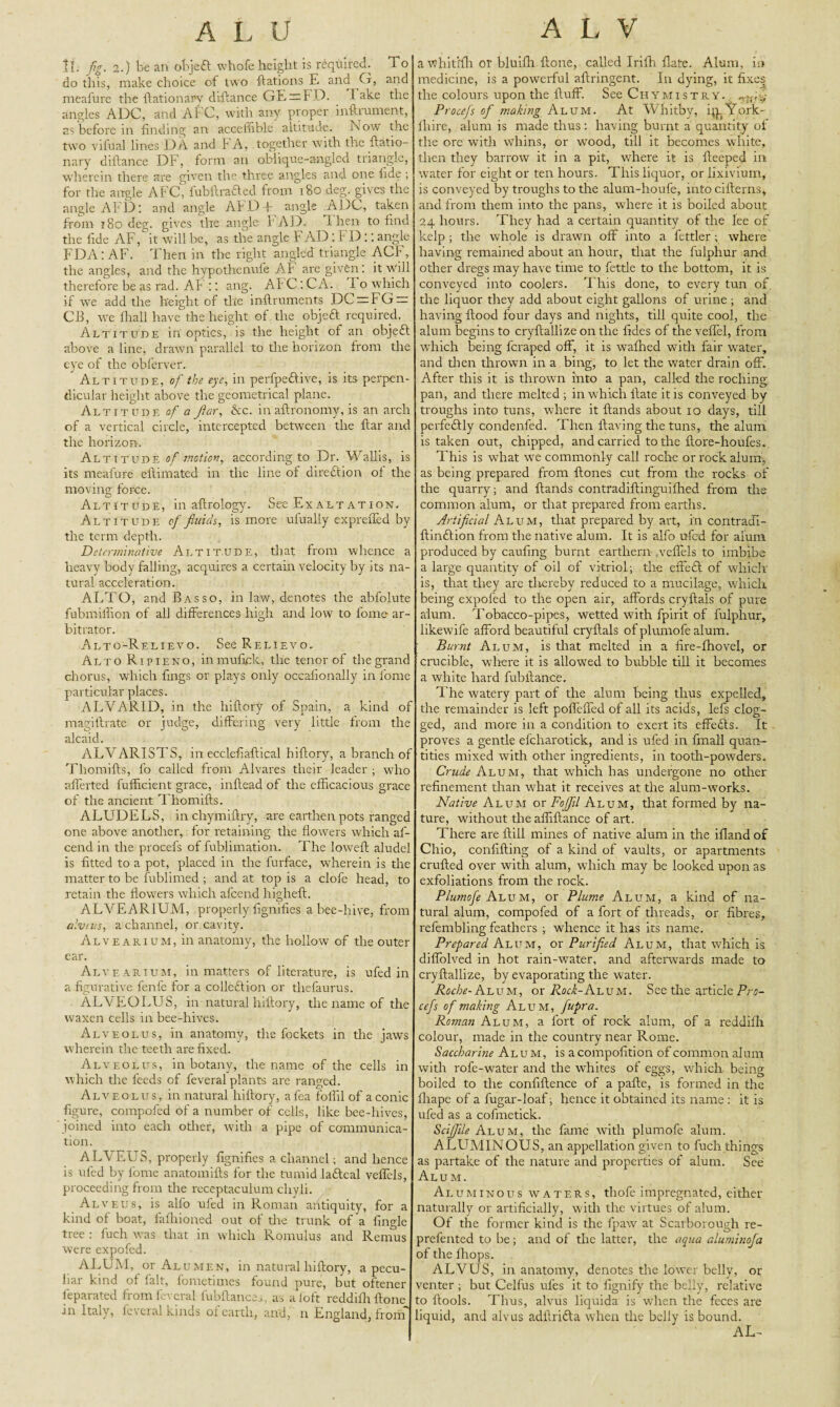 If; fig. 2.) be an objefl whofe height is required. 1 o do this, make choice of two Rations E and G, and meafure the ftationarv diftance GE=FD. lake the angles ADC, and A 1C, with any proper inftrument, as before in finding an acceflible altitude. Now the two vifual lines DA and FA, together with the ftatio- nary diftance DF, form an oblique-angled triangle, wherein there are given the three angles and one fide ; for the angle AFC, fubftrafted from 180 deg. gives the angle AFD'. and angle AI D I angle ADC, taken from t So deg. gives the angle FAD. 1 hen to find the fide AF, it will be, as the angle F AD : FD:: angle FDA: AF. Then in the right angled triangle ACf, the angles, and the hypothenufe Af are given : it will therefore be as rad. AF :: ang. AI C : CA. I o which if we add the height of tire inftruments DC — fG=a CB, we fhall have the height of the object required. Altitude in optics, is the height of an objefl above a line, drawn parallel to the horizon from the eye of the obferver. Altitude, of the eye, in perfpedlive, is its perpen¬ dicular height above the geometrical plane. Altitude of a filar, he. in aftronomy, is an arch of a vertical circle, intercepted between the ftar and the horizon. Altitude of motion, according to Dr. Wallis, is its meafure eftimated in the line of direction of the moving force. Altitude, in afirology. See Exaltation. Altitude of fluids, is more ufually exprefied by the term depth. Determinative Altitude, that from whence a heavy body falling, acquires a certain velocity by its na¬ tural acceleration. ALTO, and Basso, in law, denotes the abfolute fubmifiion of all differences high and low to fome ar¬ bitrator. Alto-Relievo. See Relievo. Alto Ripieno, inmufick, the tenor of the grand chorus, which fings or plays only occafionally in fome particular places. ALVARID, in the hiftory of Spain, a kind of magillrate or judge, differing very little from the alcaid. ALVARISTS, in ecclefiaftical hiflory, a branch of Thomifts, fo called from Alvares their leader ; who afferted fufficient grace, inftead of the efficacious grace of the ancient Thomifts. ALUDELS, in chymiftry, are earthen pots ranged one above another, for retaining the flowers which af- cend in the procefs of fublimation. The loweft aludel is fitted to a pot, placed in the furface, wherein is the matter to be fublimed ; and at top is a clofe head, to retain the flowers which afeend higheft. ALVEARIUM, properly fignifies a bee-hive, from alveus, a channel, or cavity. Alvearium, in anatomy, the hollow of the outer ear. Alvearium, in matters of literature, is ufed in a figurative fenfe for a collection or thefaurus. ALVEOLUS, in natural hiftory, the name of the waxen cells in bee-hives. Alveolus, in anatomy, the fockets in the jaws wherein the teeth are fixed. Alveolus, in botany, the name of the cells in which the feeds of feveral plants are ranged. Alveolus, in natural hiftory, afea foil'll of a conic figure, compofed of a number of cells, like bee-hives, joined into each other, with a pipe of communica¬ tion. ALVEUS, properly fignifies a channel; and hence is ufed by fome anatomifts for the tumid laftcal veffels, proceeding from the receptaculum clxyli. Alveus, is alfo ufed in Roman antiquity, for a kind of boat, fafhioned out of the trunk of a fingle tree : fuel; was that in which Romulus and Remus were expofed. ALUM, or Alumen, in natural hiftory, a pecu-I bar kind of fait, fometimes found pure, but oftener feparated from feveral fubftances, as aloft reddifhftone in Italy, feveral kinds of earth, and, n England, from a whitlfh or bluifh {tone, called Irilh Hate. Alum, ii» medicine, is a powerful aftringent. In dying, it fixes the colours upon the fluff. See Chymistry. Procefs of making Alum. At Whitby, qpY or Se¬ ll tire, alum is made thus; having burnt a quantity of the ore with whins, or wood, till it becomes white, then they barrow it in a pit, where it is fteeped in water for eight or ten hours. This liquor, or lixivium, is conveyed by troughs to the alum-houfe, into cifterns, and from them into the pans, where it is boiled about 24 hours. They had a certain quantity of the lee of kelp ; the whole is drawn off into a fettler; where having remained about an hour, that the fulphur and other dregs may have time to fettle to the bottom, it is conveyed into coolers. This done, to every tun of. the liquor they add about eight gallons of urine ; and having flood four days and nights, till quite cool, the alum begins to cryflallize on the fides of the veffel, from which being feraped off, it is wafhed with fair water, and then thrown in a bing, to let the water drain off. After this it is thrown into a pan, called the roching pan, and there melted ; in which Hate it is conveyed by troughs into tuns, where it Hands about 10 days, till perfectly condenfed. Then Having the tuns, the alum is taken out, chipped, and carried to the flore-houfes. This is what we commonly call roche or rock alum, as being prepared from Hones cut from the rocks of the quarry; and Hands contradiftinguifhed from the common alum, or that prepared from earths. Artificial Alum, that prepared by art, in contradi- ftin&ion from the native alum. It is alfo ufed for alum produced by caufing burnt earthern .veffels to imbibe a large quantity of oil of vitriol; the effeft of which is, that they are thereby reduced to a mucilage, which being expofed to the open air, affords cryftals of pure alum. Tobacco-pipes, wetted with fpirit of fulphur, likewife afford beautiful cryftals of plumofe alum. Burnt Alum, is that melted in a fire-fhovel, or crucible, where it is allowed to bubble till it becomes a white hard fubftanee. The watery part of the alum being thus expelled, the remainder is left poffeffed of all its acids, lefs clog¬ ged, and more in a condition to exert its effects. It proves a gentle efcharotick, and is ufed in final! quan¬ tities mixed with other ingredients, in tooth-powders. Crude Alum, that which has undergone no other refinement than wdiat it receives at the alum-works. Native Alum or Foffll Alum, that formed by na¬ ture, without the alfiftance of art. There are ftill mines of native alum in the ifland of Chio, confifting of a kind of vaults, or apartments crufted over with alum, wdiich may be looked upon as exfoliations from the rock. Alum, or Plume Alum, a kind of na¬ tural alum, compofed of a fort of threads, or fibres, refembling feathers ; whence it has its name. Prepared Alum, or Purified Alum, that which is diffolved in hot rain-water, and afterwards made to cryflallize, by evaporating the water. Roche- Alum, or Rock-Ai^vu. See the article Pro¬ cefs of making Alum, fupra. Roman Alum, a fort of rock alum, of a reddifh colour, made in the country near Rome. Saccharine Alum, is acompofition of common alum with rofe-water and the whites of eggs, which being boiled to the confidence of a pafte, is formed in the lliape of a fugar-loaf; hence it obtained its name : it is ufed as a cofmetick. SciJJile Alum, the fame with plumofe alum. A LUMINOUS, an appellation given to fuch things as partake of the nature and properties of alum. See Alum. Aluminous waters, thofe impregnated, either naturally or artificially, with the virtues of alum. Of the former kind is the fpaw at Scarborough re- prefented to be; and of tire latter, the aqua aluminofa of the fhops. ALVUS, in anatomy, denotes the lower belly, or venter ; but Celfus ufes it to fignify the belly, relative to ftools. Thus, alvus liquida is when the feces are liquid, and alvus adftri&a when the belly is bound. AL-