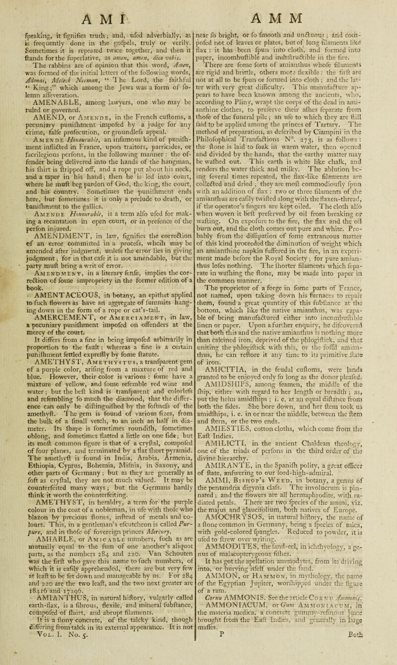 fpeaking, it fignifies truth; and, ufecl adverbially, as is frequently done in the gofpels, truly or verily. Sometimes it is repeated twice together, and then it Hands for the fuperlative, as amen, amen, dico ve/>is. The rabbins are of opinion that this word, Amen, was formed of the initial letters of the following words, Adonai, Meleck Neanan, “ The Lord, the faithful “ King ;” which among the Jews was a form of l'o- lemn affeveration. AMENABLE, among lawyers, one who may be ruled or governed. AMEND, or Amende, in the French cuftoms, a pecuniary punifhrnent impofed by a judge for any crime, falfe profecUtion, or groundlefs appeal. Amende Honourable, an infamous kind of punifh- rnent infli&ed in France, upon traitors, parricides, or facrilegious perfons, in the following manner : the of¬ fender being delivered into the hands of the hangman, his fhirt is ftripped off, and a rope put about his neck, and a taper in his hand; then he is led into court, where he muff beg pardon of God, the king, the court, and his country. Sometimes the punifhrnent ends here, but fometimes it is only a prelude to death, or banifhment to the gallies. Amende Honourable, is a term alfo ufed for mak¬ ing a recantation in open court, or in prefence of the perfon injured. AMENDMENT, in law, fignifies the corredlion of an error committed in a procefs, whcih may be amended after judgment, unlefs the error lies in giving- judgment ; for in that cafe it is not amendable, but the party muft bring a writ of error. Amendment, in a literary fenfe, implies the cor¬ rection of fome impropriety in the former edition of a book. AMENTACEOUS, in botany, an epithet applied to fuch flowers as have ait aggregate of fummits hang¬ ing down in the form of a rope or cat’s-tail. AMERCEMENT, or Amerciament, in law, a pecuniary punifhrnent impofed on offenders at the mercy of the court; It differs from a fine in being impofed arbitrarily in proportion to the fault; whereas a fine is a certain punifhrnent fettled expreffly by fome ftatute. AMETHYST, Amethystus^ tranfparent gem of a purple color, arifing from a mixture of red and blue. However, their color is various : fome have a mixture of yellow, and fome refemble red wine and water; but the bell kind is tranfparent and colorlefs and refembling fo much the diamond, that the differ¬ ence can only be diftinguifhed by the foftnefs of the amethyft. The gem is found of various fizes, from the bulk of a frnall vetch, to an inch an half in dia¬ meter. Its fhape is fometimes roundifh, fometimes oblong, and fometimes flatted a little on one fide; but its molt common figure is that of a cryflal, compofed of four planes, and terminated by a flat fhort pyramid. The amethyft is found in India, Arabia, Armenia, Ethiopia, Cyprus, Bohemia, Mififia, in Saxony, and other parts of Germany ; but as they are generally as foft as cryflal, they are not much valued. It may be counterfeited many ways; but the Germans hardly think it worth the counterfeiting. AMETHYST, in heraldry, a term for the purple colour in the coat of a nobleman, in ufe with thofe who blazon by precious Hones, inftead of metals and co¬ lours. This, in a gentleman’s efcutcheon is called Pur- pure, and in thofe of fovereign princes Mercury. AMIABLE, or Amicable numbers, fuch as are mutually equal to the fum of one another’s aliquot parts, as the numbers 284 and 220. Van Schouten was the firll who gave this name to fuch numbers, of which it is eafily apprehended, there are but very few at leafl to be fet down and manageable by us. For 284 and 220 are the two leafl, and the two next greater are 18416 and 17296. AMIANTHUS, in natural hiftoiy, vulgarly called earth-flax, is a fibrous, flexile, and mineral fubflance, compofed of fhort, and abrupt filaments. It is a flony concrete, of the talcky kind, though differing from talck in its external appearance. It is not Vol. I. No. 5. near fo bright, or fo fmooth and undluous ; and corfi- pofed not of leaves or plates, but of long filaments like flax : it has been fpun into cloth, and formed into paper, incombuftible and indfeflruttible in the fire. There are fome forts of amianthus whofe filaments are rigid and brittle, others mote flexible : the firfl are not at all to be fpun or formed into cloth ; and the lat¬ ter with very great difficulty. This manufefture ap¬ pears to have been known among the ancients, who, according to Pliny, wrapt the corps of the dead in ami- anthine clothes, to preferve their allies feparate from thofe of the funeral pile ; an ufe to which they are flill laid to be applied among the princes of Tartary. The method of preparation, as deferibed by Ciampini in the Philofophical Tranfaftions N°. 273, is as follows : the flone is laid to foak in warm water, then opened and divided by the hands, that the earthy matter may be wafhed out. This earth is white like chalk, and renders the water thick and milky. The ablution be¬ ing feveral times repeated, the flax-like filaments are collected and dried ; they are moft commodioufiy fpun. with an addition of flax : two or three filaments of the amianthus are eafily twilled along with the flaxen-thread, if the operator’s fingers are kept oiled. The cloth alfo when woven it belt preferved by oil from breaking or wafting. On expofure to the fire, the flax and the oil burn out, and the cloth comes out pure and white. Pro¬ bably from the diffipation of fome extraneous matter of this kind proceeded the diminution of weight which an amianthine napkin buffered in the fire, in an experi¬ ment made before the Royal Society ; for pure amian¬ thus lofes nothing. The ffiorter filaments which fepa¬ rate in wafliing the Hone, may be made into paper in the common manner. The proprietor of a forge in fome parts of France, not named, upon taking down his furnaces to repair them, found a great quantity of this fubflance at the bottom, which like the native amianthus, was capa¬ ble of being manufaftured either into incombuftible linen or paper. Upon a further enquiry, he difeovered that both this and the native amianthus is nothing more than calcined iron, deprived of the phlogiftick, and that uniting the phlogiftick with this., or the foffil amian¬ thus, he can reftore it any time to its primitive jlate of iron. AMICITIA, in the feudal cuftoms, were lands granted to be enjoyed only fo long as the donor pleafed. AMIDSHIPS, among feamen, the middle of the fliip, either with regard to her length or breadth ; as, put the helm amidfhips ; i. e. at an equal diftance from both the fides. She bore down, and her llera took us amidfhips, i. e. in or near the middle, between the ftem and Hern, or the two ends. AMIESTIES, cotton cloths, which come from the Eaft Indies. AMILICTI, in the ancient Chaldean theology, one of the triads of perfons in the third order of the divine hierarchy. AMIRANTE, in the Spanifh polity, a great officer of Hate, anfwering to our lord-high-admiral. AMMI, Bishop’s Weed, in botany, a genus of the pentandria digynia clafs. The involucrum is pin¬ nated ; and the flowers are all hermaphrodite, with ra¬ diated petals. There are two fpecies of the ammi, viz. the rnajus and glaucifolium, both natives of Europe. AMOCHRYSOS, in natural hiftory, the name of a Hone common in Germany, being a fpecies of mica, with gold-colored fpangles* Reduced to powder, it is ufed to ftrew over writing. AMMODITES, thefand-ecl, in, ichthyology, age- nus of malacopterygeous fillies. It has got the apellatibn ammodvtes, from its driving into, or burying itfelf under the land. AMMON, or Hammon, in mythology, the name of the Egyptian Jupiter, worftiipped under the figure of a ram. Cornu AMMON IS. See the article Co r n v Ammcnis. AMMONIACUM, or Gum Ammoniacum, in the materia medical a concrete gummy-refinous’ juice brought from the Eaft Indies, arid generally in large mafles. P Both