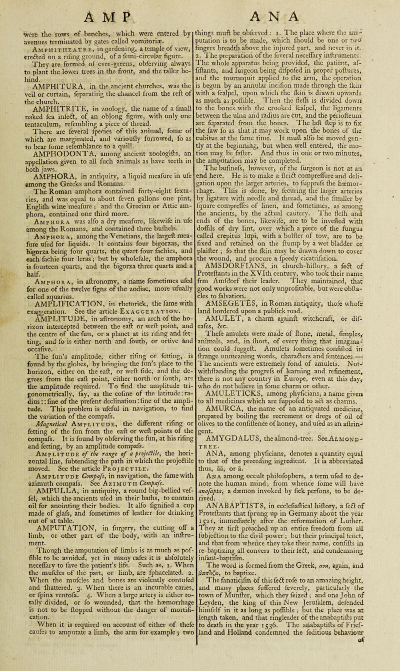 A M P.. were the rows of benches, which were entered by- avenues terminated by gates called vomitorice. Amphitheatre, ingardening, a temple of view, erefted on a riling ground, of a femi-circular figure. They are formed of ever-greens, obferving always to plant the lower trees in the front, and the taller be¬ hind. AMPH1TURA, in the.ancient churches, was the veil or curtain, feparatirig the chancel from tire reft of the church. AMPHITRITE, in zoology, the name of a fmall naked fea infeft, of an oblong figure, with only one tentaculum, refembling a piece of thread. There are feveral fpecies of this animal, fome of which are marginated, and varioufly furrowed, fo as to bear fome refemblance to a quill. AMPHODONTA, among ancient zoologifts, an appellation given to all fuch animals as have teeth in both jaws. AMPHORA, in antiquity, a liquid meafure in ufe among the Greeks and Romans. The Roman amphora contained forty-eight fexta- Ties, and was equal to about feven gallons one pint, Englifh wine meafure ; and the Grecian or Attic am¬ phora, contained one third more. Amphora was alfo a dry meafure, likewife in ufe among the Romans, and contained three bulhels. Amphora, among the Venetians, the largeft mea¬ fure ufed for liquids. It contains four bigorzas, the bigorza being four quarts, the quart four fachies, and each fachie four leras ; but by wholefale, the amphora is fourteen quarts, and the bigorza three quarts and a half. Amphora, in aftronomy, a name fometimes ufed for one of the twelve figns of the zodiac, more ufually called aquarius. AMPLIFICATION, in rhetorick, the fame with exaggeration. Seethe article Ex agger ation. AMPLITUDE, in aftronomy, an arch of the ho¬ rizon intercepted between the eaft or weft point, and the centre of tire fun, or a planet at its rifing and fet- ting, and fo is either north and fouth, or ortive and occafive. The fun’s amplitude, either rifing or fetting, is found by the globes, by bringing the fun’s place to the horizon, either on the eaft, or weft fide, and the de¬ grees from the eaft point, either north or louth, are the amplitude required. To find the amplitude tri¬ gonometrically, fay, as the cofine of the latitude: ra¬ dius :: fine of the prefent declination: fine of the ampli¬ tude. This problem is ufeful in navigation, to find the variation of the compafs. Magnetical Amplitude, the different rifing or fetting of the fun from the eaft or weft points of the compafs. It is found by obferving the fun, at his rifing and fetting, by an amplitude compafs. Amplitude of the range of a prof Rile, the hori¬ zontal line, fubtending the path in which the projeftile moved. See the article Projectile. Amplitude Compafs, in navigation, the fame with azimuth compafs. See Azimuth Compafs. AMPULLA, in antiquity, around big-bellied vef- fel, which the ancients ufed in their baths, to contain oil for anointing their bodies. It alfo fignified a cup made of glafs, and fometimes of leather for drinking out of at table. AMPUTATION, in furgery, the cutting off a limb, or other part of the body, with an inftru- ment. Though the amputation of limbs is as much as pof- fible to be avoided, yet in many cafes it is abfolutely neceftary to fave the patient’s life. Such as, i. When the mufcles of the part, or limb, are fphacelated. 2. When the mufcles and bones are violently contufec and fhattered. 3. When there is an incurable caries, or fpina ventofa. 4. When a large artery is either to¬ tally divided, or fo wounded, that the haemorrhage is not to be flopped without the danger of mortifi¬ cation. V/hen it is required on account of either of thefe caufes to amputate a limb, the arm for example 5 two ANA things muft be obferved : 1. The place where the am - Duration is to be made, which fhould be one or two* ingers breadth above the injured part, and never in it. 2. The preparation of the feveral neceffary inftruments . The whole apparatus being provided, the patient, af- fiftants, and furgcon being difpofed in proper poftures, and the tournequit applied to the arm, the operation is begun by an annular incifion made through the fkiri with a fcalpel, upon which the fkin is drawn upwards as much as poffible. Then the fielh is divided dowrn to the bones writh the crooked fcalpel, the ligaments between the ulna and radius are cut, and the periofteum are feparated from the bones. The laft ftep is to fix the faw fo as that it may work upon the bones of the cubitus at the fame time. It muft alfo be moved gen¬ tly at the beginning, but when well entered, the mo¬ tion may be fafter. And thus in one or two minutes, the amputation may be completed. The bufinefs, however, of the furgeon is not at an end here. He is to make a ftrift comprefture and deli¬ gation upon the larger arteries, to fupprefs tire haemor¬ rhage. This is done, by fecuring the larger arteries by ligature with needle and thread, and the fmaller by fquare comprefles of linen, and fometimes, as among, the ancients, by the aftual cautery. The flefh and ends of the bones, likewife, are to be invefted with doflils of dry lint, over which a piece of the fungus called crepitus lupi. with a bolfter of tow, are to be fixed and retained on the flump by a wet bladder or plaifter ; fo that the fkin may be drawn down to cover the wound, and procure a fpeedy cicatrifation. AMSDORFIANS, in church-hiftory, a feft of Proteftants in the XVIth century, who took their name frm Amfdorf their leader. They maintained, that good works were not only unprofitable, but were obfta- cles to falvation. AMSEGETES, in Roman antiquity, thofe whofe land bordered upon a publick road. AMULET, a charm againft witchcraft, or dif- eafes, he. Thefe amulets were made of Hone, metal, fimples,- animals, and, in fhort, of every thing that imagina¬ tion could fuggefl. Amulets lometime-s confifted in ftrange unmeaning Words, charafters and fentences.— The ancients were extremely fond of amulets. Not-' withftanding the progrefs of learning and refinement, there is not any country in Europe, even at this day,- wTho do not believe in fome charm or other. AMULETICKS, among phyficians, a name given to all medicines which are fuppofed to aft as charms. AMURCA, the name of an antiquated medicine, prepared by boiling the recrement or dregs of oil of olives to the confiftence of honey, and ufed as an aftrin- gent* AMYGDALUS, the almond-tree. SeeA.LMOND-> tree. ANA, among phyficians, denotes a quantity equal to that of the preceding ingredient. It is abbreviated thus, aa, or a. Ana among occult philofophers, a term ufed to de¬ note the human mind; from whence fome will have anafapta, a daemon invoked by fiek perfons, to be de¬ rived. ANABAPTISTS, in ecclefiaftical hiftory, a feft of Proteftants that fprung up in Germany about the year 1521, immediately after the reformation of Luther. They at firfl preached up an entire freedom from all fubjeftion to the civil power ; but their principal tenet, and that from whence they take their name, confifts in re-baptizing all conVers to their feft, and condemning infant-baptifm. The word is formed from the Greek, ava, again, and fiavtlfu, to baptize. The fanaticifm of this feft rofe to an amazing height, and many places fuffered feverely, particularly the town of Munfter, which they feized ; and one John of Leyden, the king of this New Jerufalem, defended himfelf in it as long as poffible ; but the place was at length taken, and that ringleader of the anabaptifts put to death in the year 1536. The anabaptifts of Frief- land and Holland condemned the feditious behaviour of