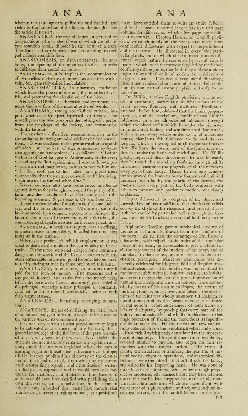 Wherein the fkin appears puffed up and fwelled, and yields to the imprefiion of the fingers like dough. See the article Dropsy. ANASTATICA, the rofe of Jerico, a genus of te- tradynamious plants, the flower of which confifts of four roundilh petals, diipofed in the form of a crofs. The fruit is a Ihort bilocular pod, containing in each pod a Angle roundilh feed. ANASTGMASIS, or Anastomosis, in ana¬ tomy, the opening of the mouths of velfels, in order to difeharge their contained fluids. Anastomasis, alfo implies the communication of two veflels at their extremities •, as an artery with a vein, &c. generally called inofculation. ANASTOMATICKS, in pharmacy, medicines which have the power of opening the mouths of vef- fels, and promoting the circulation of the blood. ANASTROPHE, in rhetorick and grammar, de¬ notes the inverfion of the natural order of words. ANATHEMA, among ecclefiaftical writers, im¬ ports whatever is fet apart, feparated, or devoted ; but is moll generally ufed £o exprefs the cutting off a perfon from the privileges of the fociety, and communion with the faithful. The anathema differs from excommunication in the Circumftance of being attended with curies and execra¬ tions. It was praftifed in the primitive church againft offenders ; and the form of that pronounced by Syne- cius againft one Andronicus, is as follows : “ Let no “ church of God be open to Andronicus, but let every “ fanftuary be fhut againft him. I admonilh both pri- vate men and magillrates, neither to receive him un- “ der their roof, nor to their table, and priefts more • ‘ efpecially, that they neither converfe with him living, “ nor attend his funeral when dead.” Several councils alfo have pronounced anathemas againft fuch as they thought corrupted the purity of the faith, and their decilions have been conceived in the following manner ; Si quis dixerit, &c. anathema fit. There are two kinds of anathemas, the one judici¬ ary, and the other abjuratory. The former can only be denounced by a council, a pope, or a bifhop; the latter makes a part of the ceremony of abjuration, the convert beingobliged toanathemize the hereby he abjures. Anathema, in heathen antiquity, was an offering or prefent made to fome deity, fo called from its being liung up in the temple. Whenever a perfori left off his employment, it wras ufual to dedicate the tools to the patron deity of fuch a trade. Perfons too who had efcaped fome imminent danger, as fhipwreck and the like, or had met with any other remarkable inflance of good fortune, feldom failed to teftify their gratitude by fome prefent of this kind. ANATOCISM, in antiquity, an ulurous intereft paid for the loan of money. The moderns call it compound intereft, and arifes from the intereft being left in the borrower’s hands, and every year added to the principal, whereby a new principal is conftantly acquired, and the intereft continually increales with fuch augmentation. ANATOMICAL, fomething belonging to ana¬ tomy. ANATOMY, the art of differing the folid parts of an animal body, in order to difeover its ftrufture and the various ufes of its component parts. It is not very certain at w-hat period anatomy began to be cultivated as a fcience ; but it is believed, that a general knowledge of the ftrufture of the parts prevail¬ ed in very early ages of the world. Neverthelefs the ancients did not make any remarkable progrefs in ana¬ tomy ; and this art was neglefted when the rays of learning began to fpread their influence over Europe, till Dr. Harvey publifhed his difeovery of the circula¬ tion of the blood in 1628, from which time anatomy made a furpriflng progrefs ; and a multitude of writers on that fcience appeared : and it would have been for¬ tunate for anatomy, and ftudents in this fcience, if authors could have been fatisfied with publifhing their own difeoveries, and animadverting on the errors of others ; but, inftead of this, many have thought that a difeovery, fometimes trifling enough, or a profeffor’s chair, have entitled them to write an entire fyftem ; and by that means rendered it neceflary to fearch large volumes for difeoveries, which a few pages were fuffl- cient to contain. Clopton Havers, an Englilh phyfi- cian, wrrote admirably on the boiles, and made fome confiderable difeoveries with refpeft to the p'eriofteuni -and the marrow. He difeovered in every joint parti¬ cular glands, out of which iffued a mucilaginous fub- ftance, wdiofe nature he examined by fevera) experi¬ ments ; which, with the marrow lupplied by the bones, Conftantly oil the joints, that both they and the mufcles might anfwer thole ends of motion for which nature defigned them. This was a very ufeful difeovery; fince it has rendered abundance of things, before ob- feure in that part of anatomy, plain and eafy to be underftood. Dr. Willis, another Englilh phyfician, was an ex¬ cellent anatomift, particularly in what relates to the brain, nerves, llomach, and inteftines. Picolhomi- nus had, before him, obferved that the brain, properly fo called, and the cerebellum, confift of two diftinft fubftances, an outer afh-coloured fubftance, through which the blood veflels which lie under the pia mater in innumerable foldings and windings are diffeminated ; and an inner, every where united to it, of a nervous nature, that joins this fubftance to the medulla ob¬ longata, which is the original of all the pairs of nerves that iffue from the brain, and of the fpinal marrow, that lies under the brain and cerebellum. Dr. Willis greatly improved thefe difeoveries ; he was fo exaft, that he traced this medullary fubftance through all its infertions ; examined the progrefs of all the nerves to every part of the body. Hence he not only demon- llrably proved the brain to.be the fountain of fenfe and motion ; but alfo, by the courfe of the nerves, the manner how every part of the body confpires with others to procure any particular motion, was clearly explained. Pequet difeovered the receptacle of the chyle, and fhewed, beyond contradiction, that the lafteal veflels convey the chyle to this receptacle, and proved that it is thence carried by particular veflels through the tho¬ rax, into the left lubclavian vein, and fo directly to the heart. Alphonfus Borellus gave a mechanical account of the motion of animals, drawn from the ftrufture of the parts. As he had the advantage of Dr. Lower’s difeoveries, with refpeft to the order of the mufcular fibres of the heart, he was enabled to give a folution of all the appearances of the motions of the heart, and of the blood in the arteries, upon mathematical and me¬ chanical principles. Marcehus Malpighius was de- fervedly celebrated for his great fkill and Angular ana¬ tomical relearches. His induftry was not confined to the more perfeft animals, but was extended to inlefts, and even to vegetables, to the great improvement of natural knowledge and his own honour. He difeover¬ ed, by means of his own microfcopes, the texture of the brain, tongue, lungs, liver, and fpleen ; themecha- nifm of the reins was wholly unknown till Malpighius found it out; and by that means effeftually confuted feveral notions, before entertained, of fome fecondary ufes of thefe parts, by proving that every part of the kidneys is immediately and wholly fubfervient to that Angle operation of freeing the blood from its fuperflu- ous ferum and falts. He alfo made fome new and cu¬ rious obfervations on the lymphatick veflels and glands, Frederick Ruyfcli greatly contributed to the improve¬ ment of anatomy. This gentleman, from his infancy, devoted himfelf to phyfick, and began his firft re- fearches with the materia medica. The virtue of plants, the ftruftures of animals, the qualities of mi¬ neral bodies, chymical operations, and anatomical dif- feftions, were the objefts that firft ftruck his fancy,- and called for his improving hand. He was none of thofe fuperficial inquirers, who, either through preju¬ dice or indolence, reft fatisfied before they have attained the truth : for he had ftripped his mind of all thofe unreafonable attachments which are inconfiftent with the temper of a phiiofopher; and acquired fuch an in¬ defatigable turn, that the hardeft labours in the pur-