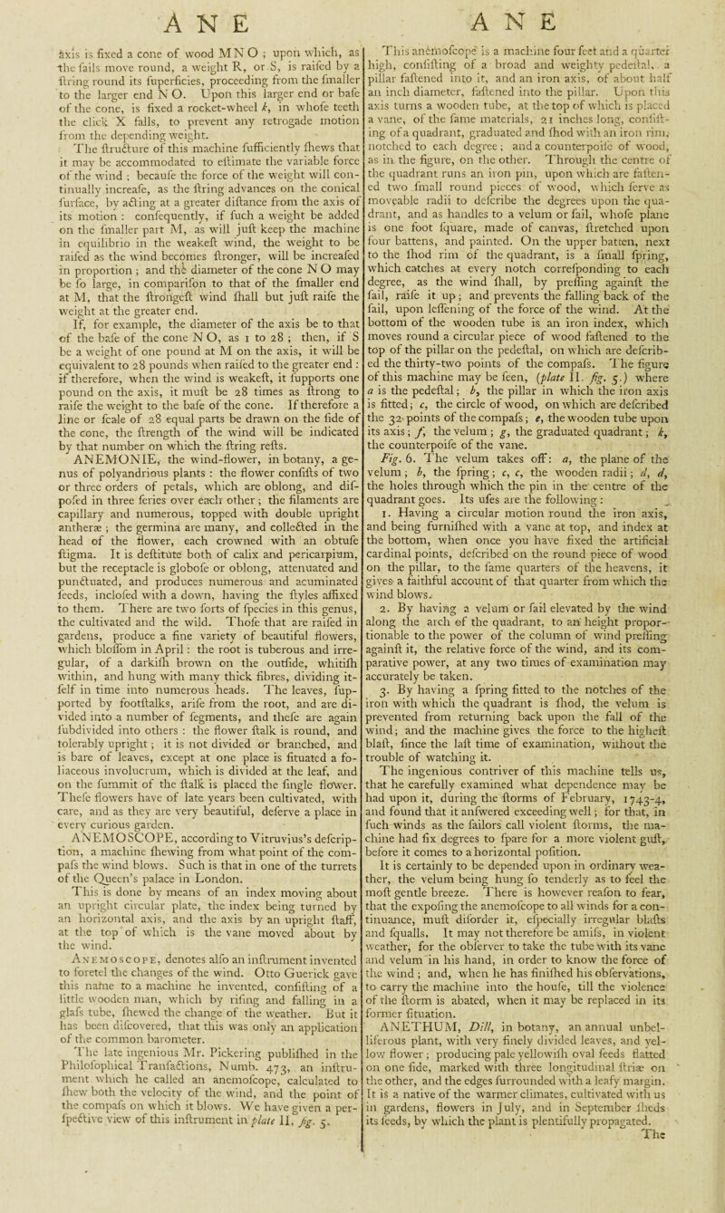 &xis is fixed a cone of wood MNO ; upon which, as the fails move round, a weight R, or S, is raifed by a firing round its fuperficies, proceeding from the fmaller to the larger end N O. Upon this larger end or bafe of the cone, is fixed a rocket-wheel k, in whofe teeth the click X falls, to prevent any retrogade motion from the depending weight. The ftru&ure of this machine fufficiently fhews that it may be accommodated to ellimate the variable force of the wind ; becaufe the force of the weight will con¬ tinually increafe, as the firing advances on the conical furface, by afling at a greater diflance from the axis of its motion : confequently, if fuch a weight be added on the fmaller part M, as will juft keep the machine in equilibrio in the weakeft wind, the weight to be raifed as the wind becomes ftronger, will be increafed in proportion ; and the diameter of the cone N O may be fo large, in comparifon to that of the fmaller end at M, that the ftrongeft wind fhall but juft raife the weight at the greater end. If, for example, the diameter of the axis be to that of the bafe of the cone NO, as i to 28 ; then, if S be a weight of one pound at M on the axis, it will be equivalent to 28 pounds when railed to the greater end : if therefore, when the wind is weakeft, it fupports one pound on the axis, it muft be 28 times as ftrong to raife the weight to the bafe of the cone. If therefore a line or fcale of 28 equal parts be drawn on the llde of the cone, the ftrength of the wind will be indicated by that number on which the firing refts. ANEMONIE, the wind-flower, in botany, a ge¬ nus of polyandrious plants : the flower conlifts of two or three orders of petals, which are oblong, and dif- pofed in three feries over each other ; the filaments are capillary and numerous, topped with double upright antherae ; the germina are many, and colledfted in the head of the flower, each crowned with an obtufe ftigma. It is deftitute both of calix and pericarpium, but the receptacle is globofe or oblong, attenuated and pun&uated, and produces numerous and acuminated feeds, inclofed with a down, having the ftyles affixed to them. There are two forts of fpecies in this genus, the cultivated and the wild. Thofe that are raifed in gardens, produce a fine variety of beautiful flowers, which bloifom in April: the root is tuberous and irre¬ gular, of a darkifh brown on the outfide, whitiffi within, and hung with many thick fibres, dividing it- felf in time into numerous heads. The leaves, fup- ported by footftalks, arife from tire root, and are di¬ vided into a number of fegments, and thefe are again fubdivided into others : the flower ftalk is round, and tolerably upright ; it is not divided or branched, and is bare of leaves, except at one place is fituated a fo- liaceous involucrum, which is divided at the leaf, and on the fummit of the ftalk is placed the fingle flower. Thefe flowers have of late years been cultivated, with care, and as they are very beautiful, deferve a place in every curious garden. ANEMOSCOPE, according to Vitruvius’s deferip- tion, a machine fhewing from what point of the com- pafs the wind blows. Such is that in one of the turrets of the Queen’s palace in London. This is done by means of an index moving about an upright circular plate, the index being turned by an horizontal axis, and the axis by an upright ftaff, at the top of which is the vane moved about by the wind. Anemoscope, denotes alfo an inftrument invented to foretel the changes of the wind. Otto Guerick gave this natne to a machine he invented, confifting of a little wooden man, which by riling and falling in a glafs tube, ffiewed the change of the weather. But it has been difeovered, that this was only an application of the common barometer. The late ingenious Mr. Pickering publifhed in the Philofophical Tranfa&ions, Numb. 473, an inftru¬ ment which he called an anemofeope, calculated to ffiew both the velocity of the wind, and the point of the compafs on which it blows. We have given a per- fpeftive view of this inftrument in plate IL fig. 5. This anemofeope is a machine four feet and a quarter high, conllfting of a broad and weighty pedeftal, a pillar faftened into it, and an iron axis, of about half an inch diameter, faftened into the pillar. Upon this axis turns a wooden tube, at the top of which is placed a vane, of the fame materials, 21 inches long, confift- ing of a quadrant, graduated and fhod with an iron rim, notched to each degree ; and a counterpoife of wood, as in the figure, on the other. Through the centre of the quadrant runs an iron pin, upon which are faften¬ ed two fmall round pieces of wood, which ferve as moveable radii to deferibe the degrees upon the qua¬ drant, and as handles to a velum or fail, whofe plane is one foot fquare, made of canvas, ftretched upon four battens, and painted. On the upper batten, next to the Ihod rim of the quadrant, is a fmall fpring, which catches at every notch correfponding to each degree, as the wind fhall, by preffing againft the fail, raife it up; and prevents the falling back of the fail, upon leflening of the force of the wind. At the bottom of the wooden tube is an iron index, which moves round a circular piece of wood faftened to the top of the pillar on the pedeftal, on which are deferib- ed the thirty-two points of tire compafs. The figure of this machine may be feen, (plate II. fig. 5.) where a is the pedeftal; b, the pillar in which the iron axis is fitted; c, the circle of wood, on which are deferibed the 32 points of the compafs; e, the wooden tube upon its axis; fi the velum ; g, the graduated quadrant; k, the counterpoife of the vane. Fig. 6. The velum takes off: a, the plane of the velum ; b, the fpring; c, c, the wooden radii; d, d, the holes through which the pin in the centre of the quadrant goes. Its ufes are the following : 1. Having a circular motion round the iron axis, and being furnifhed with a vane at top, and index at the bottom, when once you have fixed the artificial cardinal points, deferibed on the round piece of wood on the pillar, to the fame quarters of the heavens, it gives- a faithful account of that quarter from which the wind blows. 2. By having a velum or fail elevated by the wind along the arch of the quadrant, to an height propor-- tionable to the power of the column of wind preffing againft it, the relative force of the wind, and its com¬ parative power, at any two times of examination may accurately be taken. 3. By having a fpring fitted to the notches of the iron with which the quadrant is fhod, the velum is prevented from returning back upon the fall of the wind; and the machine gives the force to the higheft blaft, fince the laft time of examination, without the trouble of watching it. The ingenious contriver of this machine tells us, that he carefully examined what dependence may be had upon it, during the ftorms of February, 1743-4, and found that it anfwered exceeding well; for that, in fuch winds as the lailors call violent ftorms, tire ma¬ chine had fix degrees to fpare for a more violent guft, before it comes to a horizontal pofition. It is certaiirly to be depended upon in ordinary wea¬ ther, the velum being hung fo tenderly as to feel the inoft gentle breeze. There is however reafon to fear, that the expofing the anemofeope to all winds for a con¬ tinuance, muft diforder it, efpecially irregular blafts and fqualls. It may not therefore be amifs, in violent weather, for the obferver to take the tube with its vane and velum in his hand, in order to know the force of the wind ; and, when he has finifhed his obfervations, to carry the machine into the houfe, till the violence of the ftorm is abated, when it may be replaced in its former fituation. ANETHUM, Dill, in botany, an annual unbel- liferous plant, with very finely divided leaves, and yel¬ low flower; producing pale yellow'ifli oval feeds flatted on one fide, marked with three longitudinal Arise on the other, and the edges furrounded with a leafy margin. It is a native of the wrarmer climates, cultivated with us in gardens, flowers in July, and in September iheds its feeds, bv which the plant is plentifully propagated. The