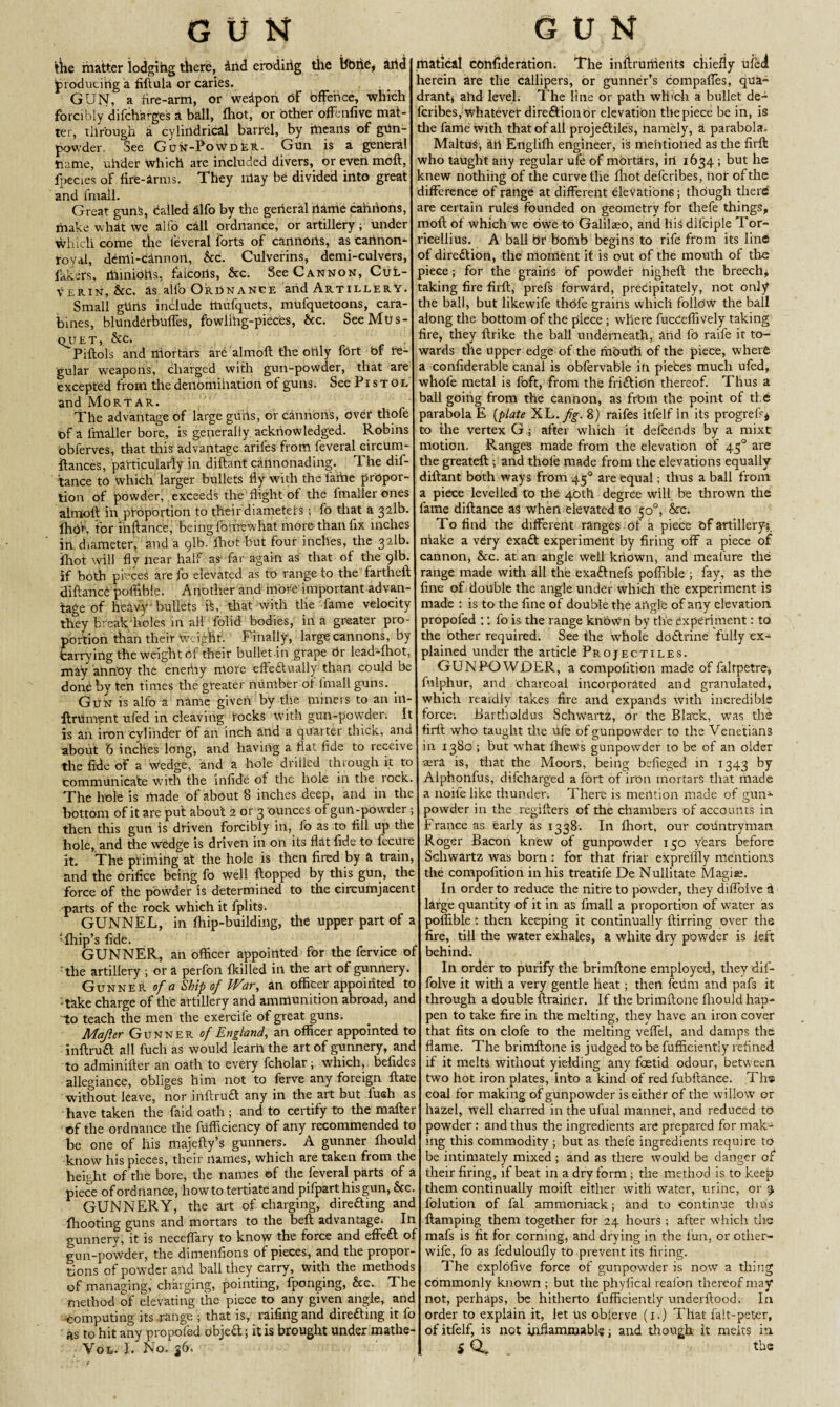 the matter lodging there, and eroding the hone, arid producing a fiftula or caries. GUN, a fire-arm, or weapon of offence, which forcibly difcharge's a ball, fhot, or other offenfive mat¬ ter, through i cylindrical barrel, by means of gun¬ powder. See Gdn-PowdEH. Gun is a general name, under which are included divers, or even melt, fpecies of fire-arms. They may be divided into great and frnail. Great guns, dalled alfo by the general name cannons, make what we alfo call ordnance, or artillery; under which come the feveral Forts of cannoris, as cannon- royal, dcnli-cannoil, &c. Culverins, demi-culvers, lakers, iriinidfts, falcons, &c. See Cannon, Cul- Verin, &c. as allb Ordnance and Artillery. Small gtiris include inufquets, mufquetoons, cara¬ bines, blunderbuffes, fowlihg-pieces, &c. SeeMris- QUET, &C, Piftols and niortars are almoft the only fort bf re¬ gular weapons, charged with gun-powder, that are excepted from the denomihation of guns. See Pi s t o l and Mortar. The advantage of large gurts, or cannon’s, Over thofe bf a fmailer bore, is generally acknowledged. Robins obferves, that this advantage arifes from feveral circurn- llances, particularly in diftant cannonading. The dif¬ tance to Which larger bullets fly with the lame propor¬ tion of powder, exceeds the flight of the fmailer ones almoft in proportion to their diameters; fo that a 321b. IhOf. for i'nftancfe, being forirewhat more than fix inches in diameter, and a 91b. fhot but four inches, the 321b. fhot will fly near half as far again as that of the 91b. if both pieces are fo elevated as to range to the fartheft diftance poflibie. Another and more important advan¬ tage of heavy bullets ft, that with the fame velocity they break'holes in all folid bodies, ill a greater pro¬ portion than their Weight. Finally, large cannons, by tarrying the weight of their bullet in grape Or lead-fhot, may annoy the eneriiy more effectually than could be done by ten times the greater number of fniall guns. Gun is alfo a name given by the miners to an iil- flniment ufed in cleaving rocks with gun-powder. It is an iron cylinder of an inch atid a quarter tlncic, and about 6 inches long, and having a flat fide to receive the fide of a Wedge, and a hole drilled through it to communicate with the infide of the hole in the rock. The hole is made of about 8 inches deep, and in the bottom of it are put about 2 or 3 ounces of gun-powder; then this gun is driven forcibly in, fo as to fill up the hole, and the wedge is driven in on its flat fide to fecure it. The priming at the hole is then fired by a train, and the orifice being fo well flopped by this gun, the force bf the powder is determined to the circumjacent parts of the rock which it fplits. GUNNEL, in fhip-building, the upper part of a ; fhip’s fide. GUNNER, an officer appointed for the fervice of :the artillery ; or a perfon Hulled iri the art of gunnery. Gunner of a Ship of War, an officer appointed to -take charge of the artillery and ammunition abroad, and to teach the men the exercife of great guns. Mafter Gunner of England, an officer appointed to inftruft all fuch as would learn the art of gunnery, and to ad mi mile r an oath to every fcholar; which, befides allegiance, obliges him not to ferve any foreign ftate without leave, nor inftrudt any in the art but fueh as have taken the faid oath ; and to certify to the mailer of the ordnance the fufficienCy bf any recommended to be one of his majeftyft gunners. A gunner fhoulc .know his pieces, their names, which are taken from the height of the bore, the names of the feveral parts of a piece of ordnance, howtotertiateand pifparthisgun, &c GUNNERY, the art of charging, direfting and (hooting guns and mortars to the beft advantagei In gunnery, it is neceffary to know the force and effeft of gun-powder, the dimenfions of pieces, and the propor¬ tions of powder and ball they carry, with the meth of managing, charging, pointing, fponging, he. The method of elevating the piece to any given angle, and ■computing its range ; that is, raffing and direfting it fo as to hit any propofed objeft; it is brought under mathe- Vol. I. No. 36. rtiatical conijderation. The infirurrieilts chiefly ufed herein are the callipers, or gunner’s compafies, qua¬ drant* and level. The line or path which a bullet de- lcribes, whatever direftionOr elevation tbepiece be in, is the fame with that of all projeftiles, namely, a parabola. MaltuS, an Engliffi engineer, is mentioned as the firft who taught any regular ufe of mortars, ill 1634 ; but he knew nothing of the curve the fliot deferibes, nor of the difference of range at different elevations; though there are certain rules founded on geometry for thefe things, mofl of which we owe to Galilaeo, and lift difciple Tor- ricellius. A ball Or bomb begins to rife from its line of diredion, the moment it is out of the mouth of the piece; for the grains bf powder nigheft the breech* taking fire firft, prefs forward, precipitately, not only the ball, but likewife thofe grains which follow the ball along the bottom of the piece ; where fucCeflively taking fire, they flrike the ball underneath, and fo raife ir to¬ wards the upper edge of the mouth of the piece, where a confiderabie canal is obfervable in pieces much ufed, whole metal is fbft, from the frididn thereof. Thus a ball going from the cannon, as frbm the point of tie parabola E {plate XL. fg. 8) raifes itfelf in its progreft* to the vertex G ; after which it defceilds by a mixt motion. Range's made from the elevation of 450 are the greateft ; and thofe made from the elevations equally diftant both ways from 450 are equal; thus a ball from piece levelled to the 40th degree will be thrown the fame diftance as when elevated to 50°, he. To find the different ranges of a piece bf artillery-;, niake a very exad experiment by firing off a piece of cannon, &c. at an angle well known, and meafure the range made with all the exadnefs poflibie ; fay, as the fine of double the angle under which the experiment is made : is to the fine of double the angle of any elevation propofed :: fo is the range known by the Experiment: to the other required. See the whole dodrine fully ex¬ plained under the article Projectiles. GUNPOWDER, a eompofition made of faltpetre, fulphur, and charcoal incorporated and granulated, which reaidly takes fire and expands with incredible force, Barthoidus Schwartz, or the Black, was the firft who taught the ufe of gunpowder to the Venetians in 1380 ; but what fhews gunpowder to be of an older sera is, that the Moors, being befieged in 1343 by Alphorifus, difeharged a fort of iron mortars that made a noife like thunder. There is mention made of gun¬ powder in the regifters of the chambers of accounts in France as early as 1338. In ffiort, our countryman Roger Bacon knew of gunpowder 130 yfears before Schwartz was born: for that friar expreflly mentions the eompofition in his treatife De Nullitate Magi as. In order to reduce the nitre to powder, they diffolve ft large quantity of it in as fmall a proportion of water as poflibie: then keeping it continually ilirring over the fire, till the water exhales, a white dry powder is left behind. In order to purify the brimftone employed, they dif¬ folve it with a very gentle heat; then fciim and pafs it through a double ftrairier. If the brimftone fhould hap¬ pen to take fire in the melting, they have an iron cover that fits on clofe to the melting veffel, and damps the flame. The brimftone is judged to be fuffieiently refined if it melts without yielding any foetid odour, between two hot iron plates, into a kind of red fubftance. The coal for making of gunpowder is either of the willow or hazel, well charred in the ufual manner, and reduced to powder : and thus the ingredients are prepared for mak¬ ing this commodity ; but as thefe ingredients require to be intimately mixed ; and as there would be danger of their firing, if beat in a dry form ; the method is to keep them continually moift either with water, urine, or 3, folution of fal ammoniack; and to continue thus ftamping them together for 24 hours ; after which the mafs is fit for corning, and drying in the fun, or other- wife, fo as feduloUfly to prevent its firing. The explofive force of gunpowder is now a thing commonly known ; but the phyfical reafon thereof may not, perhaps, be hitherto fuffieiently underftood. In order to explain it, let us oblerve (1.) That falt-peter, of itfelf, is not inflammable; and though it melts in iQ. . the