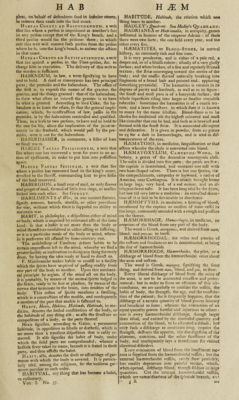 pleas, bn behalf bf defendants fued in inferior courts, to remove their caufe into the faid court. Habeas Corpus ad Respondendum, a writ that lies where a perfon is imprifoned at another’s fuit in any prifon except that of the King’s bench, and a third perfon would fue the prifoner there; in which cafe this writ Will remove fuch perfon from the prifon where he is, into the king’s bench, to anfwer the action in that court. Habeas Corpus ad Satisfaciendum, a writ that lies againll a perfon in the Fieet-prifon, &c. to charge him in execution. The delivery of this writ to the warden is fufficient. HABENDUM, inlaw, a term fignifying to have and to hold. A deed or conveyance has two principal parts; the premifes and the habendum. The office of the fir ft is, to exprefs the names of the grantor, the grantee, and the things granted : that of the habendum, to fhew what eftate or intereft the grantee is to have in what is granted. According to lord Coke, the ha¬ bendum is to limit the eftate, fo that the general impli¬ cation, which, by conftruftiort of law, pafles in the premifes, is by the habendum controlled and qualified. Thus, in a leafe to two perfons, to have and to hold to the one for life, alters the implication of die joint-te¬ nancy in the freehold, which would pafs by the pre¬ mifes, were it not for the habendum. HABERDASHER, in commerce, a feller of hats or frnall wares. HABERE Facias Possessionem, a writ that lies where one has recovered a term for years in an ac¬ tion of ejeftment, in order to put him into pofieffion again. Habere Facias Seisinam, a writ that lies where a perfon has recovered land in the king’s court, di retted to the fheriff, commanding him to give feifin of the land recovered. HABERGION, a fmall coat of mail, or only fleeves and gorget of mail, formed of li ttle iron rings, or mafhes linked into each other. See Gorget. HABILIMENTS of TVar, in our ancientftatutes, fignify armour, harnefs, utenfils, or other provifions for war, without which there is fuppofed no ability to maintain war. HABIT, in philofophy, a difpofition either of mind or-body, which is acquired by reiterated atts of the fame kind : fo that a habit is no more than the body or mind themfelves confidered as either atting or buffering; or it is a particular mode of the body or mind, where¬ in it perfeveres till effaced by fome contrary one. The archbifhop of Cambray defines habits to be certain impreffions left in the mind, whereby we find a greater facility or inclination in doing any thing formerly done, by having the idea ready at hand to dirett us. F. Malebranche makes habits to confift in a facility which the fpirits have acquired of palling readily from one part of the body to another. Upon this mechani¬ cal principle he argues, if the mind att on the body, it is probably, by means of the. animal fpirits lodged in the brain, ready to be lent at pleafure, by means of the nerves that terminate in the brain, into mufcles of the body. This influx of fpirits occafions a fwelling, which is a contraction of the mufcle, and confequently a motion of the part that mufcle is fattened to. Habit, Hexis, Habitus, Habitude, Habitude, in me¬ dicine, denotes the fettled conftitution of the body, or the habitude of any thing elfe ; as alfo the ftrutture or compofition of a body, or the parts thereof. Hexis fignifies, according to Galen, a permanent habitude, in oppofition to fcliefis ordiathefis, which is no more than a tranfient difpofition that is eafily re¬ moved. It alfo fignifies the habit of body, under which the folid parts are comprehended; whence a hettick fever takes its name, becaufe it is feated in thofe parts, and thus affotts the habit. Habit, alfo, denotes the drefs or aflemblage of gar¬ ments with which the body is covered. It is particu¬ larly ufed, among the religious, for the uniform gar¬ ments peculiar to each order. HABITUAL, anything that has become a habit, or cuftomary. ■ Vol. I. No. 37» HABITUDE, Habitude, the relation which One thing bears to another. HADLEY’r Quadrant. See Hadley's QuAfifeANT* HADRTANEA or Hadrianalia, in antiquity, games inftituted in honour of the emperor Adrian : of thda there were two forts; the one held every year, and the other every five. HAEMATITES, or Blood-Stone, in natural hiftory, an extremely rich and fine iron. It is very ponderous, and is either of a pale red, a deeper red, or of a bluifh colour ; ufually of a very glofly furface; and when broken, of a fine and regularly ftriated texture ; the ftriae converging toward the centre of the body; and the mafles thereof naturally breaking into fragments of a broad bafe and pointed end ; appearing fomething pyramidal. The haematites is various in its degrees of purity and hardnefs, as well as in its figure i the fineft and nioft pure is of a botryoide furface; the whole fuperficies rifing into larger or fmaller roundifll tubercles : fometimes the haematites is of a coarfe tex¬ ture, and a laxer ftrutture, in which ftate it is known to many by the name Ichiftus. Blood-ftone is to be chofen for medicinal ufe the higlieft coloured and moft- like cinnabar that can be had, and fuch as is heavicft and formed with the fineft ftriae. It is accounted aftringent- and deficcative. It is given in powder, from 10 grains to 25 for a dofe in haemorrhages, and is uled in dif- temperatures of the eyes. HAEMATOSIS, in medicine, fanguification or that- attion whereby the chyle is converted into blood. HAEMATOXYLUM, Campeche-Wood, in botany, a genus of the decandria monogynia clafs. The calix is divided into five parts ; the petals are five ; the caplule is lanceolated, and contains one cell with two boat-ffiaped valves^ There is but one fpecies, viz. the campechianurti, campechy or logwood, a native of America, near Carthagena. It is ufually brought home in large logs, very hard, of a red colour, and an af- tringent fweet tafte. It has been long ufed by the dyers, but not till very late as a medicine : an extracted decoc¬ tion of it i$ faid to be ferviceable in diarrhoeas. HAEMOPTYSIS, in medicine, a fpittingof blood, occafioned by the rupture or erofion of fome veftel in the lungs, commonly attended with a cough and preflure on the thorax. HAEMORRHAGE, Heetnorrhagia, in medicine, an eruption of the blood from any part of the body. The-word is Greek, ai.u.o^ayca, and derived frOm aijj.cc, blood, and puyv^i, to burft. HAEMORRHOiDAL ; the veins and arteries of thereftum and fundament are fo denominated, as being the feat of haemorrhoids. HAEMORRHOIDS, Heemorrhoides, the piles, or a difcharge of blood from the haemorrhoidal veins about the anus and rettum. The word is Greek, m/jo^ois, fignifying the famo thing, and derived from ca/.ix, blood, and pr«, to flow. Every liberal difcharge of blood from the veins of the anus, is not to be accounted exceifive and preter¬ natural ; but in order to form an- eftimate of this cir- cumftance, we are carefully to confider the veftels, the- habit of body, the ftrength, the age, and tlie conftitu¬ tion of the patient; for it frequently happens, that the difcharge of a certain quantity of blood proves falutary and beneficial to fome ; whereas the evacuation of an equal quantity proves hurtful and injurious to others: nor is every haemorrhoidal difcharge, though larger than ufual, and excited by the increafed quantity and commotion of the blood, to be efteemed a difeafe ; but only fuch a difcharge as continues long, impairs the ftrength, deftroys the appetite, the due digeftion of the aliments, nutrition, and the other funttions of the body, and confequently lays a foundation for violent chronical diforders. Every evacuation of blood from the inteftinum rec*~ tum is fupplied from the haemorrhoidal veftels ; but the external haemorrhoidal velfds, rarely flow prof rifely, but readily degenerate into painful varices, which, when opened, difcharge blood, though feldorn in large quantities. Cut the internal haemorrhoidal veftels, I which are rammifications of the fplenick branch, and