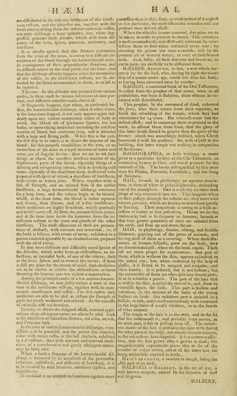are diftributed to the inferior fubftances of the intefti- iium reffum, and the fphin£ter ani, together with the fmall arteries ariiing from the inferior meferaick veffels, not only difcharge a Large quantity, out, when lup- preded, generate thole difeales, which arife from dif- orders of the liver, fpleen, pancreas, racientery, and inteflines. It is ufually agreed, that thrs falutary evacuation from the veins of the anus, is owing to a difficult cir¬ culation of the blood through the haemorrhoidal veins, in confequence of their perpendicular lituation, and its difficult return to the vena portae and the liver ; and that the difcharge a&ualiy happens when the extremities of the veffels, in the inteftinum reftum, are fo, dil- tended by the blood accumulated in them, as at lail to be ruptuvech The cure. As this diforder may proceed from various eaufes, fo there mull be various intentions of cure pur- fued, and different remedies made choice of. It frequently happens, that when, in plethorick bo¬ dies, the haemorrhoidal difcharge, ulual at other times, is for lome time Hopped, it not only appears again lud- denly upon any violent commotion either of body or mind, the liberal ufe of fpirituous liquors, too hot baths, or upon taking medicines increafing the inteftine motion of blood, but continues long, and is attended with a large and Itrong pulfe. When this is the cafe, the hrft Hep to be taken is to divert the impetus of the blood ; for this purpofe venefedlion in the arm, or an immerlion of the arms in a tepid mixture of water and wine, are of lingular fervice : then we are to ufe fuch things as check the exceffive inteffine motion of the fulphureous parts of the blood, elpecially things ol a diluting and refrigerating nature, fuch as drinking cold water, efpecially of the chalybeate kind, tinfture of roles prepared with lpirit of vitriol, a decofition ol hartffiorn, with citron or lemon juice. When, together with a iofs of flrength, and an injured Hate of the nobler funftions, a large hsemorrhoidal difcharge continues for a long time, and the vifeera begin to be tainted, whilft, at the fame time, the blood is rather aqueous and fe'rous, than fibrous, and ot a due confiflence; thofe medicines are highly beneficial, which gradually and mildly carry off, by flool, the peccant bilious juices, and at the fame time invite the humours from the in- teflinum reflum to the coats and glands of the other inteflines. The mofl efficacious of thefe are prepara¬ tions of rhubarb, with currants and tamarinds ; or, if the body is bilious, with cream of tartar, exhibited in a potion rendered agreeable by an eleofaccharum, prepared with the oil of citron. In that more obflinate and difficultly cured fpecies of tire diforder, which arifes from an obflruftion, an in¬ farction, or increafed bulk, of any of the vifeera ; fuch as the liver, fpleen, and in women the uterus; if there is Hill any place for the means of relief, fuch medicines are to be chofen as refolve the obltruCtions without throwing the humors into too violent a commotion. Among the principal eaufes of a too copious haemor¬ rhoidal difcharge, we may jufliy reckon a want of due tone in the inteftinum reCtum, together with its com¬ ponent membranes and veffels : For this reffon fuch medicines are alfo to be ufed as reftore the ftrength of parts too much weakened and relaxed. As the extra&s of cafcarilla arid red faunders. In order to obtain the defigned effeft, external appli¬ cations of an aftringent nature are alfo to be ufed. Such as the decoftion of balauftine flowers, red roles, myrrh, and Peruvian bark. In the cure of violent haemorrhoidal difeharges, vene- fe£iion is to be premifed, and the primas vise cleanled, either with recent caffia, or the bell rhubarb, exhibited in a d^coffion : then both internal and external medi¬ cines, of a corroborative and gently aftringent nature, may be fafely ufed. When a ludden ftoppage of the haemorrhoidal dif¬ charge is fucceeded by an uneafrnefs of the priecordia, Inflations, reftteffnefs, and difficulty of breathing, it is to be recalled by mild laxatives, emollient clyfters, and fuppofitories. In no difeafe is an accurate and cautious regimen more neceffary than in this, fmee, in eonfeqraencc of a uegleft in this particular, the moft efficacious remedies will not produce their deiired effect. When the diforder is once removed, due pains are to be taken, in order to prevent its return. This intention is moft commodioufly and effectually anlwered, by vene- feCtion three or four times i nil itu ted every year; by cleanflng the primae viae once a month ; and by the prudent ufe of mineral waters, or only of clralybeated milk. And, laftly, all fuch aliments and laxatives, as excite pain, are carefully to be abftained from. H/EREDE Abducto, inlaw, a writ which for¬ merly lay for the lord, who, having by right the ward- ill ip of a tenant under age, could not feize his body, as having been conveyed away by another. FIAGGAI, a canonical book of the Old Teftament, fo called from the prophet of that name, who, in all probability, was born at Babylon, from whence he re¬ turned with Zerubbabel. This prophet, by the command of God, exhorted the Jews, after their return from their captivity, to finilh tire rebuilding of the temple, which they had intermitted for 14 years. His remonftrances had the defired effeft ; and to encourage them to proceed in the work, he allured them from God, that the glory of this latter houfe ihould be greater than the glory of the former : which was accordingly fulfilled, when Chrift honoured it with his prefence : for, with refpedt to the building, this latter temple was nothing in companion of the former. HAGIOGRAPHTA, or holy writings, a name given to a particular divifion of the Old Teftament, as containing hymns to God, and moral precepts for the conduft'of life. The books diftinguilhed by this term were the Pfalms, Proverbs, Eccleliailer, and the Song of Solomon. HAIL, Grande, in phyfiology, an aqueous concre¬ tion, in form of white or pellucid fpherules, defcending out of the atmofphere. Hail is evidently no other thaft drops of rain congealed into ice. This happens when in their paffage through the inferior air, they meet with nitrous particles, which are known to contribute greatly to freezing. Their magnitude is owing to a frelh ac- ceffion of matter as they pafs along. Hence we fee the reafon.why hail is fo frequent in fu miner, becaufe at that time greater quantities of nitre are exhaled from the earth, and float up and down the air. HAIR, in phyfiology, flender, oblong, and flexible filaments, growing out of the pores of animals, and ferving moft of them as a covering. When thefe fila¬ ments, in human fubjeffs, grow on the body, they are denominated pili; when on the head, capilli. Thefe laft are more proper for examination : that part of them, which is without the fkin, appears cylindrick to the naked eye; but, when examined by the help of glaffes, it is found to be unequal and irregular, and often knotty. It is pellucid, but is not hollow ; but the extremities of them are often fplit into leveral parts, fo as to refemble a pencil. The part of the hair that is within the lk'm, is called the root of it; and, from its round ifh figure, the bulb. Phis part is hollow and vafculous, in the manner of the bales of the young feathers on birds : this vafculous part is inclofed in a follicle, or cafe, and is molt conveniently to be examined in the large hairs of a cat’s whifkers, or 111 the beards of other animals. The origin of the hair is in the cutis, and in the fat that lies underneath it; and probably from nerves, as an acute pain is felt in pulling them off. The nutriti¬ ous matter of the hair is probably the fame with that of the other parts of the body ; not merely excrementitious, as the old authors have fuppofed. It is a common after-- tion, that the hair grows after a perfon is dead ; but unqueftionable experiments prove this to be of the number of vulgar errors, not at all the more true for being univerfally received as truth. Hair1 s-breadth, a meafure in length, being the 48th part of an inch. HALBARD, or Halbert, in the art of war, a well known weapon, carried by tire ferjeants of foot and dragoons. HALBERT,