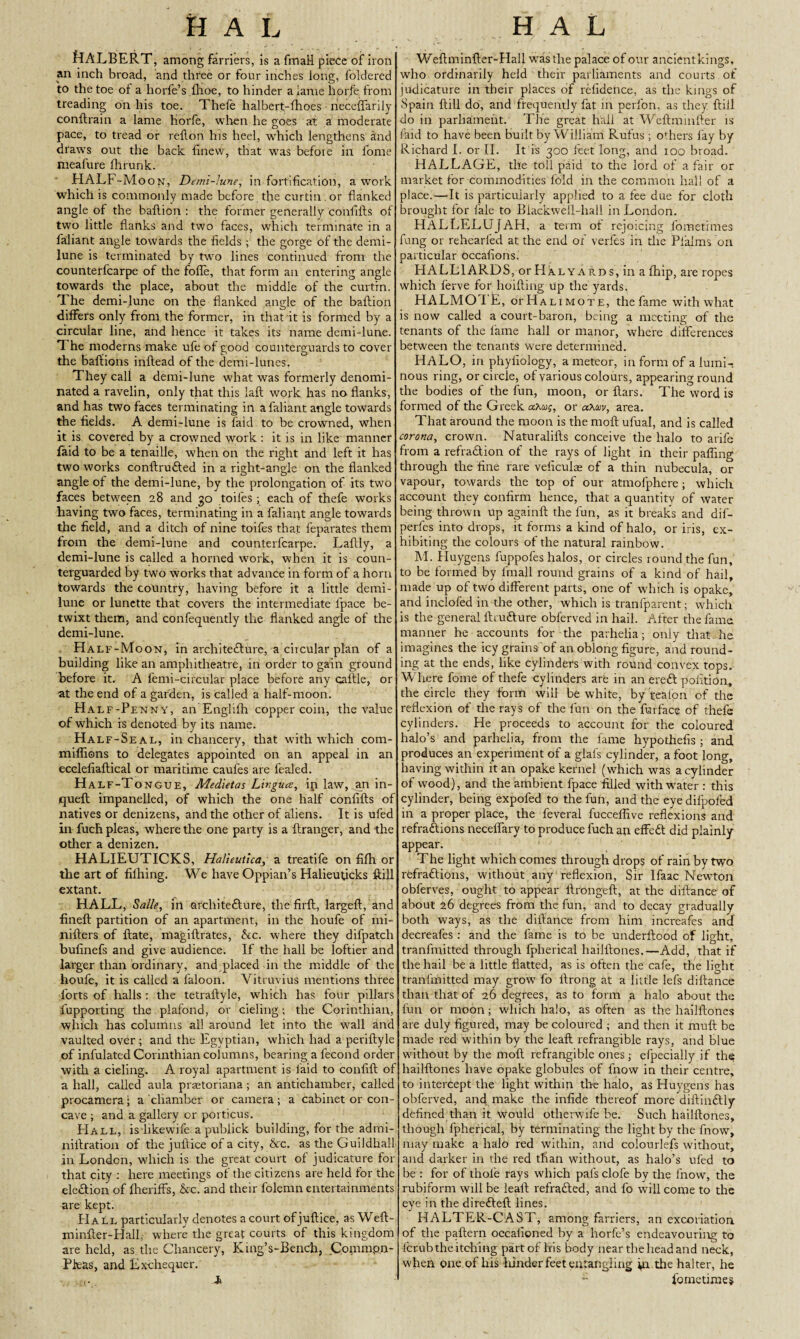 fHALBERT, among farriers, is a finafl piece of iron I an inch broad, and three or four inches long, foldered to the toe of a horfe’s fhoe, to hinder aianie horfe from treading on his toe. Thefe halbert-fhoes neceffarily conftrain a lame horfe, when he goes at a moderate pace, to tread or reflon his heel, which lengthens and draws out the back finew, that was before in fonte meafure fhrunk. HALF-Moon, Demi-lune, in fortification, a work which is commonly made before the curtin. or flanked angle of the bafticn : the former generally confifts of two little flanks and two faces, which terminate in a faliant angle towards the fields ; the gorge of the demi¬ lune is terminated by two lines continued front the counterfcarpe of the foffe, that form an entering angle towards the place, about the middle of the curtin. The demi-lune on the flanked angle of the baftion differs only from the former, in that it is formed by a circular line, and hence it takes its name demi-lune. 'I he moderns make ufe of good counterguards to cover the baflions inftead of the demi-lunes. They call a demi-lune what was formerly denomi¬ nated a ravelin, only that this laft work has no flanks, and has two faces terminating in a faliant angle towards the fields. A demi-lune is faid to be crowned, when it is covered by a crowned work : it is in like manner faid to be a tenaille, when on the right and left it has two works conftrufted in a right-angle on the flanked angle of the demi-lune, by the prolongation of its two faces between 28 and go toifes ; each of thefe works having two faces, terminating in a faliaqt angle towards the field, and a ditch of nine toifes that feparates them from the demi-lune and counterfcarpe. Laftly, a demi-lune is called a horned work, when it is coun- terguarded by two works that advance in form of a horn towards the country, having before it a little demi¬ lune or lunette that covers the intermediate lpace be¬ twixt them, and confequently the flanked angle of the demi-lune. Half-Moon, in architefture, a circular plan of a building like an amphitheatre, in order to gain ground before it. A femi-circular place before any caftle, or at the end of a garden, is called a half-moon. Half-Penny, an Englilh copper coin, the value of which is denoted by its name. Half-Seal, in chancery, that with which com- miflions to delegates appointed on an appeal in an ecelefiaftical or maritime caufes are fealed. Half-Tongue, A4ed\etas Lingua, inlaw, an in- queft impanelled, of which the one half confifts of natives or denizens, and the other of aliens. It is ufed in fuch pleas, where the one party is a ftranger, and the other a denizen. HALIEUTICKS, Halieutica, a treatife on fifh or the art of filhing. We have Oppian’s Halieuficks ftill extant. HALL, Salle, in architecture, the firft, largeft, and fineft partition of an apartment, in the houfe of mi- nifters of ftate, niagiftrates, he. where they difpatch bufinefs and give audience. If the hall be loftier and larger than ordinary, and placed in the middle of the houfe, it is called a laloon. Vitruvius mentions three forts of halls : the tetraftyle, which has four pillars fupporting the plafond, or deling; the Corinthian, which has columns all around let into the wall and vaulted over; and the Egyptian, which had a periftyle of infulated Corinthian columns, bearing a fecond order with a cieling. A royal apartment is laid to confift of a hall, called aula prastoriana ; an antichamber, called procamera; a chamber or camera; a cabinet or con¬ cave ; and a gallery or porticus. Hall, is-like wife a publick building, for the admi- niftration of the juftice of a city, he. as the Guildhall in London, which is the great court of judicature for that city : here meetings of the citizens are held for the election of flieriffs, he. and their folemn entertainments are kept. Hall particularly denotes a court of juftice, as Weft- minfter-Hall where the great courts of this kingdom are held, as the Chancery, King’s-Bench, Commpjn- Pkas, and Exchequer. A Weftminfter-Hall w7asthe palace of our ancientkings, who ordinarily held their parliaments and courts of judicature in their places of refidence, as the kings of Spain ftill do, and frequently fat in perfon, as they ftill do in parliament. The great hall at Weftmmfter is faid to have been built by William Rufus ; others lay by Richard I. or II. It is 300 feet long, and 100 broad. HALLAGE, the toll paid to the lord of a fair or market for commodities fold in the common hall of a place.—It is particularly applied to a fee due for cloth brought for fale to Biackwell-hall in London. HALLELUJAH, a term of rejoicing fometimes fang or rehearled at the end of verfes in the Pfialms on particular occafions. HALLIARDS, orHALYARos , in a fliip, are ropes which ferve for hoifting Up the yards. HALMOTE, orHALiMOTE, the fame with what is now called a court-baron, being a meeting of the tenants of the fame hall or manor, where differences between the tenants were determined. HALO, in phyiiology, a meteor, in form of a lumi¬ nous ring, or circle, of various colours, appearing round the bodies of the fun, moon, or ftars. The word is formed of the Greek aXu;, or aXm, area. That around the moon is the rnoft ufual, and is called corona, crown. Naturalifts conceive the halo to arife from a reflation of the rays of light in their palling through the fine rare veficuloe of a thin nubecula, or vapour, towards the top of our atmolphere; which account they confirm hence, that a quantity of water being thrown up againft the fun, as it breaks and dif- perfes into drops, it forms a kind of halo, or iris, ex¬ hibiting the colours of the natural rainbow. M. Huygens fuppofes halos, or circles round the fun, to be formed by lfnall round grains of a kind of hail, made up of two different parts, one of which is opake, and inclofed in the other, which is tranfparent; which is the general ihufture obferved in hail. After the fame manner he accounts for the parhelia; only that he imagines the icy grains of an oblong figure, and round¬ ing at the ends, like cylinders with round convex tops. Where fome of thefe cylinders are in an ere ft pofition, the circle they form will be white, by flea Ion of the reflexion of the rays of the fun on the fur face of thefe cylinders. He proceeds to account for the coloured halo’s and parhelia, from the fame hypothelis ; and produces an experiment of a glafs cylinder, a foot long, having within it an opake kernel (which was a cylinder of wood), and the ambient fpace filled with water : this cylinder, being expofed to the fun, and the eye difpofed in a proper place, the feveral fucceflive reflexions and refraftions neceffary to produce fuch ati effeft did plainly appear. The light which comes through drops of rain by two refraftions, without any reflexion, Sir lfaac Newton obferves, ought to appear ftrongeft, at the diftance of about 26 degrees from the fun, and to decay gradually both ways, as the diftance from him increafes and decreafes : and the fame is to be underftood of light, tranlfnitted through fpherical hailftones,—Add, that if the hail be a little flatted, as is often the cafe, the light tranfmitted may grow fo ftrong at a little lefs diftance than that of 26 degrees, as to form a halo about the fun or moon; which halo, as often as the hailftones are duly figured, may be coloured ; and then it muft be made red within by the leaft refrangible rays, and blue without by the moft refrangible ones; efpecially if the; hailftones have opake globules of fnow in their centre, to intercept the light within the halo, as Huygens has obferved, and make the infide thereof more diftinftly defined than it would otlierwife be. Such hailftones, though fpherical, by terminating the light by the fnow, may make a halo red within, and colourlefs without, and darker in the red than without, as halo’s ufed to be : for of thole rays which pals clofe by the fnow, the rubiform will be leaft refrafted, and fo will come to the eye in the direfteft lines. HALTER-CAST, among farriers, an excoriation of the paftern occafiened by a horfe’s endeavouring to lerub the itching part of his body near theheadand neck, when one of his lunderfeet entangling fit the halter, he “ fometimes